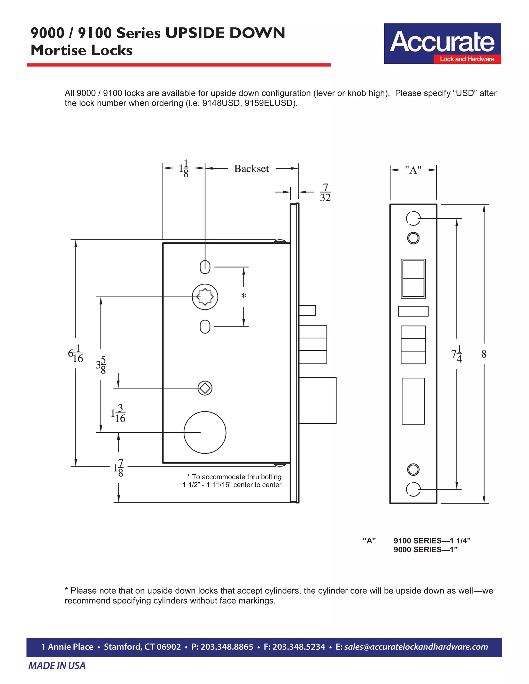 9000 / 9100 Series UPSIDE DOWN
Mortise Locks
All 9000 / 9100 locks are available for upside down configuration (lever or knob high). Please specify “USD” after
the lock number when ordering (i.e. 9148USD, 9159ELUSD).
* To accommodate thru bolting
1 1/2” - 1 11/16” center to center
“A” 9100 SERIES—1 1/4”
9000 SERIES—1”
* Please note that on upside down locks that accept cylinders, the cylinder core will be upside down as well—we
recommend specifying cylinders without face markings.
 