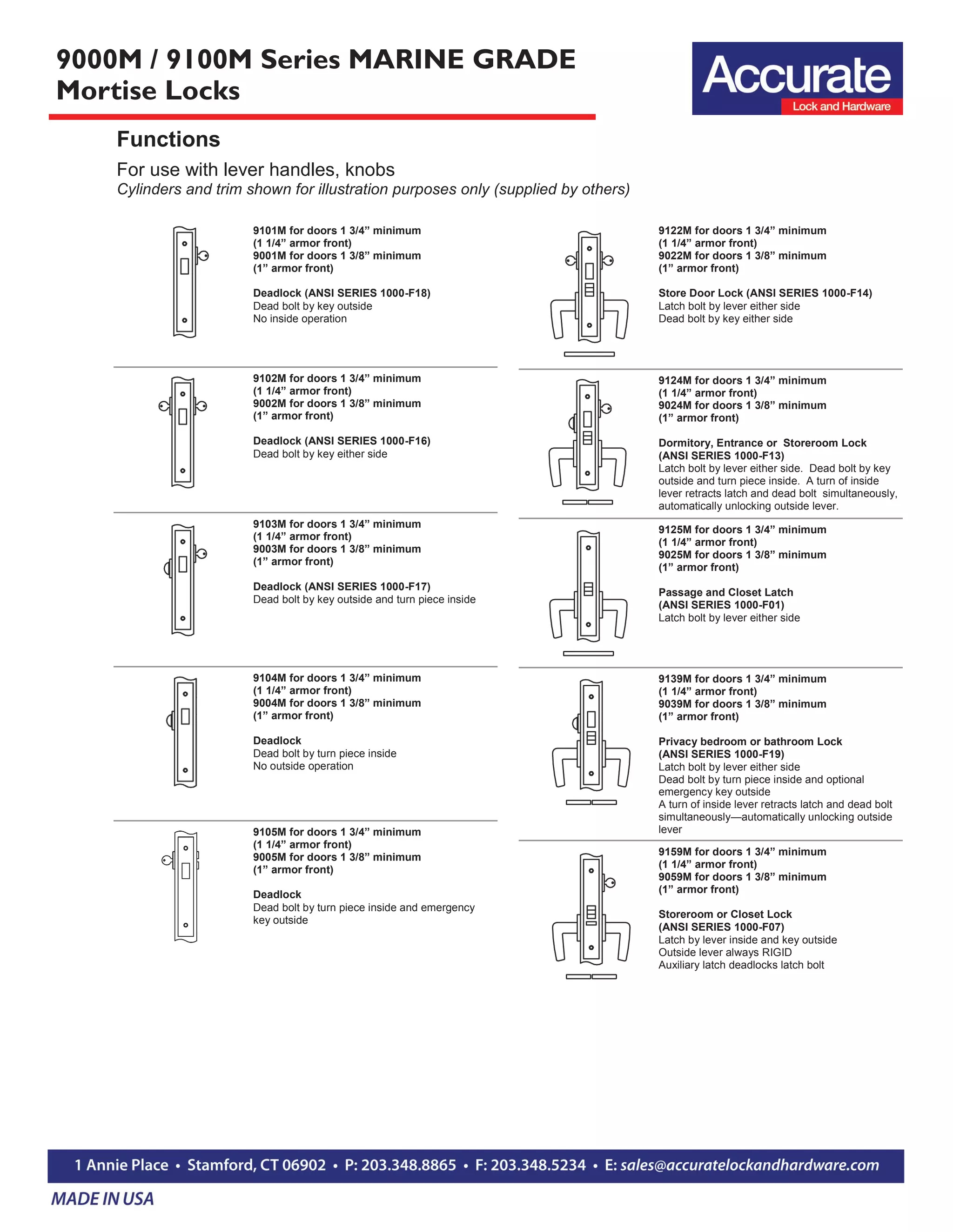 9000M / 9100M Series MARINE GRADE
Mortise Locks
For use with lever handles, knobs
Cylinders and trim shown for illustration purposes only (supplied by others)
Functions
9122M for doors 1 3/4” minimum
(1 1/4” armor front)
9022M for doors 1 3/8” minimum
(1” armor front)
Store Door Lock (ANSI SERIES 1000-F14)
Latch bolt by lever either side
Dead bolt by key either side
9124M for doors 1 3/4” minimum
(1 1/4” armor front)
9024M for doors 1 3/8” minimum
(1” armor front)
Dormitory, Entrance or Storeroom Lock
(ANSI SERIES 1000-F13)
Latch bolt by lever either side. Dead bolt by key
outside and turn piece inside. A turn of inside
lever retracts latch and dead bolt simultaneously,
automatically unlocking outside lever.
9125M for doors 1 3/4” minimum
(1 1/4” armor front)
9025M for doors 1 3/8” minimum
(1” armor front)
Passage and Closet Latch
(ANSI SERIES 1000-F01)
Latch bolt by lever either side
9139M for doors 1 3/4” minimum
(1 1/4” armor front)
9039M for doors 1 3/8” minimum
(1” armor front)
Privacy bedroom or bathroom Lock
(ANSI SERIES 1000-F19)
Latch bolt by lever either side
Dead bolt by turn piece inside and optional
emergency key outside
A turn of inside lever retracts latch and dead bolt
simultaneously—automatically unlocking outside
lever
9159M for doors 1 3/4” minimum
(1 1/4” armor front)
9059M for doors 1 3/8” minimum
(1” armor front)
Storeroom or Closet Lock
(ANSI SERIES 1000-F07)
Latch by lever inside and key outside
Outside lever always RIGID
Auxiliary latch deadlocks latch bolt
9101M for doors 1 3/4” minimum
(1 1/4” armor front)
9001M for doors 1 3/8” minimum
(1” armor front)
Deadlock (ANSI SERIES 1000-F18)
Dead bolt by key outside
No inside operation
9102M for doors 1 3/4” minimum
(1 1/4” armor front)
9002M for doors 1 3/8” minimum
(1” armor front)
Deadlock (ANSI SERIES 1000-F16)
Dead bolt by key either side
9103M for doors 1 3/4” minimum
(1 1/4” armor front)
9003M for doors 1 3/8” minimum
(1” armor front)
Deadlock (ANSI SERIES 1000-F17)
Dead bolt by key outside and turn piece inside
9104M for doors 1 3/4” minimum
(1 1/4” armor front)
9004M for doors 1 3/8” minimum
(1” armor front)
Deadlock
Dead bolt by turn piece inside
No outside operation
9105M for doors 1 3/4” minimum
(1 1/4” armor front)
9005M for doors 1 3/8” minimum
(1” armor front)
Deadlock
Dead bolt by turn piece inside and emergency
key outside
 