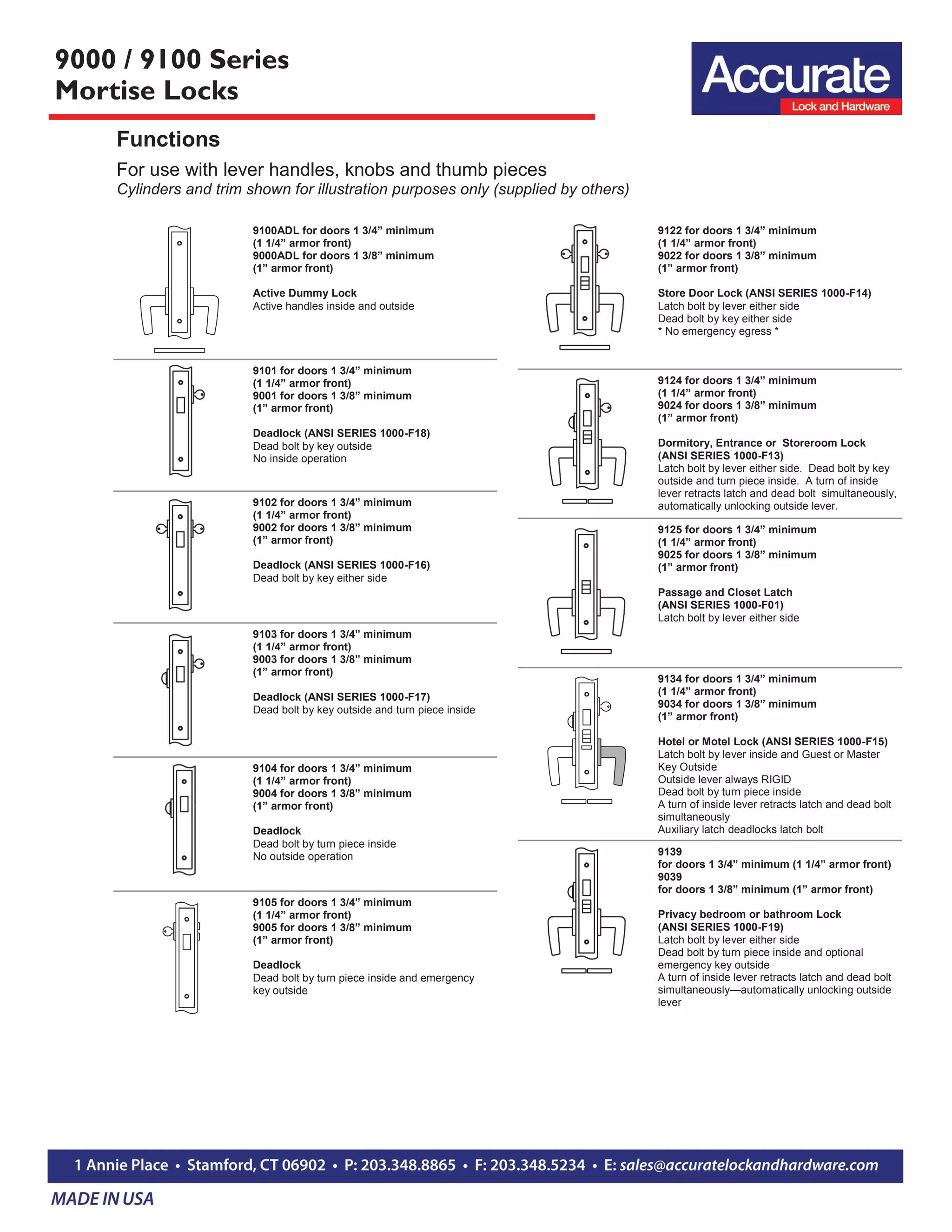 9000 / 9100 Series
Mortise Locks
Functions
For use with lever handles, knobs and thumb pieces
Cylinders and trim shown for illustration purposes only (supplied by others)
9100ADL for doors 1 3/4” minimum
(1 1/4” armor front)
9000ADL for doors 1 3/8” minimum
(1” armor front)
Active Dummy Lock
Active handles inside and outside
9101 for doors 1 3/4” minimum
(1 1/4” armor front)
9001 for doors 1 3/8” minimum
(1” armor front)
Deadlock (ANSI SERIES 1000-F18)
Dead bolt by key outside
No inside operation
9102 for doors 1 3/4” minimum
(1 1/4” armor front)
9002 for doors 1 3/8” minimum
(1” armor front)
Deadlock (ANSI SERIES 1000-F16)
Dead bolt by key either side
9103 for doors 1 3/4” minimum
(1 1/4” armor front)
9003 for doors 1 3/8” minimum
(1” armor front)
Deadlock (ANSI SERIES 1000-F17)
Dead bolt by key outside and turn piece inside
9104 for doors 1 3/4” minimum
(1 1/4” armor front)
9004 for doors 1 3/8” minimum
(1” armor front)
Deadlock
Dead bolt by turn piece inside
No outside operation
9105 for doors 1 3/4” minimum
(1 1/4” armor front)
9005 for doors 1 3/8” minimum
(1” armor front)
Deadlock
Dead bolt by turn piece inside and emergency
key outside
9122 for doors 1 3/4” minimum
(1 1/4” armor front)
9022 for doors 1 3/8” minimum
(1” armor front)
Store Door Lock (ANSI SERIES 1000-F14)
Latch bolt by lever either side
Dead bolt by key either side
* No emergency egress *
9124 for doors 1 3/4” minimum
(1 1/4” armor front)
9024 for doors 1 3/8” minimum
(1” armor front)
Dormitory, Entrance or Storeroom Lock
(ANSI SERIES 1000-F13)
Latch bolt by lever either side. Dead bolt by key
outside and turn piece inside. A turn of inside
lever retracts latch and dead bolt simultaneously,
automatically unlocking outside lever.
9125 for doors 1 3/4” minimum
(1 1/4” armor front)
9025 for doors 1 3/8” minimum
(1” armor front)
Passage and Closet Latch
(ANSI SERIES 1000-F01)
Latch bolt by lever either side
9134 for doors 1 3/4” minimum
(1 1/4” armor front)
9034 for doors 1 3/8” minimum
(1” armor front)
Hotel or Motel Lock (ANSI SERIES 1000-F15)
Latch bolt by lever inside and Guest or Master
Key Outside
Outside lever always RIGID
Dead bolt by turn piece inside
A turn of inside lever retracts latch and dead bolt
simultaneously
Auxiliary latch deadlocks latch bolt
9139
for doors 1 3/4” minimum (1 1/4” armor front)
9039
for doors 1 3/8” minimum (1” armor front)
Privacy bedroom or bathroom Lock
(ANSI SERIES 1000-F19)
Latch bolt by lever either side
Dead bolt by turn piece inside and optional
emergency key outside
A turn of inside lever retracts latch and dead bolt
simultaneously—automatically unlocking outside
lever
 