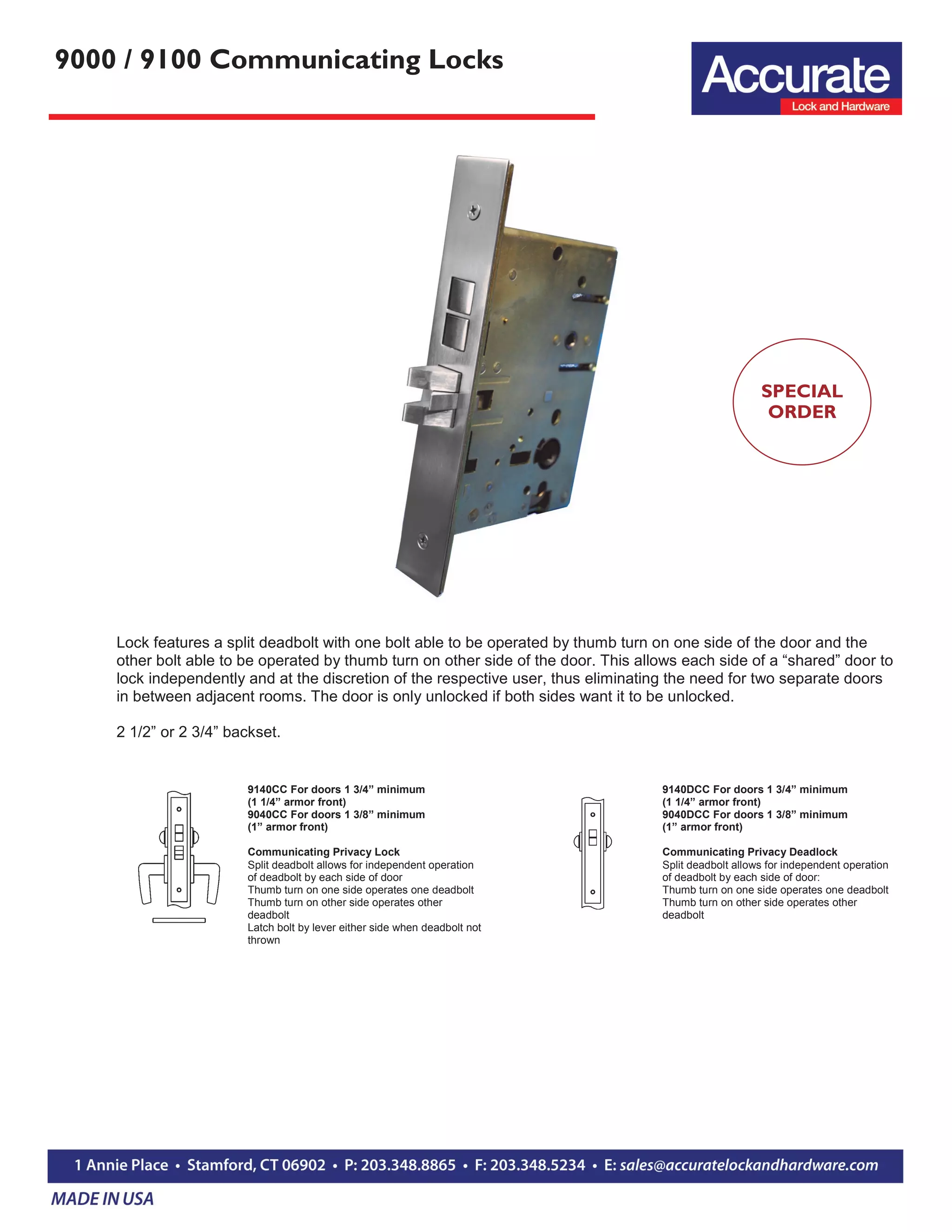 9000 / 9100 Communicating Locks
9140CC For doors 1 3/4” minimum
(1 1/4” armor front)
9040CC For doors 1 3/8” minimum
(1” armor front)
Communicating Privacy Lock
Split deadbolt allows for independent operation
of deadbolt by each side of door
Thumb turn on one side operates one deadbolt
Thumb turn on other side operates other
deadbolt
Latch bolt by lever either side when deadbolt not
thrown
Lock features a split deadbolt with one bolt able to be operated by thumb turn on one side of the door and the
other bolt able to be operated by thumb turn on other side of the door. This allows each side of a “shared” door to
lock independently and at the discretion of the respective user, thus eliminating the need for two separate doors
in between adjacent rooms. The door is only unlocked if both sides want it to be unlocked.
2 1/2” or 2 3/4” backset.
9140DCC For doors 1 3/4” minimum
(1 1/4” armor front)
9040DCC For doors 1 3/8” minimum
(1” armor front)
Communicating Privacy Deadlock
Split deadbolt allows for independent operation
of deadbolt by each side of door:
Thumb turn on one side operates one deadbolt
Thumb turn on other side operates other
deadbolt
SPECIAL
ORDER
 
