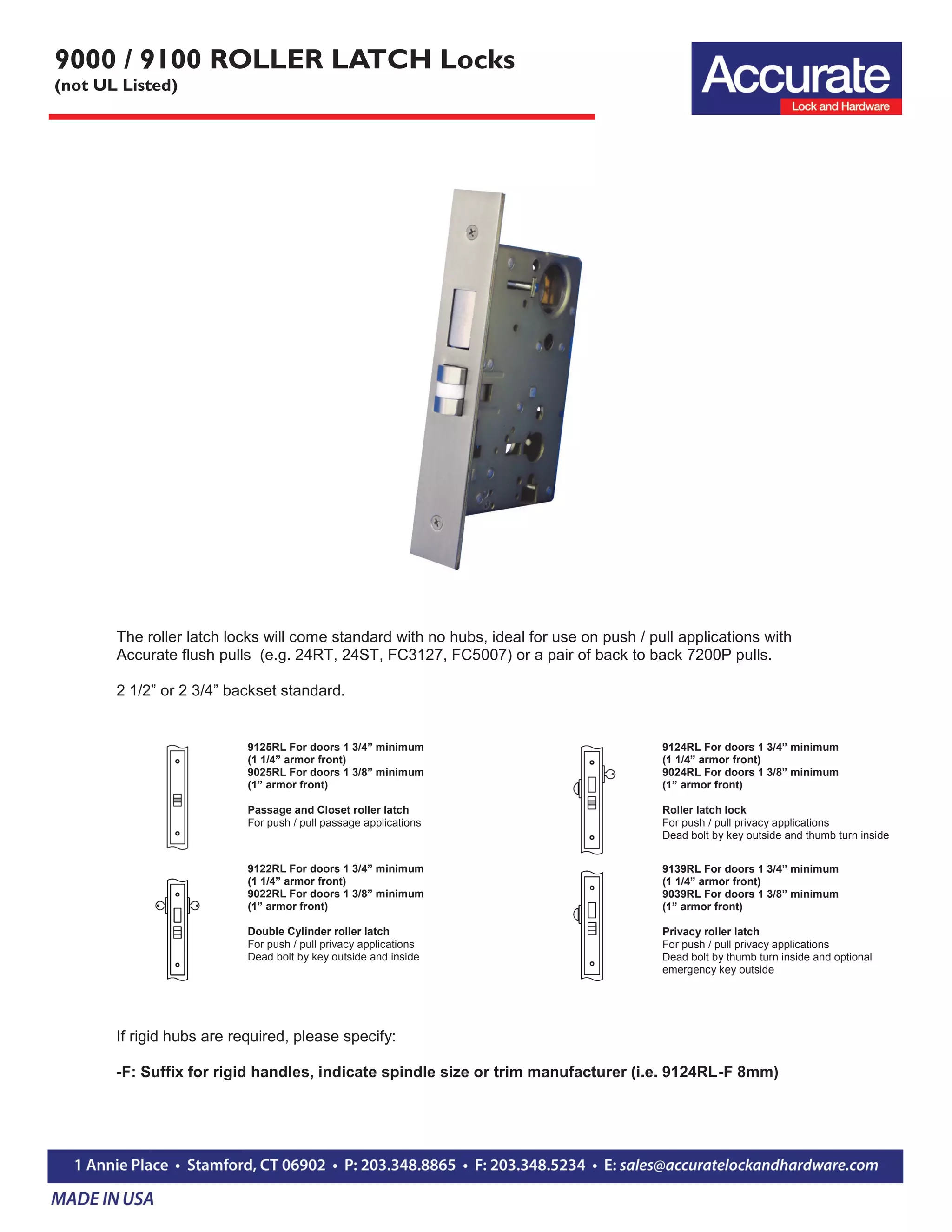 9000 / 9100 ROLLER LATCH Locks
(not UL Listed)
9125RL For doors 1 3/4” minimum
(1 1/4” armor front)
9025RL For doors 1 3/8” minimum
(1” armor front)
Passage and Closet roller latch
For push / pull passage applications
9122RL For doors 1 3/4” minimum
(1 1/4” armor front)
9022RL For doors 1 3/8” minimum
(1” armor front)
Double Cylinder roller latch
For push / pull privacy applications
Dead bolt by key outside and inside
The roller latch locks will come standard with no hubs, ideal for use on push / pull applications with
Accurate flush pulls (e.g. 24RT, 24ST, FC3127, FC5007) or a pair of back to back 7200P pulls.
2 1/2” or 2 3/4” backset standard.
9124RL For doors 1 3/4” minimum
(1 1/4” armor front)
9024RL For doors 1 3/8” minimum
(1” armor front)
Roller latch lock
For push / pull privacy applications
Dead bolt by key outside and thumb turn inside
9139RL For doors 1 3/4” minimum
(1 1/4” armor front)
9039RL For doors 1 3/8” minimum
(1” armor front)
Privacy roller latch
For push / pull privacy applications
Dead bolt by thumb turn inside and optional
emergency key outside
If rigid hubs are required, please specify:
-F: Suffix for rigid handles, indicate spindle size or trim manufacturer (i.e. 9124RL-F 8mm)
 