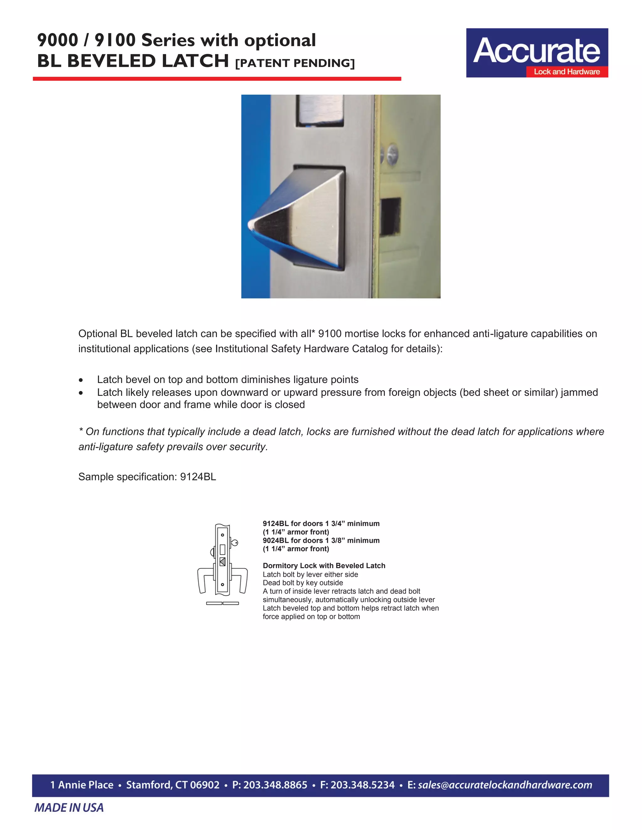9000 / 9100 Series with optional
BL BEVELED LATCH [PATENT PENDING]
9124BL for doors 1 3/4” minimum
(1 1/4” armor front)
9024BL for doors 1 3/8” minimum
(1 1/4” armor front)
Dormitory Lock with Beveled Latch
Latch bolt by lever either side
Dead bolt by key outside
A turn of inside lever retracts latch and dead bolt
simultaneously, automatically unlocking outside lever
Latch beveled top and bottom helps retract latch when
force applied on top or bottom
Optional BL beveled latch can be specified with all* 9100 mortise locks for enhanced anti-ligature capabilities on
institutional applications (see Institutional Safety Hardware Catalog for details):
 Latch bevel on top and bottom diminishes ligature points
 Latch likely releases upon downward or upward pressure from foreign objects (bed sheet or similar) jammed
between door and frame while door is closed
* On functions that typically include a dead latch, locks are furnished without the dead latch for applications where
anti-ligature safety prevails over security.
Sample specification: 9124BL
 