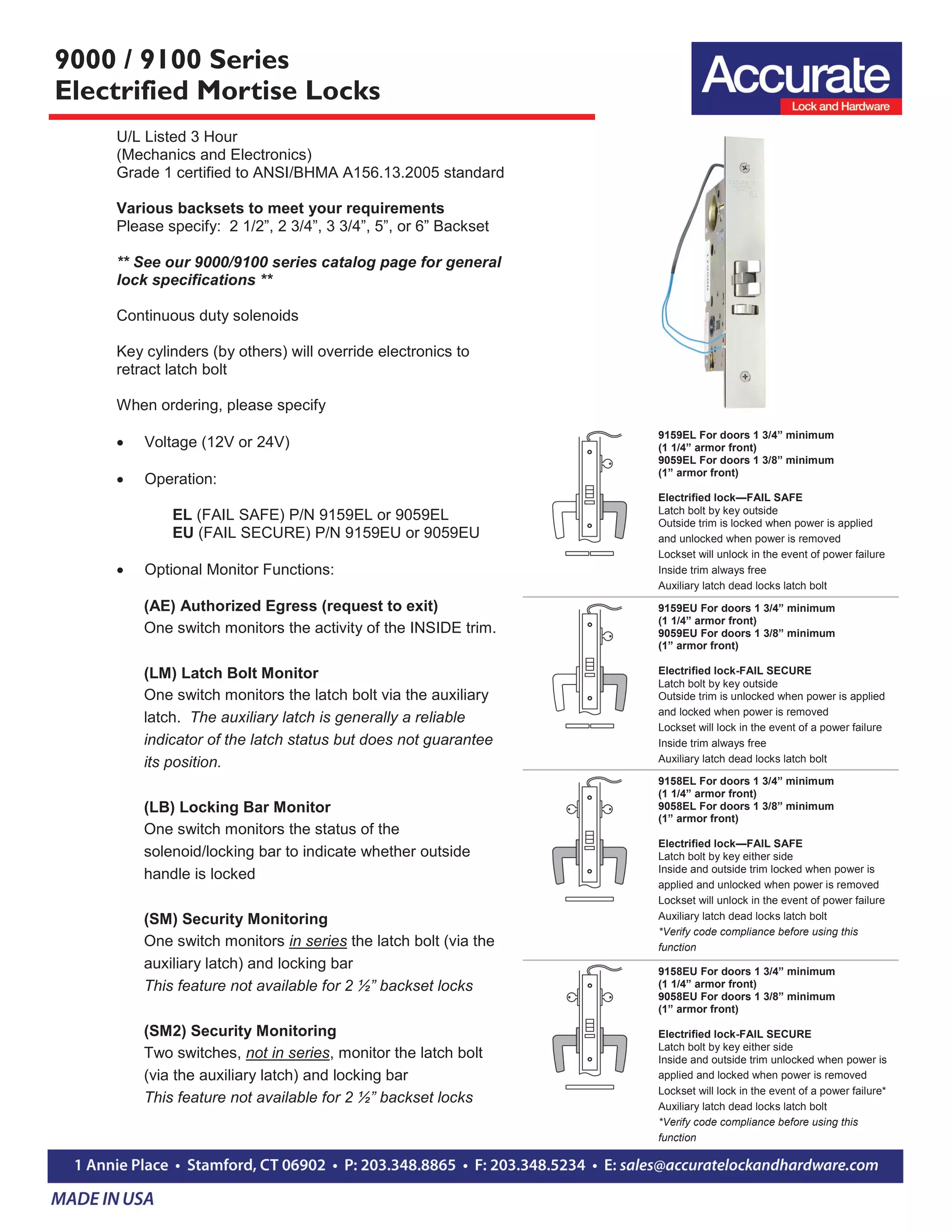 9000 / 9100 Series
Electrified Mortise Locks
U/L Listed 3 Hour
(Mechanics and Electronics)
Grade 1 certified to ANSI/BHMA A156.13.2005 standard
Various backsets to meet your requirements
Please specify: 2 1/2”, 2 3/4”, 3 3/4”, 5”, or 6” Backset
** See our 9000/9100 series catalog page for general
lock specifications **
Continuous duty solenoids
Key cylinders (by others) will override electronics to
retract latch bolt
When ordering, please specify
 Voltage (12V or 24V)
 Operation:
EL (FAIL SAFE) P/N 9159EL or 9059EL
EU (FAIL SECURE) P/N 9159EU or 9059EU
 Optional Monitor Functions:
(AE) Authorized Egress (request to exit)
One switch monitors the activity of the INSIDE trim.
(LM) Latch Bolt Monitor
One switch monitors the latch bolt via the auxiliary
latch. The auxiliary latch is generally a reliable
indicator of the latch status but does not guarantee
its position.
(LB) Locking Bar Monitor
One switch monitors the status of the
solenoid/locking bar to indicate whether outside
handle is locked
(SM) Security Monitoring
One switch monitors in series the latch bolt (via the
auxiliary latch) and locking bar
This feature not available for 2 ½” backset locks
(SM2) Security Monitoring
Two switches, not in series, monitor the latch bolt
(via the auxiliary latch) and locking bar
This feature not available for 2 ½” backset locks
9159EL For doors 1 3/4” minimum
(1 1/4” armor front)
9059EL For doors 1 3/8” minimum
(1” armor front)
Electrified lock—FAIL SAFE
Latch bolt by key outside
Outside trim is locked when power is applied
and unlocked when power is removed
Lockset will unlock in the event of power failure
Inside trim always free
Auxiliary latch dead locks latch bolt
9159EU For doors 1 3/4” minimum
(1 1/4” armor front)
9059EU For doors 1 3/8” minimum
(1” armor front)
Electrified lock-FAIL SECURE
Latch bolt by key outside
Outside trim is unlocked when power is applied
and locked when power is removed
Lockset will lock in the event of a power failure
Inside trim always free
Auxiliary latch dead locks latch bolt
9158EL For doors 1 3/4” minimum
(1 1/4” armor front)
9058EL For doors 1 3/8” minimum
(1” armor front)
Electrified lock—FAIL SAFE
Latch bolt by key either side
Inside and outside trim locked when power is
applied and unlocked when power is removed
Lockset will unlock in the event of power failure
Auxiliary latch dead locks latch bolt
*Verify code compliance before using this
function
9158EU For doors 1 3/4” minimum
(1 1/4” armor front)
9058EU For doors 1 3/8” minimum
(1” armor front)
Electrified lock-FAIL SECURE
Latch bolt by key either side
Inside and outside trim unlocked when power is
applied and locked when power is removed
Lockset will lock in the event of a power failure*
Auxiliary latch dead locks latch bolt
*Verify code compliance before using this
function
 