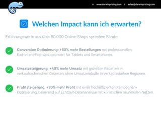 Profitsteigerung: +30% mehr Profit mit einer hocheﬀizienten Kampagnen-
Optimierung, basierend auf Echtzeit-Datenanalyse mit künstlichen neuronalen Netzen.
Umsatzsteigerung: +40% mehr Umsatz mit gezielten Rabatten in
verkaufsschwachen Gebieten, ohne Umsatzeinbuße in verkaufsstarken Regionen.
Conversion Optimierung: +50% mehr Bestellungen mit professionellen
Exit-Intent-Pop-Ups, optimiert für Tablets und Smartphones.
Erfahrungswerte aus über 50.000 Online-Shops sprechen Bände:
Welchen'Impact'kann'ich'erwarten?
www.darwinpricing.comW sales@darwinpricing.comE
 