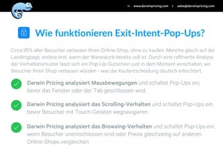 Darwin Pricing analysiert das Browsing-Verhalten und schaltet Pop-Ups ein,
wenn Besucher unentschlossen sind oder Preise gleichzeitig auf anderen
Online-Shops vergleichen.
Darwin Pricing analysiert das Scrolling-Verhalten und schaltet Pop-Ups ein,
bevor Besucher mit Touch-Geräten wegnavigieren.
Darwin Pricing analysiert Mausbewegungen und schaltet Pop-Ups ein,
bevor das Fenster oder der Tab geschlossen wird.
Circa 95% aller Besucher verlassen Ihren Online-Shop, ohne zu kaufen. Manche gleich auf der
Landingpage, andere erst, wenn der Warenkorb bereits voll ist. Durch eine raﬀinierte Analyse
der Verhaltensmuster lässt sich ein Pop-Up-Gutschein just in dem Moment einschalten, wo
Besucher Ihren Shop verlassen würden - was die Kaufentscheidung deutlich erleichtert.
Wie$funk)onieren$Exit/Intent/Pop/Ups?
www.darwinpricing.comW sales@darwinpricing.comE
 