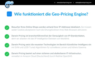 Darwin Pricing basiert auf einer sicheren und skalierbaren IT-Infrastructur,
verwaltet im Amazon Cloud (Deutschland) durch RedHat OpenShift.
Darwin Pricing setzt die neuesten Technologien im Bereich künstlicher Intelligenz ein
mit SVM und UCB1-Tuned Algorithmen für schnelleres Lernen und höhere Gewinne.
Darwin Pricing ist branchenführend bei der Genauigkeit von IP-Standortdaten,
denn wir arbeiten mit den IP-Intelligence-Diensten von MaxMind.
Besucher Ihres Online-Shops werden anhand ihrer IP-Addresse lokalisiert. Sie müssen
weder Cookies akzeptieren noch die Ortungsfunktion ihres Web-Browsers aktivieren.
Wie$funk)oniert$die$Geo/Pricing$Engine?
www.darwinpricing.comW sales@darwinpricing.comE
 