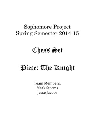 Sophomore Project
Spring Semester 2014-15
Chess Set
Piece: The Knight
Team Members:
Mark Storms
Jesse Jacobs
 