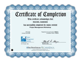 Certificate of Completion
This certificate acknowledges that:
has successfully completed the course entitled:
PDUs:
Contact Hours:
Registered Course Number:
Completion Date:
R.E.P Number: 3992
The PMI Registered Education Provider logo is a registered mark of the
Project Management Institute, Inc.
Michael B. Hays
Executive Director & CEO
5700 Broadmoor St., Ste. 300, Mission, KS 66202 www.pryor.com
P1
RACHEL SABONIS
5.5
5.5 11/10/15
Project Management Workshop
PM2014
 