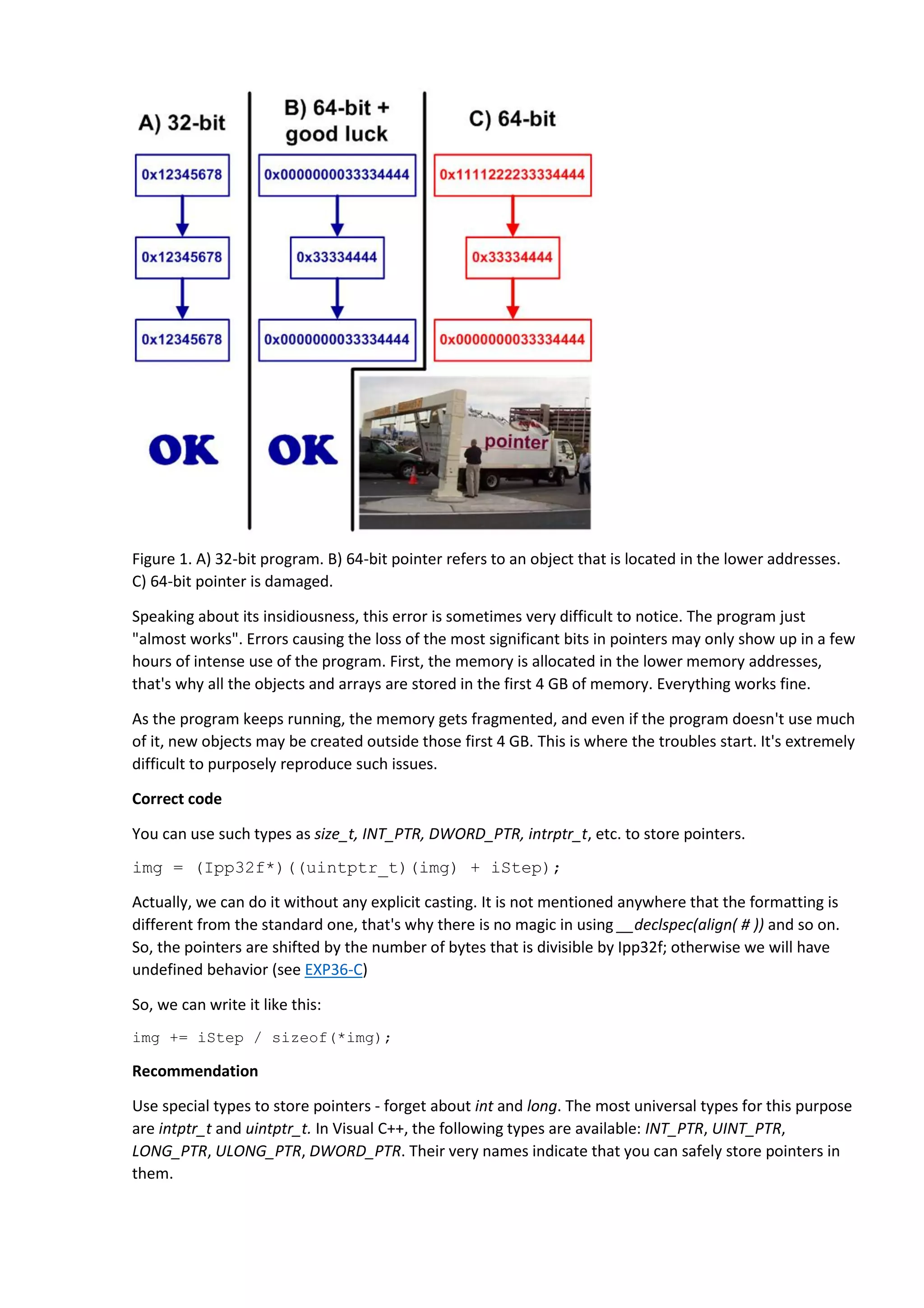 Figure 1. A) 32-bit program. B) 64-bit pointer refers to an object that is located in the lower addresses.
C) 64-bit pointer is damaged.
Speaking about its insidiousness, this error is sometimes very difficult to notice. The program just
"almost works". Errors causing the loss of the most significant bits in pointers may only show up in a few
hours of intense use of the program. First, the memory is allocated in the lower memory addresses,
that's why all the objects and arrays are stored in the first 4 GB of memory. Everything works fine.
As the program keeps running, the memory gets fragmented, and even if the program doesn't use much
of it, new objects may be created outside those first 4 GB. This is where the troubles start. It's extremely
difficult to purposely reproduce such issues.
Correct code
You can use such types as size_t, INT_PTR, DWORD_PTR, intrptr_t, etc. to store pointers.
img = (Ipp32f*)((uintptr_t)(img) + iStep);
Actually, we can do it without any explicit casting. It is not mentioned anywhere that the formatting is
different from the standard one, that's why there is no magic in using __declspec(align( # )) and so on.
So, the pointers are shifted by the number of bytes that is divisible by Ipp32f; otherwise we will have
undefined behavior (see EXP36-C)
So, we can write it like this:
img += iStep / sizeof(*img);
Recommendation
Use special types to store pointers - forget about int and long. The most universal types for this purpose
are intptr_t and uintptr_t. In Visual C++, the following types are available: INT_PTR, UINT_PTR,
LONG_PTR, ULONG_PTR, DWORD_PTR. Their very names indicate that you can safely store pointers in
them.
 