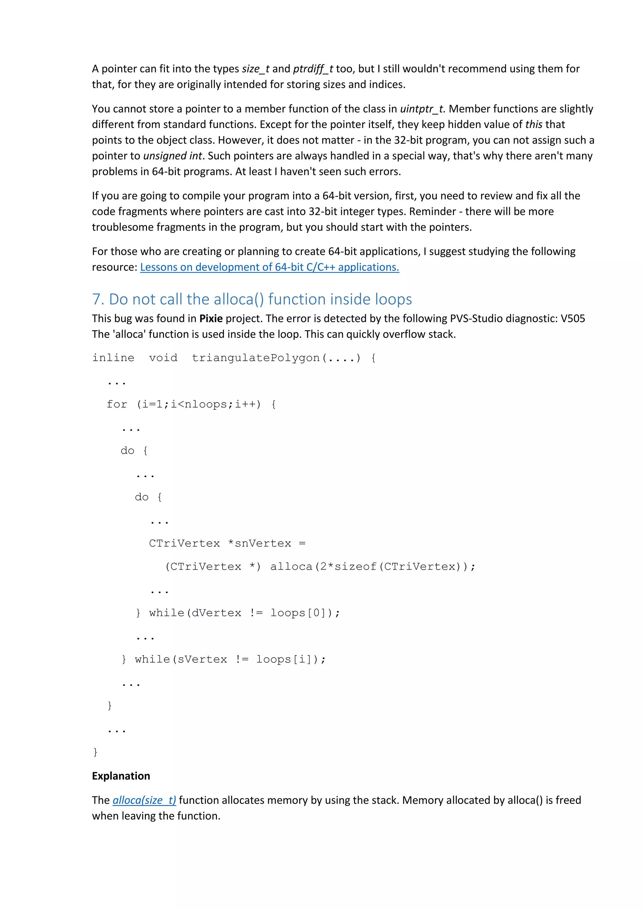A pointer can fit into the types size_t and ptrdiff_t too, but I still wouldn't recommend using them for
that, for they are originally intended for storing sizes and indices.
You cannot store a pointer to a member function of the class in uintptr_t. Member functions are slightly
different from standard functions. Except for the pointer itself, they keep hidden value of this that
points to the object class. However, it does not matter - in the 32-bit program, you can not assign such a
pointer to unsigned int. Such pointers are always handled in a special way, that's why there aren't many
problems in 64-bit programs. At least I haven't seen such errors.
If you are going to compile your program into a 64-bit version, first, you need to review and fix all the
code fragments where pointers are cast into 32-bit integer types. Reminder - there will be more
troublesome fragments in the program, but you should start with the pointers.
For those who are creating or planning to create 64-bit applications, I suggest studying the following
resource: Lessons on development of 64-bit C/C++ applications.
7. Do not call the alloca() function inside loops
This bug was found in Pixie project. The error is detected by the following PVS-Studio diagnostic: V505
The 'alloca' function is used inside the loop. This can quickly overflow stack.
inline void triangulatePolygon(....) {
...
for (i=1;i<nloops;i++) {
...
do {
...
do {
...
CTriVertex *snVertex =
(CTriVertex *) alloca(2*sizeof(CTriVertex));
...
} while(dVertex != loops[0]);
...
} while(sVertex != loops[i]);
...
}
...
}
Explanation
The alloca(size_t) function allocates memory by using the stack. Memory allocated by alloca() is freed
when leaving the function.
 