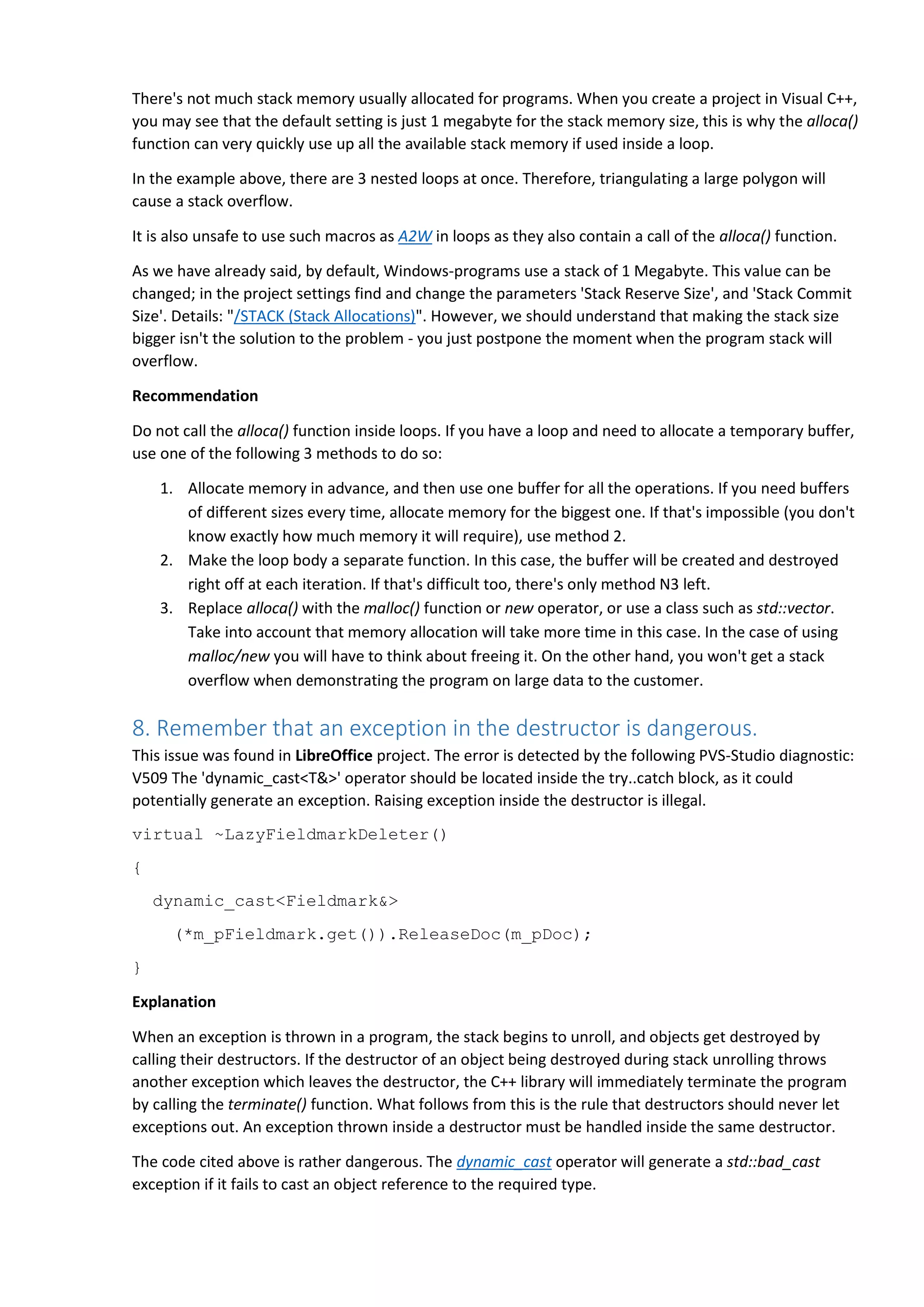 There's not much stack memory usually allocated for programs. When you create a project in Visual C++,
you may see that the default setting is just 1 megabyte for the stack memory size, this is why the alloca()
function can very quickly use up all the available stack memory if used inside a loop.
In the example above, there are 3 nested loops at once. Therefore, triangulating a large polygon will
cause a stack overflow.
It is also unsafe to use such macros as A2W in loops as they also contain a call of the alloca() function.
As we have already said, by default, Windows-programs use a stack of 1 Megabyte. This value can be
changed; in the project settings find and change the parameters 'Stack Reserve Size', and 'Stack Commit
Size'. Details: "/STACK (Stack Allocations)". However, we should understand that making the stack size
bigger isn't the solution to the problem - you just postpone the moment when the program stack will
overflow.
Recommendation
Do not call the alloca() function inside loops. If you have a loop and need to allocate a temporary buffer,
use one of the following 3 methods to do so:
1. Allocate memory in advance, and then use one buffer for all the operations. If you need buffers
of different sizes every time, allocate memory for the biggest one. If that's impossible (you don't
know exactly how much memory it will require), use method 2.
2. Make the loop body a separate function. In this case, the buffer will be created and destroyed
right off at each iteration. If that's difficult too, there's only method N3 left.
3. Replace alloca() with the malloc() function or new operator, or use a class such as std::vector.
Take into account that memory allocation will take more time in this case. In the case of using
malloc/new you will have to think about freeing it. On the other hand, you won't get a stack
overflow when demonstrating the program on large data to the customer.
8. Remember that an exception in the destructor is dangerous.
This issue was found in LibreOffice project. The error is detected by the following PVS-Studio diagnostic:
V509 The 'dynamic_cast<T&>' operator should be located inside the try..catch block, as it could
potentially generate an exception. Raising exception inside the destructor is illegal.
virtual ~LazyFieldmarkDeleter()
{
dynamic_cast<Fieldmark&>
(*m_pFieldmark.get()).ReleaseDoc(m_pDoc);
}
Explanation
When an exception is thrown in a program, the stack begins to unroll, and objects get destroyed by
calling their destructors. If the destructor of an object being destroyed during stack unrolling throws
another exception which leaves the destructor, the C++ library will immediately terminate the program
by calling the terminate() function. What follows from this is the rule that destructors should never let
exceptions out. An exception thrown inside a destructor must be handled inside the same destructor.
The code cited above is rather dangerous. The dynamic_cast operator will generate a std::bad_cast
exception if it fails to cast an object reference to the required type.
 