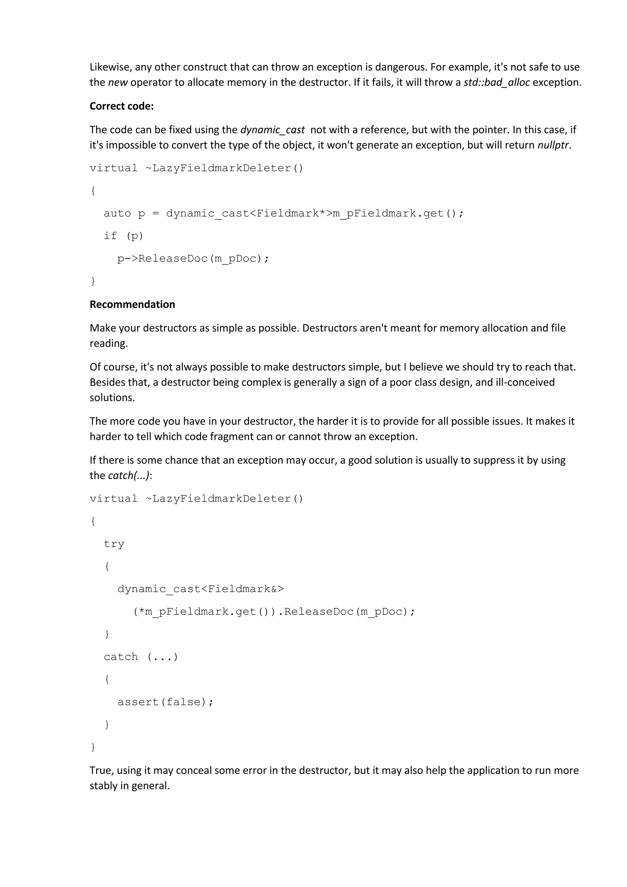 Likewise, any other construct that can throw an exception is dangerous. For example, it's not safe to use
the new operator to allocate memory in the destructor. If it fails, it will throw a std::bad_alloc exception.
Correct code:
The code can be fixed using the dynamic_cast not with a reference, but with the pointer. In this case, if
it's impossible to convert the type of the object, it won't generate an exception, but will return nullptr.
virtual ~LazyFieldmarkDeleter()
{
auto p = dynamic_cast<Fieldmark*>m_pFieldmark.get();
if (p)
p->ReleaseDoc(m_pDoc);
}
Recommendation
Make your destructors as simple as possible. Destructors aren't meant for memory allocation and file
reading.
Of course, it's not always possible to make destructors simple, but I believe we should try to reach that.
Besides that, a destructor being complex is generally a sign of a poor class design, and ill-conceived
solutions.
The more code you have in your destructor, the harder it is to provide for all possible issues. It makes it
harder to tell which code fragment can or cannot throw an exception.
If there is some chance that an exception may occur, a good solution is usually to suppress it by using
the catch(...):
virtual ~LazyFieldmarkDeleter()
{
try
{
dynamic_cast<Fieldmark&>
(*m_pFieldmark.get()).ReleaseDoc(m_pDoc);
}
catch (...)
{
assert(false);
}
}
True, using it may conceal some error in the destructor, but it may also help the application to run more
stably in general.
 