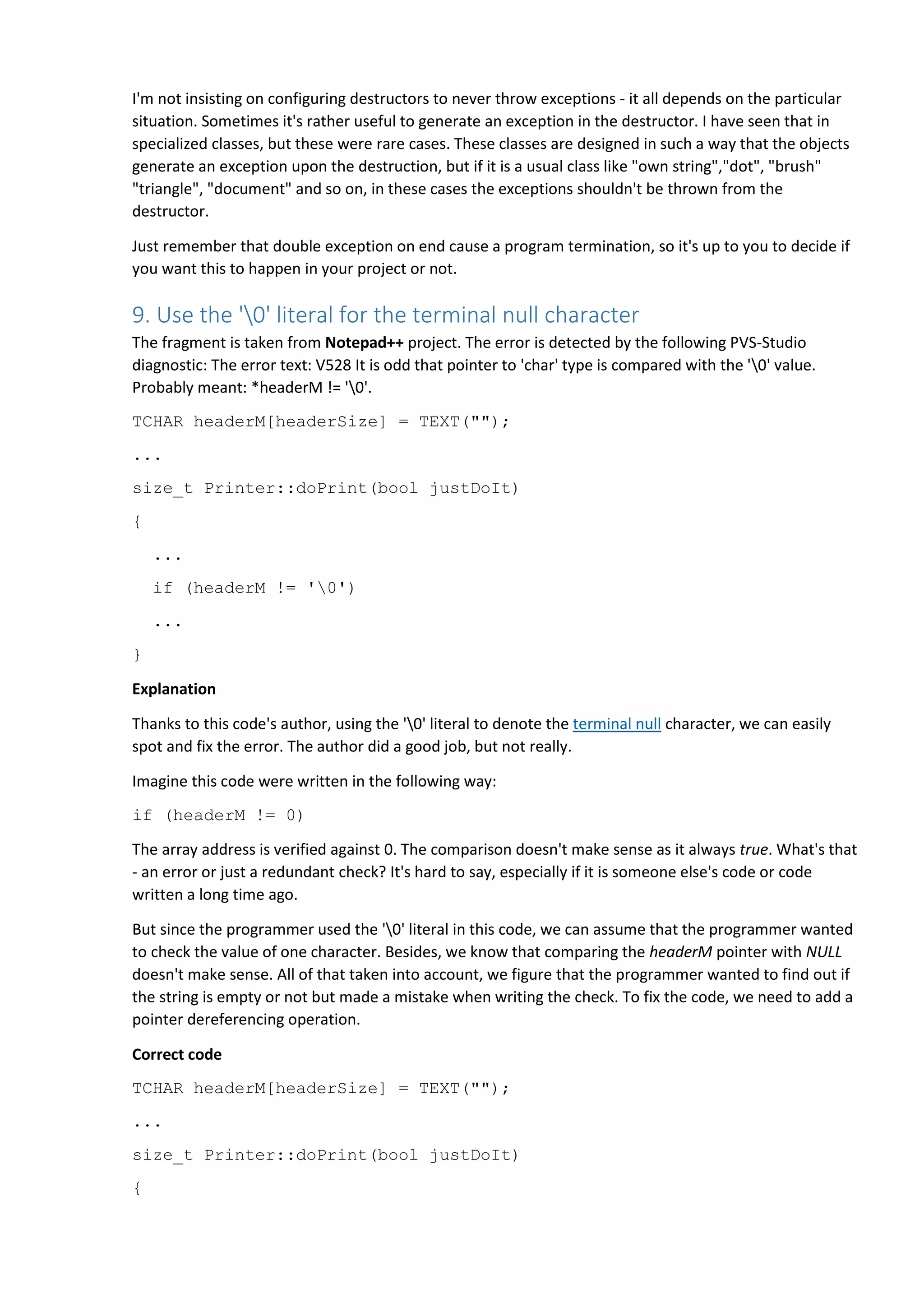 I'm not insisting on configuring destructors to never throw exceptions - it all depends on the particular
situation. Sometimes it's rather useful to generate an exception in the destructor. I have seen that in
specialized classes, but these were rare cases. These classes are designed in such a way that the objects
generate an exception upon the destruction, but if it is a usual class like "own string","dot", "brush"
"triangle", "document" and so on, in these cases the exceptions shouldn't be thrown from the
destructor.
Just remember that double exception on end cause a program termination, so it's up to you to decide if
you want this to happen in your project or not.
9. Use the '0' literal for the terminal null character
The fragment is taken from Notepad++ project. The error is detected by the following PVS-Studio
diagnostic: The error text: V528 It is odd that pointer to 'char' type is compared with the '0' value.
Probably meant: *headerM != '0'.
TCHAR headerM[headerSize] = TEXT("");
...
size_t Printer::doPrint(bool justDoIt)
{
...
if (headerM != '0')
...
}
Explanation
Thanks to this code's author, using the '0' literal to denote the terminal null character, we can easily
spot and fix the error. The author did a good job, but not really.
Imagine this code were written in the following way:
if (headerM != 0)
The array address is verified against 0. The comparison doesn't make sense as it always true. What's that
- an error or just a redundant check? It's hard to say, especially if it is someone else's code or code
written a long time ago.
But since the programmer used the '0' literal in this code, we can assume that the programmer wanted
to check the value of one character. Besides, we know that comparing the headerM pointer with NULL
doesn't make sense. All of that taken into account, we figure that the programmer wanted to find out if
the string is empty or not but made a mistake when writing the check. To fix the code, we need to add a
pointer dereferencing operation.
Correct code
TCHAR headerM[headerSize] = TEXT("");
...
size_t Printer::doPrint(bool justDoIt)
{
 