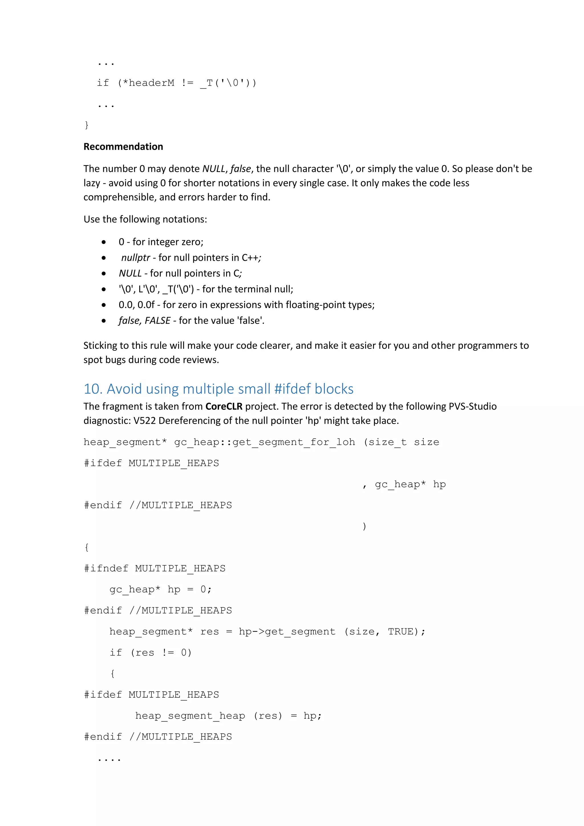 ...
if (*headerM != _T('0'))
...
}
Recommendation
The number 0 may denote NULL, false, the null character '0', or simply the value 0. So please don't be
lazy - avoid using 0 for shorter notations in every single case. It only makes the code less
comprehensible, and errors harder to find.
Use the following notations:
 0 - for integer zero;
 nullptr - for null pointers in C++;
 NULL - for null pointers in C;
 '0', L'0', _T('0') - for the terminal null;
 0.0, 0.0f - for zero in expressions with floating-point types;
 false, FALSE - for the value 'false'.
Sticking to this rule will make your code clearer, and make it easier for you and other programmers to
spot bugs during code reviews.
10. Avoid using multiple small #ifdef blocks
The fragment is taken from CoreCLR project. The error is detected by the following PVS-Studio
diagnostic: V522 Dereferencing of the null pointer 'hp' might take place.
heap_segment* gc_heap::get_segment_for_loh (size_t size
#ifdef MULTIPLE_HEAPS
, gc_heap* hp
#endif //MULTIPLE_HEAPS
)
{
#ifndef MULTIPLE_HEAPS
gc_heap* hp = 0;
#endif //MULTIPLE_HEAPS
heap_segment* res = hp->get_segment (size, TRUE);
if (res != 0)
{
#ifdef MULTIPLE_HEAPS
heap_segment_heap (res) = hp;
#endif //MULTIPLE_HEAPS
....
 