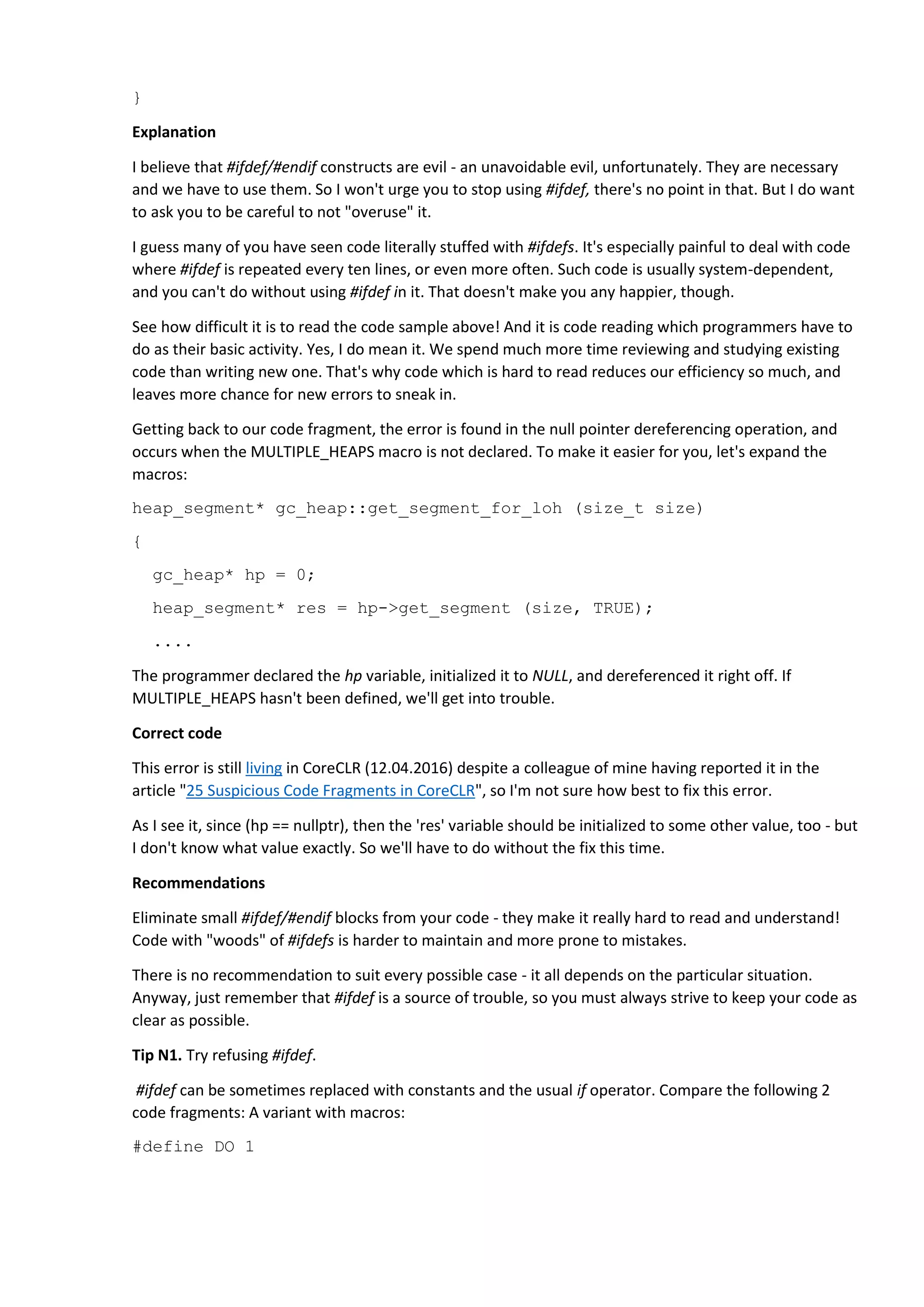 }
Explanation
I believe that #ifdef/#endif constructs are evil - an unavoidable evil, unfortunately. They are necessary
and we have to use them. So I won't urge you to stop using #ifdef, there's no point in that. But I do want
to ask you to be careful to not "overuse" it.
I guess many of you have seen code literally stuffed with #ifdefs. It's especially painful to deal with code
where #ifdef is repeated every ten lines, or even more often. Such code is usually system-dependent,
and you can't do without using #ifdef in it. That doesn't make you any happier, though.
See how difficult it is to read the code sample above! And it is code reading which programmers have to
do as their basic activity. Yes, I do mean it. We spend much more time reviewing and studying existing
code than writing new one. That's why code which is hard to read reduces our efficiency so much, and
leaves more chance for new errors to sneak in.
Getting back to our code fragment, the error is found in the null pointer dereferencing operation, and
occurs when the MULTIPLE_HEAPS macro is not declared. To make it easier for you, let's expand the
macros:
heap_segment* gc_heap::get_segment_for_loh (size_t size)
{
gc_heap* hp = 0;
heap_segment* res = hp->get_segment (size, TRUE);
....
The programmer declared the hp variable, initialized it to NULL, and dereferenced it right off. If
MULTIPLE_HEAPS hasn't been defined, we'll get into trouble.
Correct code
This error is still living in CoreCLR (12.04.2016) despite a colleague of mine having reported it in the
article "25 Suspicious Code Fragments in CoreCLR", so I'm not sure how best to fix this error.
As I see it, since (hp == nullptr), then the 'res' variable should be initialized to some other value, too - but
I don't know what value exactly. So we'll have to do without the fix this time.
Recommendations
Eliminate small #ifdef/#endif blocks from your code - they make it really hard to read and understand!
Code with "woods" of #ifdefs is harder to maintain and more prone to mistakes.
There is no recommendation to suit every possible case - it all depends on the particular situation.
Anyway, just remember that #ifdef is a source of trouble, so you must always strive to keep your code as
clear as possible.
Tip N1. Try refusing #ifdef.
#ifdef can be sometimes replaced with constants and the usual if operator. Compare the following 2
code fragments: A variant with macros:
#define DO 1
 