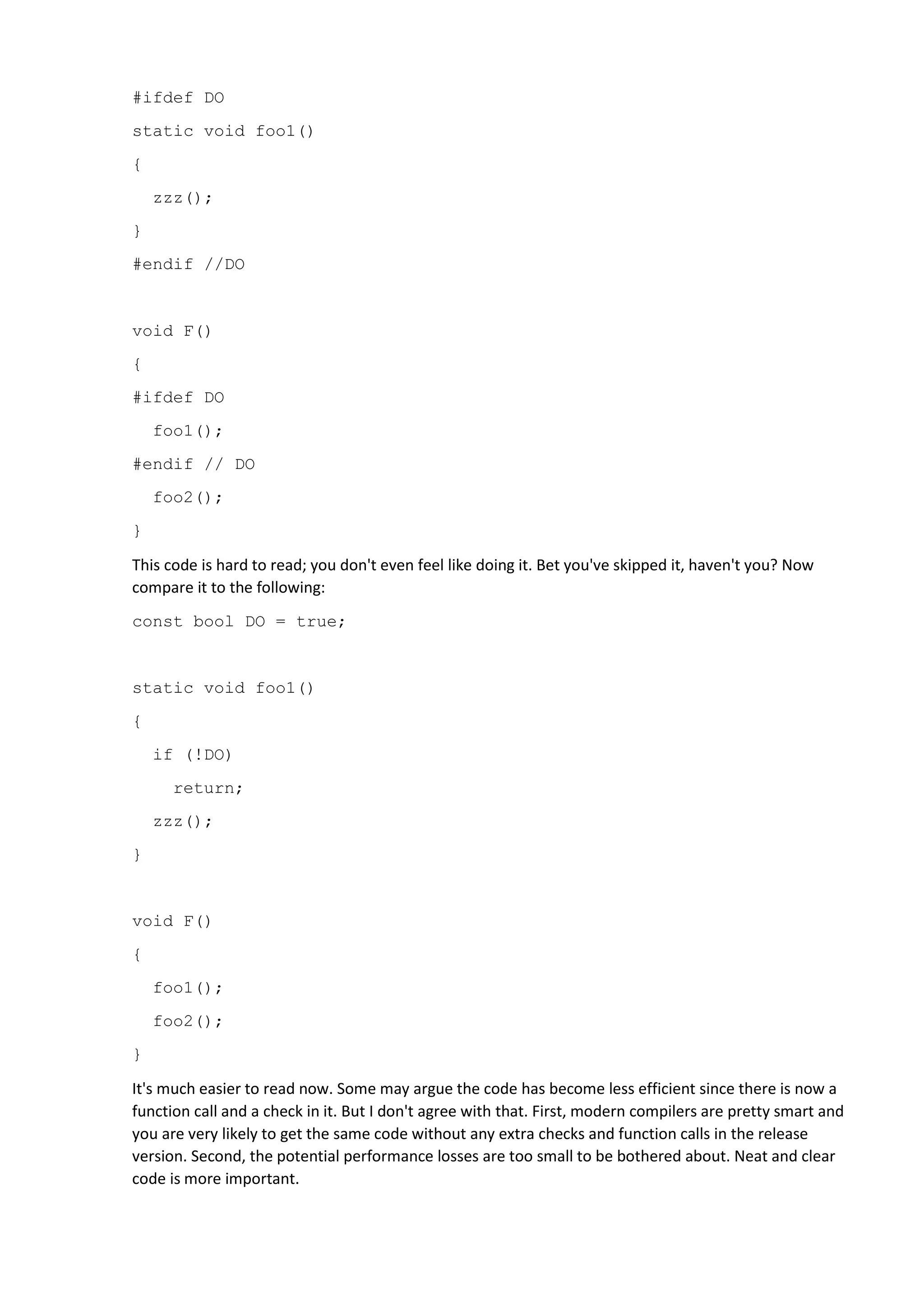#ifdef DO
static void foo1()
{
zzz();
}
#endif //DO
void F()
{
#ifdef DO
foo1();
#endif // DO
foo2();
}
This code is hard to read; you don't even feel like doing it. Bet you've skipped it, haven't you? Now
compare it to the following:
const bool DO = true;
static void foo1()
{
if (!DO)
return;
zzz();
}
void F()
{
foo1();
foo2();
}
It's much easier to read now. Some may argue the code has become less efficient since there is now a
function call and a check in it. But I don't agree with that. First, modern compilers are pretty smart and
you are very likely to get the same code without any extra checks and function calls in the release
version. Second, the potential performance losses are too small to be bothered about. Neat and clear
code is more important.
 