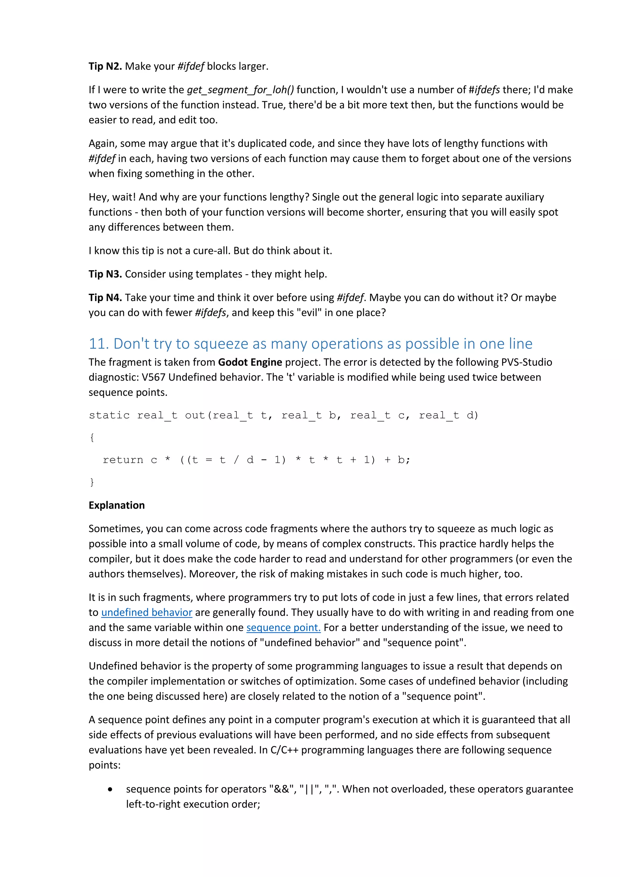 Tip N2. Make your #ifdef blocks larger.
If I were to write the get_segment_for_loh() function, I wouldn't use a number of #ifdefs there; I'd make
two versions of the function instead. True, there'd be a bit more text then, but the functions would be
easier to read, and edit too.
Again, some may argue that it's duplicated code, and since they have lots of lengthy functions with
#ifdef in each, having two versions of each function may cause them to forget about one of the versions
when fixing something in the other.
Hey, wait! And why are your functions lengthy? Single out the general logic into separate auxiliary
functions - then both of your function versions will become shorter, ensuring that you will easily spot
any differences between them.
I know this tip is not a cure-all. But do think about it.
Tip N3. Consider using templates - they might help.
Tip N4. Take your time and think it over before using #ifdef. Maybe you can do without it? Or maybe
you can do with fewer #ifdefs, and keep this "evil" in one place?
11. Don't try to squeeze as many operations as possible in one line
The fragment is taken from Godot Engine project. The error is detected by the following PVS-Studio
diagnostic: V567 Undefined behavior. The 't' variable is modified while being used twice between
sequence points.
static real_t out(real_t t, real_t b, real_t c, real_t d)
{
return c * ((t = t / d - 1) * t * t + 1) + b;
}
Explanation
Sometimes, you can come across code fragments where the authors try to squeeze as much logic as
possible into a small volume of code, by means of complex constructs. This practice hardly helps the
compiler, but it does make the code harder to read and understand for other programmers (or even the
authors themselves). Moreover, the risk of making mistakes in such code is much higher, too.
It is in such fragments, where programmers try to put lots of code in just a few lines, that errors related
to undefined behavior are generally found. They usually have to do with writing in and reading from one
and the same variable within one sequence point. For a better understanding of the issue, we need to
discuss in more detail the notions of "undefined behavior" and "sequence point".
Undefined behavior is the property of some programming languages to issue a result that depends on
the compiler implementation or switches of optimization. Some cases of undefined behavior (including
the one being discussed here) are closely related to the notion of a "sequence point".
A sequence point defines any point in a computer program's execution at which it is guaranteed that all
side effects of previous evaluations will have been performed, and no side effects from subsequent
evaluations have yet been revealed. In C/C++ programming languages there are following sequence
points:
 sequence points for operators "&&", "||", ",". When not overloaded, these operators guarantee
left-to-right execution order;
 