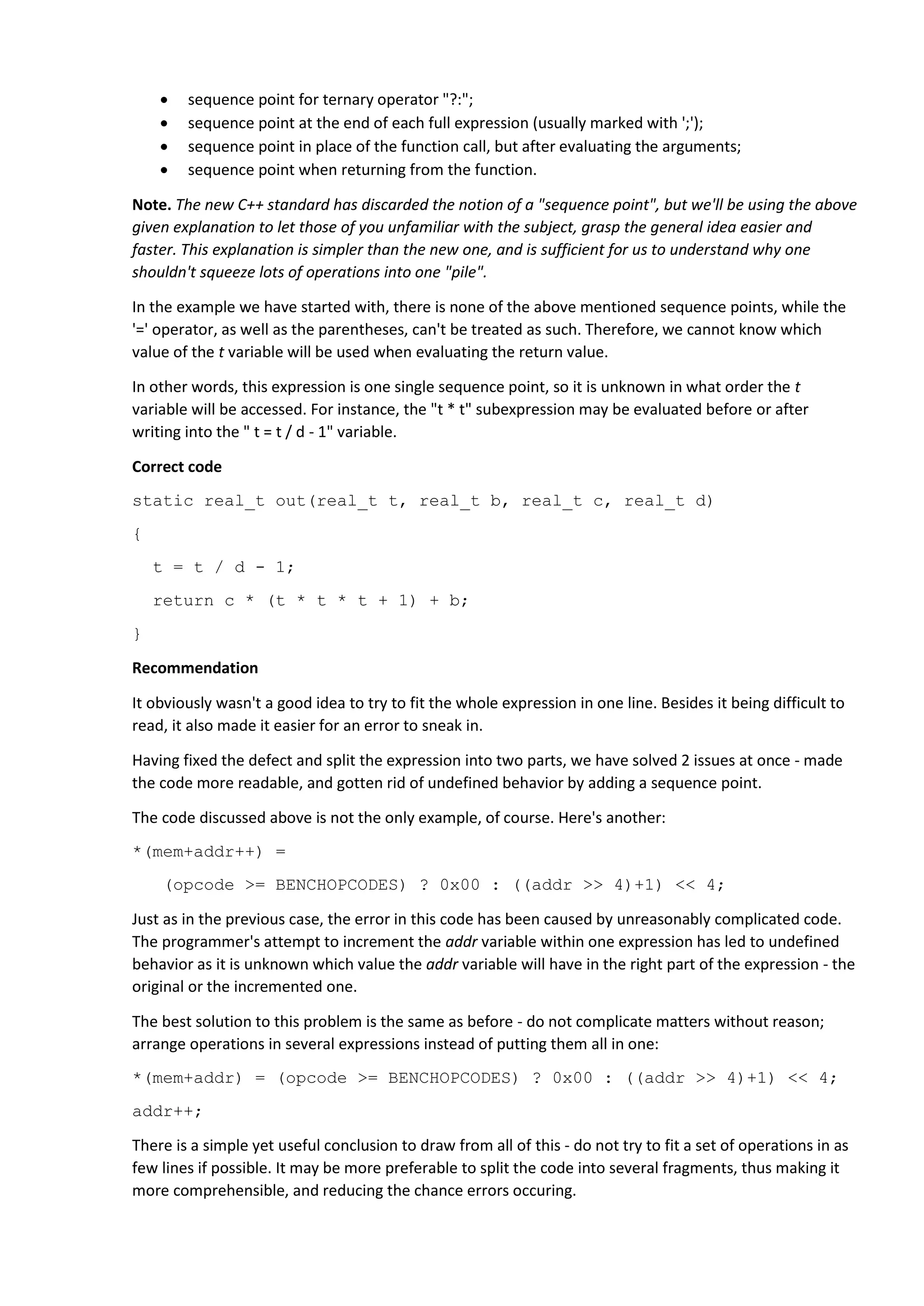  sequence point for ternary operator "?:";
 sequence point at the end of each full expression (usually marked with ';');
 sequence point in place of the function call, but after evaluating the arguments;
 sequence point when returning from the function.
Note. The new C++ standard has discarded the notion of a "sequence point", but we'll be using the above
given explanation to let those of you unfamiliar with the subject, grasp the general idea easier and
faster. This explanation is simpler than the new one, and is sufficient for us to understand why one
shouldn't squeeze lots of operations into one "pile".
In the example we have started with, there is none of the above mentioned sequence points, while the
'=' operator, as well as the parentheses, can't be treated as such. Therefore, we cannot know which
value of the t variable will be used when evaluating the return value.
In other words, this expression is one single sequence point, so it is unknown in what order the t
variable will be accessed. For instance, the "t * t" subexpression may be evaluated before or after
writing into the " t = t / d - 1" variable.
Correct code
static real_t out(real_t t, real_t b, real_t c, real_t d)
{
t = t / d - 1;
return c * (t * t * t + 1) + b;
}
Recommendation
It obviously wasn't a good idea to try to fit the whole expression in one line. Besides it being difficult to
read, it also made it easier for an error to sneak in.
Having fixed the defect and split the expression into two parts, we have solved 2 issues at once - made
the code more readable, and gotten rid of undefined behavior by adding a sequence point.
The code discussed above is not the only example, of course. Here's another:
*(mem+addr++) =
(opcode >= BENCHOPCODES) ? 0x00 : ((addr >> 4)+1) << 4;
Just as in the previous case, the error in this code has been caused by unreasonably complicated code.
The programmer's attempt to increment the addr variable within one expression has led to undefined
behavior as it is unknown which value the addr variable will have in the right part of the expression - the
original or the incremented one.
The best solution to this problem is the same as before - do not complicate matters without reason;
arrange operations in several expressions instead of putting them all in one:
*(mem+addr) = (opcode >= BENCHOPCODES) ? 0x00 : ((addr >> 4)+1) << 4;
addr++;
There is a simple yet useful conclusion to draw from all of this - do not try to fit a set of operations in as
few lines if possible. It may be more preferable to split the code into several fragments, thus making it
more comprehensible, and reducing the chance errors occuring.
 