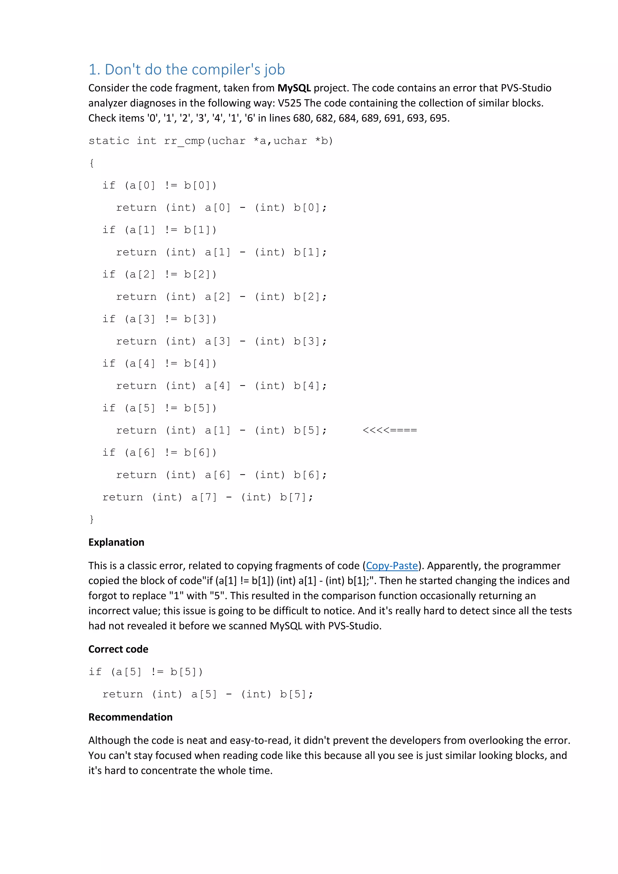 1. Don't do the compiler's job
Consider the code fragment, taken from MySQL project. The code contains an error that PVS-Studio
analyzer diagnoses in the following way: V525 The code containing the collection of similar blocks.
Check items '0', '1', '2', '3', '4', '1', '6' in lines 680, 682, 684, 689, 691, 693, 695.
static int rr_cmp(uchar *a,uchar *b)
{
if (a[0] != b[0])
return (int) a[0] - (int) b[0];
if (a[1] != b[1])
return (int) a[1] - (int) b[1];
if (a[2] != b[2])
return (int) a[2] - (int) b[2];
if (a[3] != b[3])
return (int) a[3] - (int) b[3];
if (a[4] != b[4])
return (int) a[4] - (int) b[4];
if (a[5] != b[5])
return (int) a[1] - (int) b[5]; <<<<====
if (a[6] != b[6])
return (int) a[6] - (int) b[6];
return (int) a[7] - (int) b[7];
}
Explanation
This is a classic error, related to copying fragments of code (Copy-Paste). Apparently, the programmer
copied the block of code"if (a[1] != b[1]) (int) a[1] - (int) b[1];". Then he started changing the indices and
forgot to replace "1" with "5". This resulted in the comparison function occasionally returning an
incorrect value; this issue is going to be difficult to notice. And it's really hard to detect since all the tests
had not revealed it before we scanned MySQL with PVS-Studio.
Correct code
if (a[5] != b[5])
return (int) a[5] - (int) b[5];
Recommendation
Although the code is neat and easy-to-read, it didn't prevent the developers from overlooking the error.
You can't stay focused when reading code like this because all you see is just similar looking blocks, and
it's hard to concentrate the whole time.
 