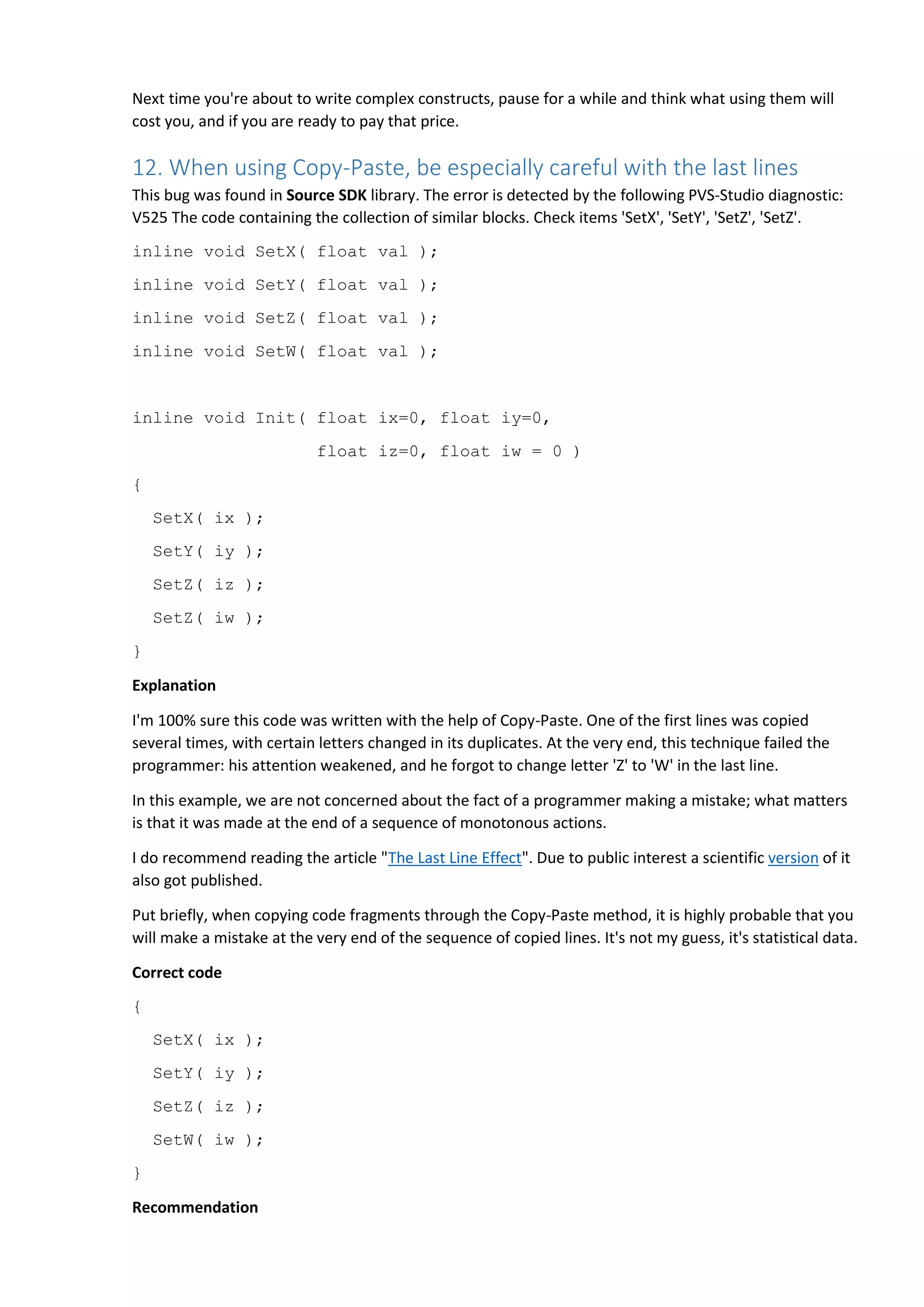 Next time you're about to write complex constructs, pause for a while and think what using them will
cost you, and if you are ready to pay that price.
12. When using Copy-Paste, be especially careful with the last lines
This bug was found in Source SDK library. The error is detected by the following PVS-Studio diagnostic:
V525 The code containing the collection of similar blocks. Check items 'SetX', 'SetY', 'SetZ', 'SetZ'.
inline void SetX( float val );
inline void SetY( float val );
inline void SetZ( float val );
inline void SetW( float val );
inline void Init( float ix=0, float iy=0,
float iz=0, float iw = 0 )
{
SetX( ix );
SetY( iy );
SetZ( iz );
SetZ( iw );
}
Explanation
I'm 100% sure this code was written with the help of Copy-Paste. One of the first lines was copied
several times, with certain letters changed in its duplicates. At the very end, this technique failed the
programmer: his attention weakened, and he forgot to change letter 'Z' to 'W' in the last line.
In this example, we are not concerned about the fact of a programmer making a mistake; what matters
is that it was made at the end of a sequence of monotonous actions.
I do recommend reading the article "The Last Line Effect". Due to public interest a scientific version of it
also got published.
Put briefly, when copying code fragments through the Copy-Paste method, it is highly probable that you
will make a mistake at the very end of the sequence of copied lines. It's not my guess, it's statistical data.
Correct code
{
SetX( ix );
SetY( iy );
SetZ( iz );
SetW( iw );
}
Recommendation
 