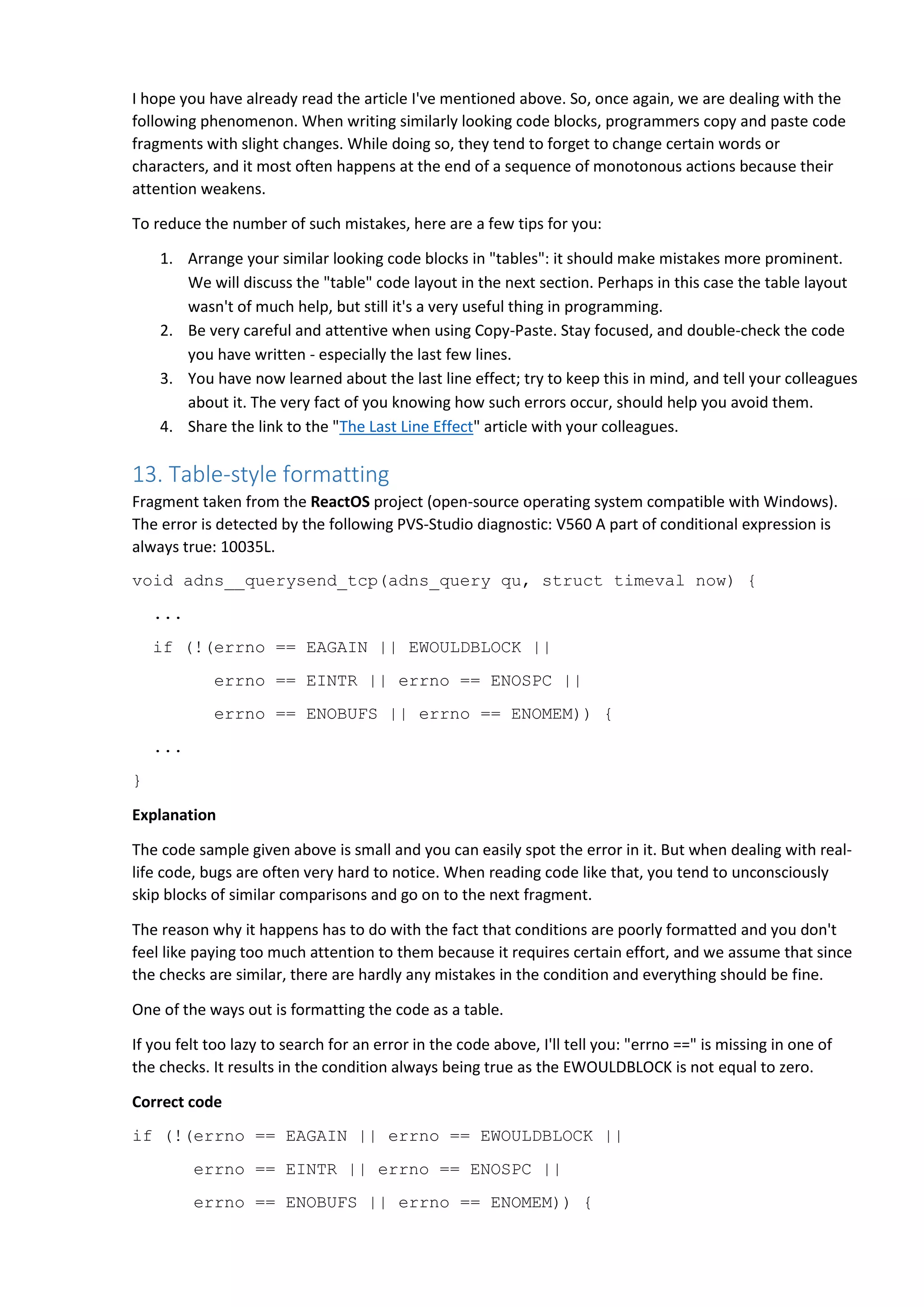 I hope you have already read the article I've mentioned above. So, once again, we are dealing with the
following phenomenon. When writing similarly looking code blocks, programmers copy and paste code
fragments with slight changes. While doing so, they tend to forget to change certain words or
characters, and it most often happens at the end of a sequence of monotonous actions because their
attention weakens.
To reduce the number of such mistakes, here are a few tips for you:
1. Arrange your similar looking code blocks in "tables": it should make mistakes more prominent.
We will discuss the "table" code layout in the next section. Perhaps in this case the table layout
wasn't of much help, but still it's a very useful thing in programming.
2. Be very careful and attentive when using Copy-Paste. Stay focused, and double-check the code
you have written - especially the last few lines.
3. You have now learned about the last line effect; try to keep this in mind, and tell your colleagues
about it. The very fact of you knowing how such errors occur, should help you avoid them.
4. Share the link to the "The Last Line Effect" article with your colleagues.
13. Table-style formatting
Fragment taken from the ReactOS project (open-source operating system compatible with Windows).
The error is detected by the following PVS-Studio diagnostic: V560 A part of conditional expression is
always true: 10035L.
void adns__querysend_tcp(adns_query qu, struct timeval now) {
...
if (!(errno == EAGAIN || EWOULDBLOCK ||
errno == EINTR || errno == ENOSPC ||
errno == ENOBUFS || errno == ENOMEM)) {
...
}
Explanation
The code sample given above is small and you can easily spot the error in it. But when dealing with real-
life code, bugs are often very hard to notice. When reading code like that, you tend to unconsciously
skip blocks of similar comparisons and go on to the next fragment.
The reason why it happens has to do with the fact that conditions are poorly formatted and you don't
feel like paying too much attention to them because it requires certain effort, and we assume that since
the checks are similar, there are hardly any mistakes in the condition and everything should be fine.
One of the ways out is formatting the code as a table.
If you felt too lazy to search for an error in the code above, I'll tell you: "errno ==" is missing in one of
the checks. It results in the condition always being true as the EWOULDBLOCK is not equal to zero.
Correct code
if (!(errno == EAGAIN || errno == EWOULDBLOCK ||
errno == EINTR || errno == ENOSPC ||
errno == ENOBUFS || errno == ENOMEM)) {
 
