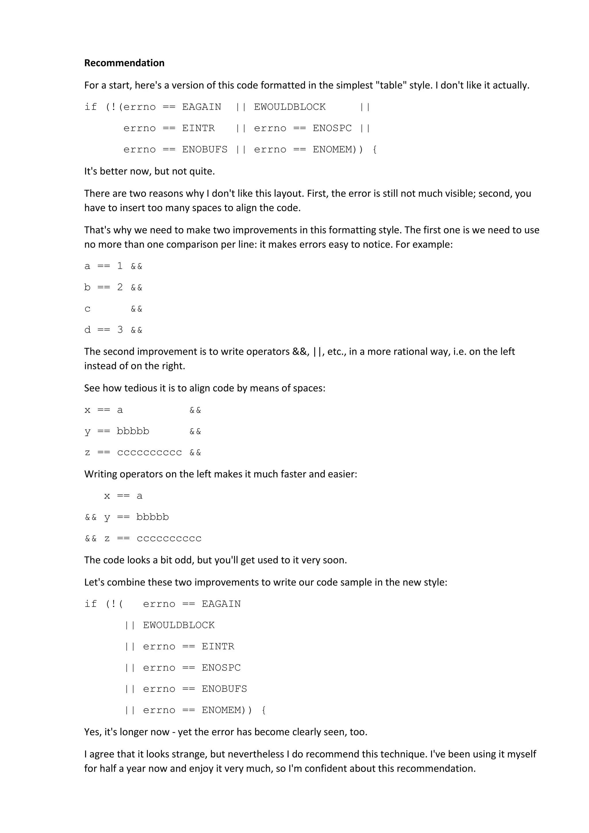 Recommendation
For a start, here's a version of this code formatted in the simplest "table" style. I don't like it actually.
if (!(errno == EAGAIN || EWOULDBLOCK ||
errno == EINTR || errno == ENOSPC ||
errno == ENOBUFS || errno == ENOMEM)) {
It's better now, but not quite.
There are two reasons why I don't like this layout. First, the error is still not much visible; second, you
have to insert too many spaces to align the code.
That's why we need to make two improvements in this formatting style. The first one is we need to use
no more than one comparison per line: it makes errors easy to notice. For example:
a == 1 &&
b == 2 &&
c &&
d == 3 &&
The second improvement is to write operators &&, ||, etc., in a more rational way, i.e. on the left
instead of on the right.
See how tedious it is to align code by means of spaces:
x == a &&
y == bbbbb &&
z == cccccccccc &&
Writing operators on the left makes it much faster and easier:
x == a
&& y == bbbbb
&& z == cccccccccc
The code looks a bit odd, but you'll get used to it very soon.
Let's combine these two improvements to write our code sample in the new style:
if (!( errno == EAGAIN
|| EWOULDBLOCK
|| errno == EINTR
|| errno == ENOSPC
|| errno == ENOBUFS
|| errno == ENOMEM)) {
Yes, it's longer now - yet the error has become clearly seen, too.
I agree that it looks strange, but nevertheless I do recommend this technique. I've been using it myself
for half a year now and enjoy it very much, so I'm confident about this recommendation.
 