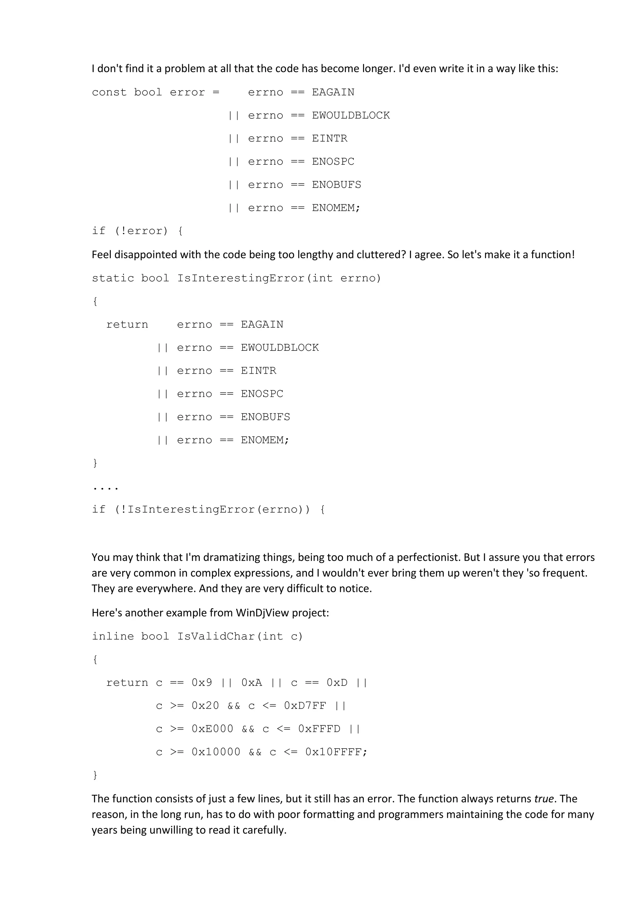 I don't find it a problem at all that the code has become longer. I'd even write it in a way like this:
const bool error = errno == EAGAIN
|| errno == EWOULDBLOCK
|| errno == EINTR
|| errno == ENOSPC
|| errno == ENOBUFS
|| errno == ENOMEM;
if (!error) {
Feel disappointed with the code being too lengthy and cluttered? I agree. So let's make it a function!
static bool IsInterestingError(int errno)
{
return errno == EAGAIN
|| errno == EWOULDBLOCK
|| errno == EINTR
|| errno == ENOSPC
|| errno == ENOBUFS
|| errno == ENOMEM;
}
....
if (!IsInterestingError(errno)) {
You may think that I'm dramatizing things, being too much of a perfectionist. But I assure you that errors
are very common in complex expressions, and I wouldn't ever bring them up weren't they 'so frequent.
They are everywhere. And they are very difficult to notice.
Here's another example from WinDjView project:
inline bool IsValidChar(int c)
{
return c == 0x9 || 0xA || c == 0xD ||
c >= 0x20 && c <= 0xD7FF ||
c >= 0xE000 && c <= 0xFFFD ||
c >= 0x10000 && c <= 0x10FFFF;
}
The function consists of just a few lines, but it still has an error. The function always returns true. The
reason, in the long run, has to do with poor formatting and programmers maintaining the code for many
years being unwilling to read it carefully.
 