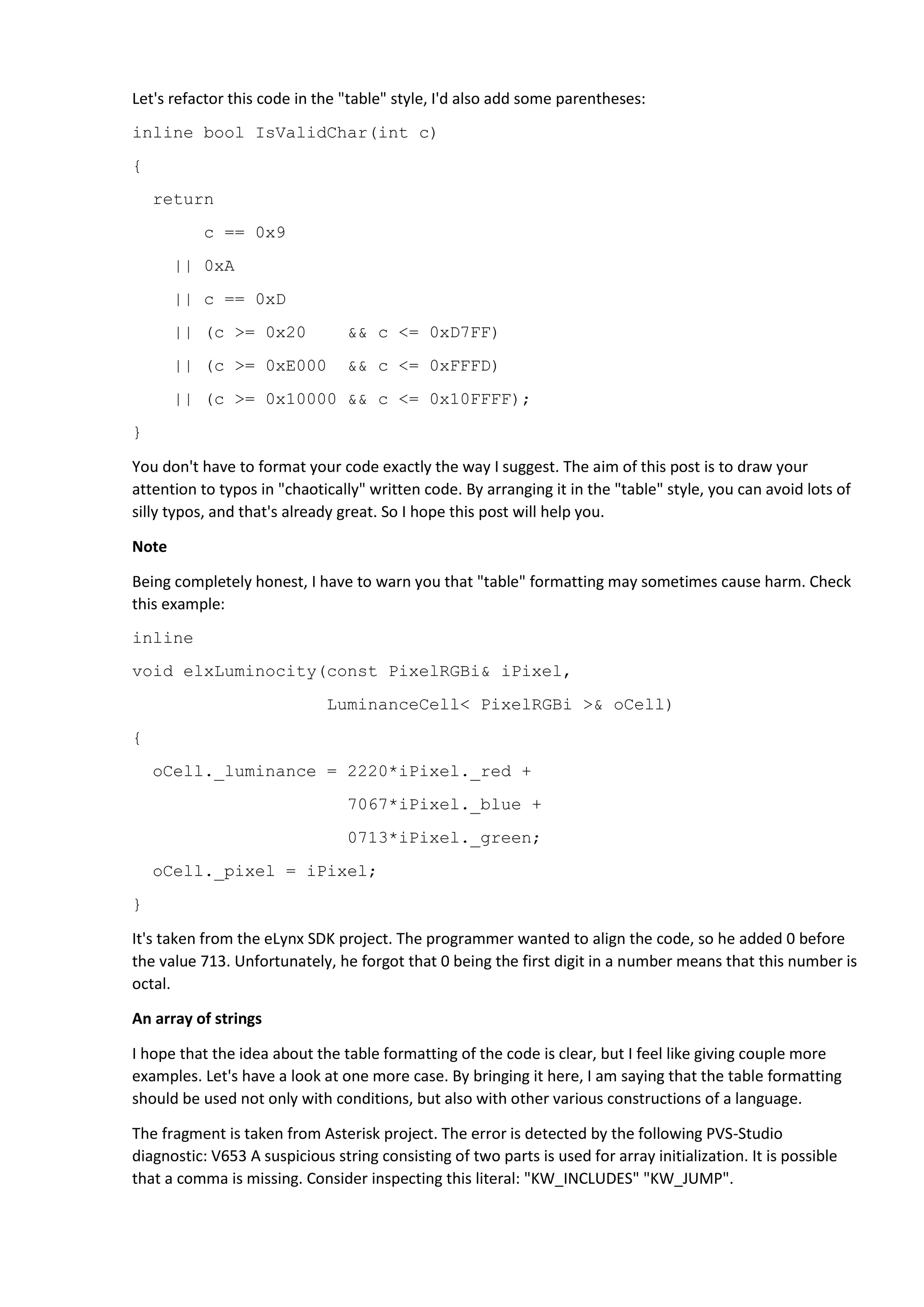 Let's refactor this code in the "table" style, I'd also add some parentheses:
inline bool IsValidChar(int c)
{
return
c == 0x9
|| 0xA
|| c == 0xD
|| (c >= 0x20 && c <= 0xD7FF)
|| (c >= 0xE000 && c <= 0xFFFD)
|| (c >= 0x10000 && c <= 0x10FFFF);
}
You don't have to format your code exactly the way I suggest. The aim of this post is to draw your
attention to typos in "chaotically" written code. By arranging it in the "table" style, you can avoid lots of
silly typos, and that's already great. So I hope this post will help you.
Note
Being completely honest, I have to warn you that "table" formatting may sometimes cause harm. Check
this example:
inline
void elxLuminocity(const PixelRGBi& iPixel,
LuminanceCell< PixelRGBi >& oCell)
{
oCell._luminance = 2220*iPixel._red +
7067*iPixel._blue +
0713*iPixel._green;
oCell._pixel = iPixel;
}
It's taken from the eLynx SDK project. The programmer wanted to align the code, so he added 0 before
the value 713. Unfortunately, he forgot that 0 being the first digit in a number means that this number is
octal.
An array of strings
I hope that the idea about the table formatting of the code is clear, but I feel like giving couple more
examples. Let's have a look at one more case. By bringing it here, I am saying that the table formatting
should be used not only with conditions, but also with other various constructions of a language.
The fragment is taken from Asterisk project. The error is detected by the following PVS-Studio
diagnostic: V653 A suspicious string consisting of two parts is used for array initialization. It is possible
that a comma is missing. Consider inspecting this literal: "KW_INCLUDES" "KW_JUMP".
 