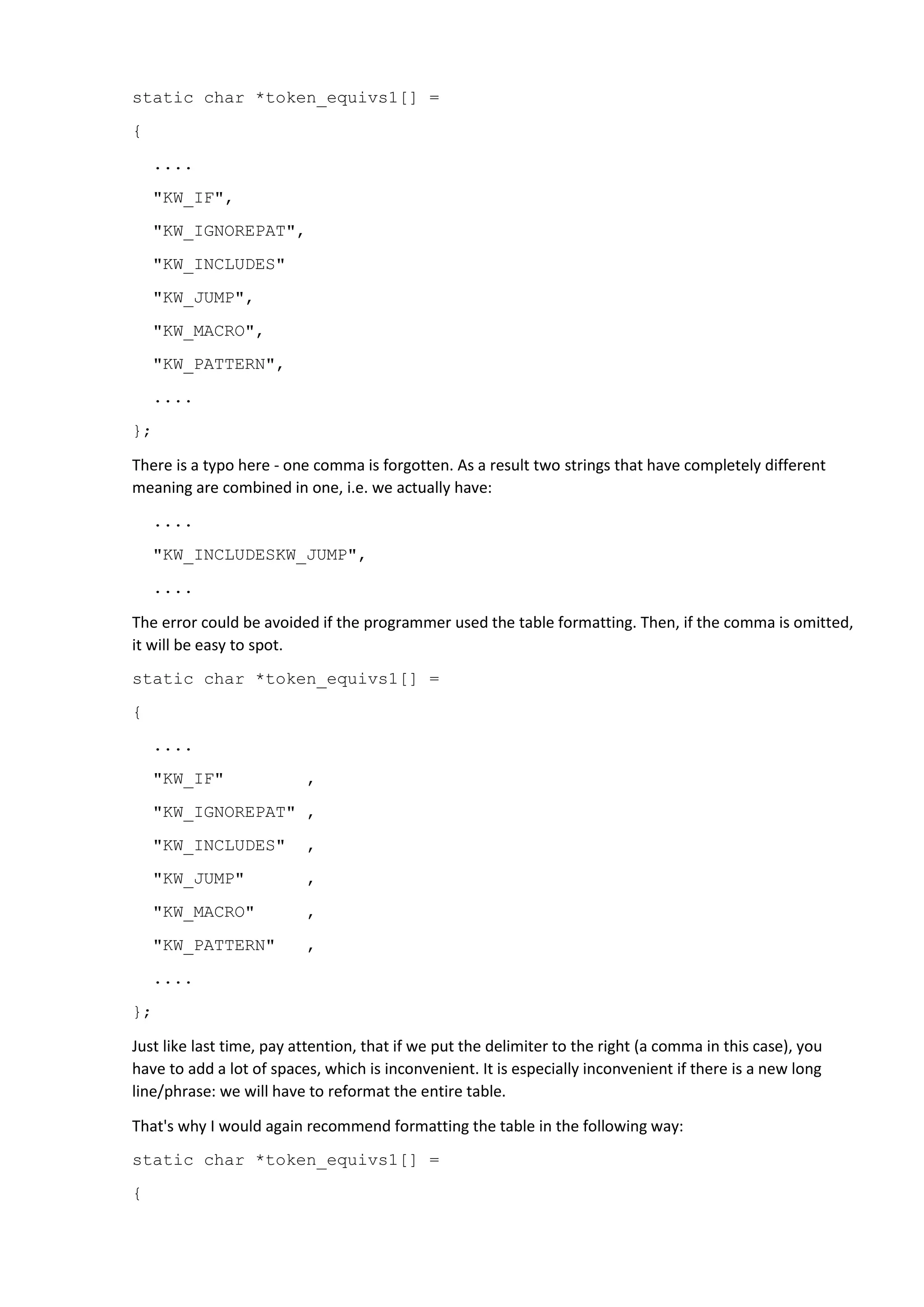 static char *token_equivs1[] =
{
....
"KW_IF",
"KW_IGNOREPAT",
"KW_INCLUDES"
"KW_JUMP",
"KW_MACRO",
"KW_PATTERN",
....
};
There is a typo here - one comma is forgotten. As a result two strings that have completely different
meaning are combined in one, i.e. we actually have:
....
"KW_INCLUDESKW_JUMP",
....
The error could be avoided if the programmer used the table formatting. Then, if the comma is omitted,
it will be easy to spot.
static char *token_equivs1[] =
{
....
"KW_IF" ,
"KW_IGNOREPAT" ,
"KW_INCLUDES" ,
"KW_JUMP" ,
"KW_MACRO" ,
"KW_PATTERN" ,
....
};
Just like last time, pay attention, that if we put the delimiter to the right (a comma in this case), you
have to add a lot of spaces, which is inconvenient. It is especially inconvenient if there is a new long
line/phrase: we will have to reformat the entire table.
That's why I would again recommend formatting the table in the following way:
static char *token_equivs1[] =
{
 
