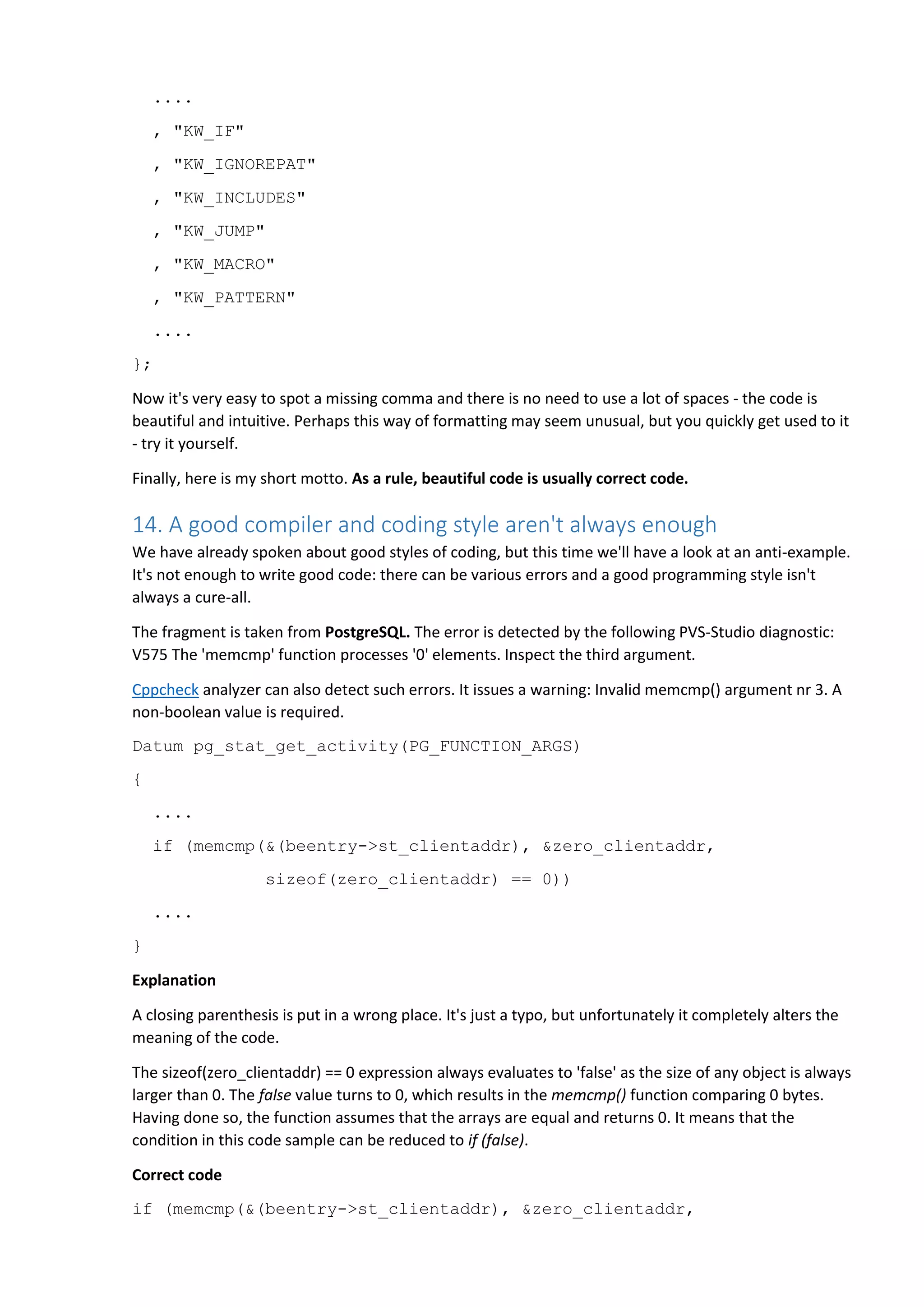 ....
, "KW_IF"
, "KW_IGNOREPAT"
, "KW_INCLUDES"
, "KW_JUMP"
, "KW_MACRO"
, "KW_PATTERN"
....
};
Now it's very easy to spot a missing comma and there is no need to use a lot of spaces - the code is
beautiful and intuitive. Perhaps this way of formatting may seem unusual, but you quickly get used to it
- try it yourself.
Finally, here is my short motto. As a rule, beautiful code is usually correct code.
14. A good compiler and coding style aren't always enough
We have already spoken about good styles of coding, but this time we'll have a look at an anti-example.
It's not enough to write good code: there can be various errors and a good programming style isn't
always a cure-all.
The fragment is taken from PostgreSQL. The error is detected by the following PVS-Studio diagnostic:
V575 The 'memcmp' function processes '0' elements. Inspect the third argument.
Cppcheck analyzer can also detect such errors. It issues a warning: Invalid memcmp() argument nr 3. A
non-boolean value is required.
Datum pg_stat_get_activity(PG_FUNCTION_ARGS)
{
....
if (memcmp(&(beentry->st_clientaddr), &zero_clientaddr,
sizeof(zero_clientaddr) == 0))
....
}
Explanation
A closing parenthesis is put in a wrong place. It's just a typo, but unfortunately it completely alters the
meaning of the code.
The sizeof(zero_clientaddr) == 0 expression always evaluates to 'false' as the size of any object is always
larger than 0. The false value turns to 0, which results in the memcmp() function comparing 0 bytes.
Having done so, the function assumes that the arrays are equal and returns 0. It means that the
condition in this code sample can be reduced to if (false).
Correct code
if (memcmp(&(beentry->st_clientaddr), &zero_clientaddr,
 