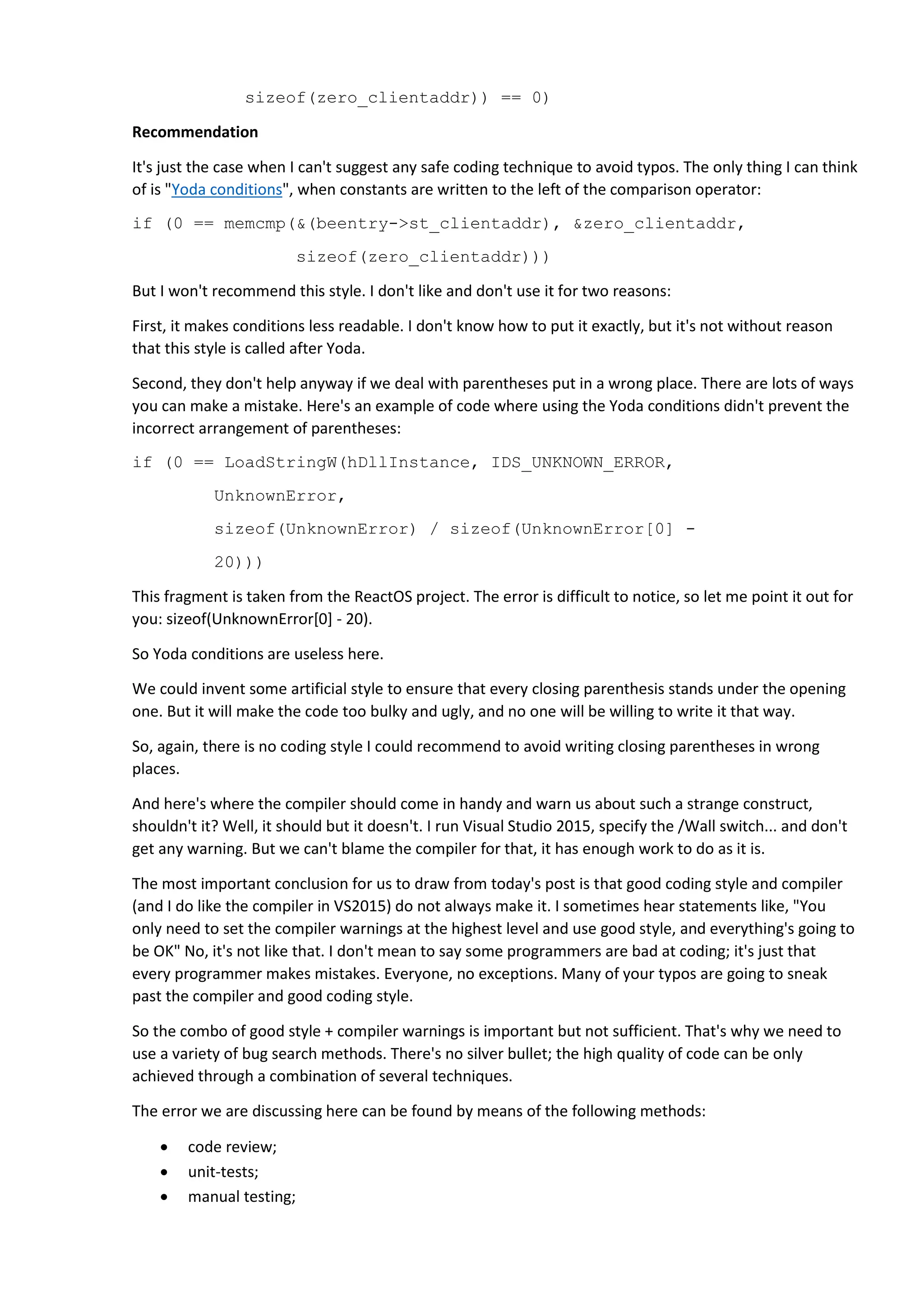 sizeof(zero_clientaddr)) == 0)
Recommendation
It's just the case when I can't suggest any safe coding technique to avoid typos. The only thing I can think
of is "Yoda conditions", when constants are written to the left of the comparison operator:
if (0 == memcmp(&(beentry->st_clientaddr), &zero_clientaddr,
sizeof(zero_clientaddr)))
But I won't recommend this style. I don't like and don't use it for two reasons:
First, it makes conditions less readable. I don't know how to put it exactly, but it's not without reason
that this style is called after Yoda.
Second, they don't help anyway if we deal with parentheses put in a wrong place. There are lots of ways
you can make a mistake. Here's an example of code where using the Yoda conditions didn't prevent the
incorrect arrangement of parentheses:
if (0 == LoadStringW(hDllInstance, IDS_UNKNOWN_ERROR,
UnknownError,
sizeof(UnknownError) / sizeof(UnknownError[0] -
20)))
This fragment is taken from the ReactOS project. The error is difficult to notice, so let me point it out for
you: sizeof(UnknownError[0] - 20).
So Yoda conditions are useless here.
We could invent some artificial style to ensure that every closing parenthesis stands under the opening
one. But it will make the code too bulky and ugly, and no one will be willing to write it that way.
So, again, there is no coding style I could recommend to avoid writing closing parentheses in wrong
places.
And here's where the compiler should come in handy and warn us about such a strange construct,
shouldn't it? Well, it should but it doesn't. I run Visual Studio 2015, specify the /Wall switch... and don't
get any warning. But we can't blame the compiler for that, it has enough work to do as it is.
The most important conclusion for us to draw from today's post is that good coding style and compiler
(and I do like the compiler in VS2015) do not always make it. I sometimes hear statements like, "You
only need to set the compiler warnings at the highest level and use good style, and everything's going to
be OK" No, it's not like that. I don't mean to say some programmers are bad at coding; it's just that
every programmer makes mistakes. Everyone, no exceptions. Many of your typos are going to sneak
past the compiler and good coding style.
So the combo of good style + compiler warnings is important but not sufficient. That's why we need to
use a variety of bug search methods. There's no silver bullet; the high quality of code can be only
achieved through a combination of several techniques.
The error we are discussing here can be found by means of the following methods:
 code review;
 unit-tests;
 manual testing;
 