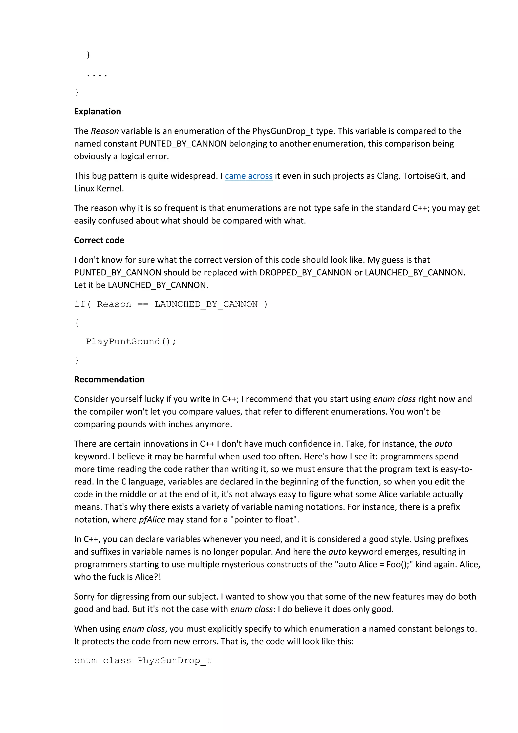 }
....
}
Explanation
The Reason variable is an enumeration of the PhysGunDrop_t type. This variable is compared to the
named constant PUNTED_BY_CANNON belonging to another enumeration, this comparison being
obviously a logical error.
This bug pattern is quite widespread. I came across it even in such projects as Clang, TortoiseGit, and
Linux Kernel.
The reason why it is so frequent is that enumerations are not type safe in the standard C++; you may get
easily confused about what should be compared with what.
Correct code
I don't know for sure what the correct version of this code should look like. My guess is that
PUNTED_BY_CANNON should be replaced with DROPPED_BY_CANNON or LAUNCHED_BY_CANNON.
Let it be LAUNCHED_BY_CANNON.
if( Reason == LAUNCHED_BY_CANNON )
{
PlayPuntSound();
}
Recommendation
Consider yourself lucky if you write in C++; I recommend that you start using enum class right now and
the compiler won't let you compare values, that refer to different enumerations. You won't be
comparing pounds with inches anymore.
There are certain innovations in C++ I don't have much confidence in. Take, for instance, the auto
keyword. I believe it may be harmful when used too often. Here's how I see it: programmers spend
more time reading the code rather than writing it, so we must ensure that the program text is easy-to-
read. In the C language, variables are declared in the beginning of the function, so when you edit the
code in the middle or at the end of it, it's not always easy to figure what some Alice variable actually
means. That's why there exists a variety of variable naming notations. For instance, there is a prefix
notation, where pfAlice may stand for a "pointer to float".
In C++, you can declare variables whenever you need, and it is considered a good style. Using prefixes
and suffixes in variable names is no longer popular. And here the auto keyword emerges, resulting in
programmers starting to use multiple mysterious constructs of the "auto Alice = Foo();" kind again. Alice,
who the fuck is Alice?!
Sorry for digressing from our subject. I wanted to show you that some of the new features may do both
good and bad. But it's not the case with enum class: I do believe it does only good.
When using enum class, you must explicitly specify to which enumeration a named constant belongs to.
It protects the code from new errors. That is, the code will look like this:
enum class PhysGunDrop_t
 