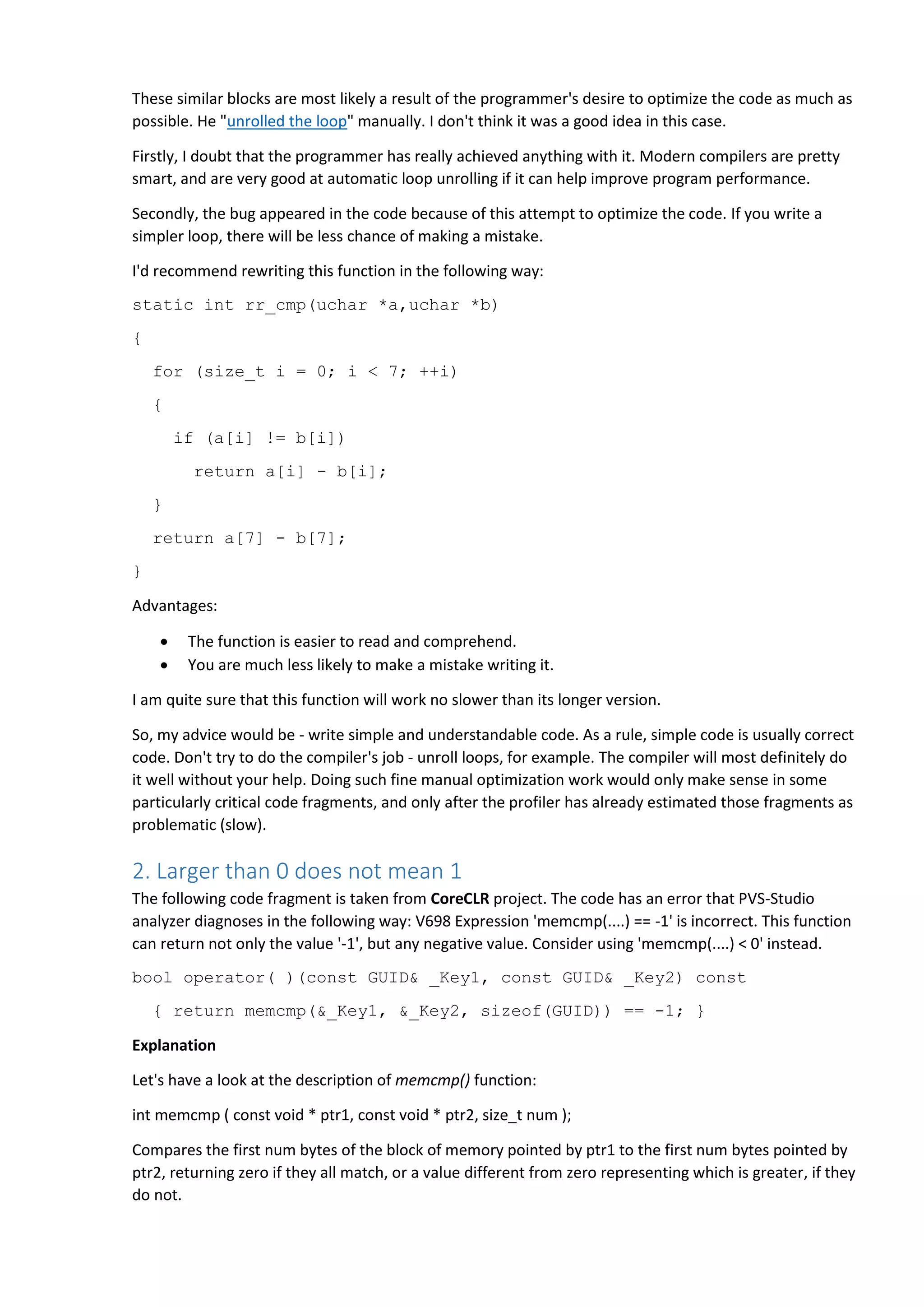 These similar blocks are most likely a result of the programmer's desire to optimize the code as much as
possible. He "unrolled the loop" manually. I don't think it was a good idea in this case.
Firstly, I doubt that the programmer has really achieved anything with it. Modern compilers are pretty
smart, and are very good at automatic loop unrolling if it can help improve program performance.
Secondly, the bug appeared in the code because of this attempt to optimize the code. If you write a
simpler loop, there will be less chance of making a mistake.
I'd recommend rewriting this function in the following way:
static int rr_cmp(uchar *a,uchar *b)
{
for (size_t i = 0; i < 7; ++i)
{
if (a[i] != b[i])
return a[i] - b[i];
}
return a[7] - b[7];
}
Advantages:
 The function is easier to read and comprehend.
 You are much less likely to make a mistake writing it.
I am quite sure that this function will work no slower than its longer version.
So, my advice would be - write simple and understandable code. As a rule, simple code is usually correct
code. Don't try to do the compiler's job - unroll loops, for example. The compiler will most definitely do
it well without your help. Doing such fine manual optimization work would only make sense in some
particularly critical code fragments, and only after the profiler has already estimated those fragments as
problematic (slow).
2. Larger than 0 does not mean 1
The following code fragment is taken from CoreCLR project. The code has an error that PVS-Studio
analyzer diagnoses in the following way: V698 Expression 'memcmp(....) == -1' is incorrect. This function
can return not only the value '-1', but any negative value. Consider using 'memcmp(....) < 0' instead.
bool operator( )(const GUID& _Key1, const GUID& _Key2) const
{ return memcmp(&_Key1, &_Key2, sizeof(GUID)) == -1; }
Explanation
Let's have a look at the description of memcmp() function:
int memcmp ( const void * ptr1, const void * ptr2, size_t num );
Compares the first num bytes of the block of memory pointed by ptr1 to the first num bytes pointed by
ptr2, returning zero if they all match, or a value different from zero representing which is greater, if they
do not.
 