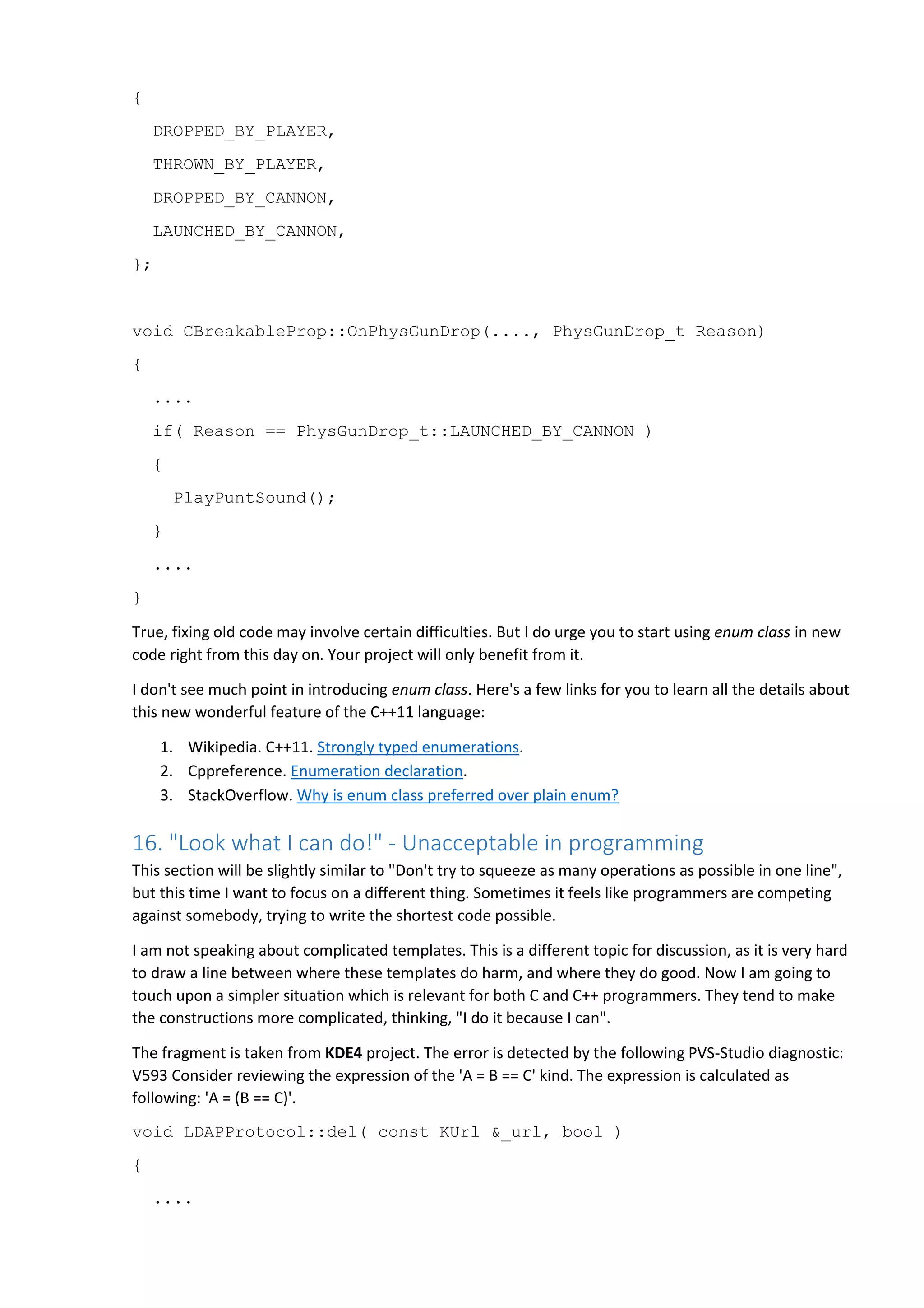 {
DROPPED_BY_PLAYER,
THROWN_BY_PLAYER,
DROPPED_BY_CANNON,
LAUNCHED_BY_CANNON,
};
void CBreakableProp::OnPhysGunDrop(...., PhysGunDrop_t Reason)
{
....
if( Reason == PhysGunDrop_t::LAUNCHED_BY_CANNON )
{
PlayPuntSound();
}
....
}
True, fixing old code may involve certain difficulties. But I do urge you to start using enum class in new
code right from this day on. Your project will only benefit from it.
I don't see much point in introducing enum class. Here's a few links for you to learn all the details about
this new wonderful feature of the C++11 language:
1. Wikipedia. C++11. Strongly typed enumerations.
2. Cppreference. Enumeration declaration.
3. StackOverflow. Why is enum class preferred over plain enum?
16. "Look what I can do!" - Unacceptable in programming
This section will be slightly similar to "Don't try to squeeze as many operations as possible in one line",
but this time I want to focus on a different thing. Sometimes it feels like programmers are competing
against somebody, trying to write the shortest code possible.
I am not speaking about complicated templates. This is a different topic for discussion, as it is very hard
to draw a line between where these templates do harm, and where they do good. Now I am going to
touch upon a simpler situation which is relevant for both C and C++ programmers. They tend to make
the constructions more complicated, thinking, "I do it because I can".
The fragment is taken from KDE4 project. The error is detected by the following PVS-Studio diagnostic:
V593 Consider reviewing the expression of the 'A = B == C' kind. The expression is calculated as
following: 'A = (B == C)'.
void LDAPProtocol::del( const KUrl &_url, bool )
{
....
 