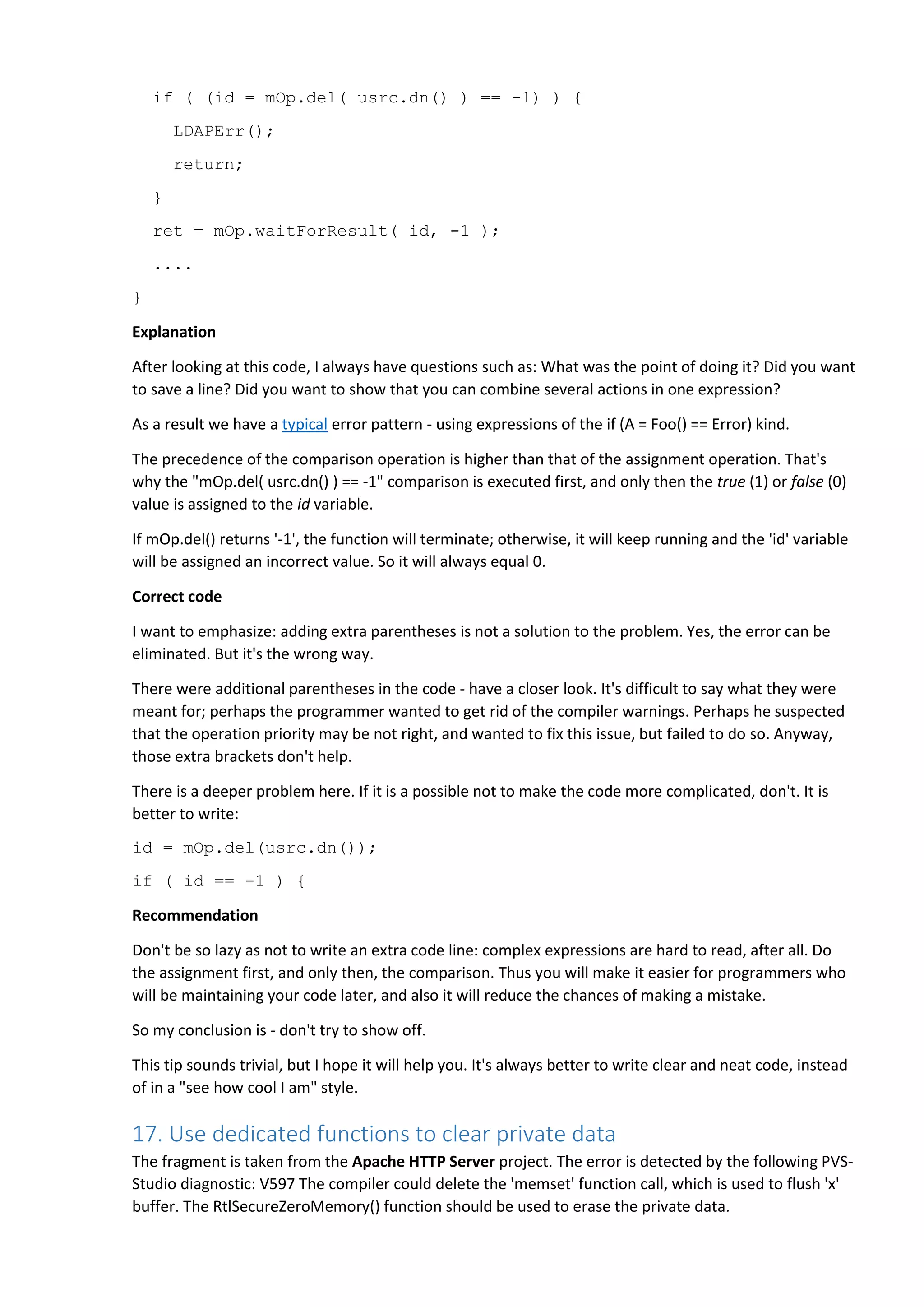 if ( (id = mOp.del( usrc.dn() ) == -1) ) {
LDAPErr();
return;
}
ret = mOp.waitForResult( id, -1 );
....
}
Explanation
After looking at this code, I always have questions such as: What was the point of doing it? Did you want
to save a line? Did you want to show that you can combine several actions in one expression?
As a result we have a typical error pattern - using expressions of the if (A = Foo() == Error) kind.
The precedence of the comparison operation is higher than that of the assignment operation. That's
why the "mOp.del( usrc.dn() ) == -1" comparison is executed first, and only then the true (1) or false (0)
value is assigned to the id variable.
If mOp.del() returns '-1', the function will terminate; otherwise, it will keep running and the 'id' variable
will be assigned an incorrect value. So it will always equal 0.
Correct code
I want to emphasize: adding extra parentheses is not a solution to the problem. Yes, the error can be
eliminated. But it's the wrong way.
There were additional parentheses in the code - have a closer look. It's difficult to say what they were
meant for; perhaps the programmer wanted to get rid of the compiler warnings. Perhaps he suspected
that the operation priority may be not right, and wanted to fix this issue, but failed to do so. Anyway,
those extra brackets don't help.
There is a deeper problem here. If it is a possible not to make the code more complicated, don't. It is
better to write:
id = mOp.del(usrc.dn());
if ( id == -1 ) {
Recommendation
Don't be so lazy as not to write an extra code line: complex expressions are hard to read, after all. Do
the assignment first, and only then, the comparison. Thus you will make it easier for programmers who
will be maintaining your code later, and also it will reduce the chances of making a mistake.
So my conclusion is - don't try to show off.
This tip sounds trivial, but I hope it will help you. It's always better to write clear and neat code, instead
of in a "see how cool I am" style.
17. Use dedicated functions to clear private data
The fragment is taken from the Apache HTTP Server project. The error is detected by the following PVS-
Studio diagnostic: V597 The compiler could delete the 'memset' function call, which is used to flush 'x'
buffer. The RtlSecureZeroMemory() function should be used to erase the private data.
 