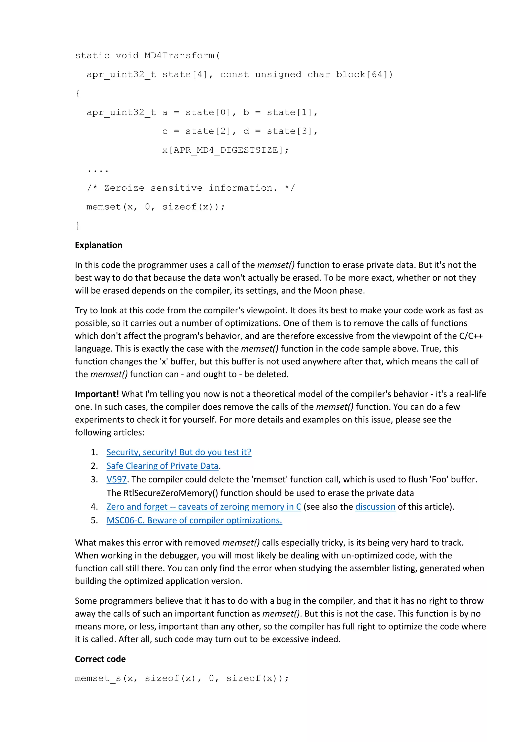 static void MD4Transform(
apr_uint32_t state[4], const unsigned char block[64])
{
apr_uint32_t a = state[0], b = state[1],
c = state[2], d = state[3],
x[APR_MD4_DIGESTSIZE];
....
/* Zeroize sensitive information. */
memset(x, 0, sizeof(x));
}
Explanation
In this code the programmer uses a call of the memset() function to erase private data. But it's not the
best way to do that because the data won't actually be erased. To be more exact, whether or not they
will be erased depends on the compiler, its settings, and the Moon phase.
Try to look at this code from the compiler's viewpoint. It does its best to make your code work as fast as
possible, so it carries out a number of optimizations. One of them is to remove the calls of functions
which don't affect the program's behavior, and are therefore excessive from the viewpoint of the C/C++
language. This is exactly the case with the memset() function in the code sample above. True, this
function changes the 'x' buffer, but this buffer is not used anywhere after that, which means the call of
the memset() function can - and ought to - be deleted.
Important! What I'm telling you now is not a theoretical model of the compiler's behavior - it's a real-life
one. In such cases, the compiler does remove the calls of the memset() function. You can do a few
experiments to check it for yourself. For more details and examples on this issue, please see the
following articles:
1. Security, security! But do you test it?
2. Safe Clearing of Private Data.
3. V597. The compiler could delete the 'memset' function call, which is used to flush 'Foo' buffer.
The RtlSecureZeroMemory() function should be used to erase the private data
4. Zero and forget -- caveats of zeroing memory in C (see also the discussion of this article).
5. MSC06-C. Beware of compiler optimizations.
What makes this error with removed memset() calls especially tricky, is its being very hard to track.
When working in the debugger, you will most likely be dealing with un-optimized code, with the
function call still there. You can only find the error when studying the assembler listing, generated when
building the optimized application version.
Some programmers believe that it has to do with a bug in the compiler, and that it has no right to throw
away the calls of such an important function as memset(). But this is not the case. This function is by no
means more, or less, important than any other, so the compiler has full right to optimize the code where
it is called. After all, such code may turn out to be excessive indeed.
Correct code
memset_s(x, sizeof(x), 0, sizeof(x));
 