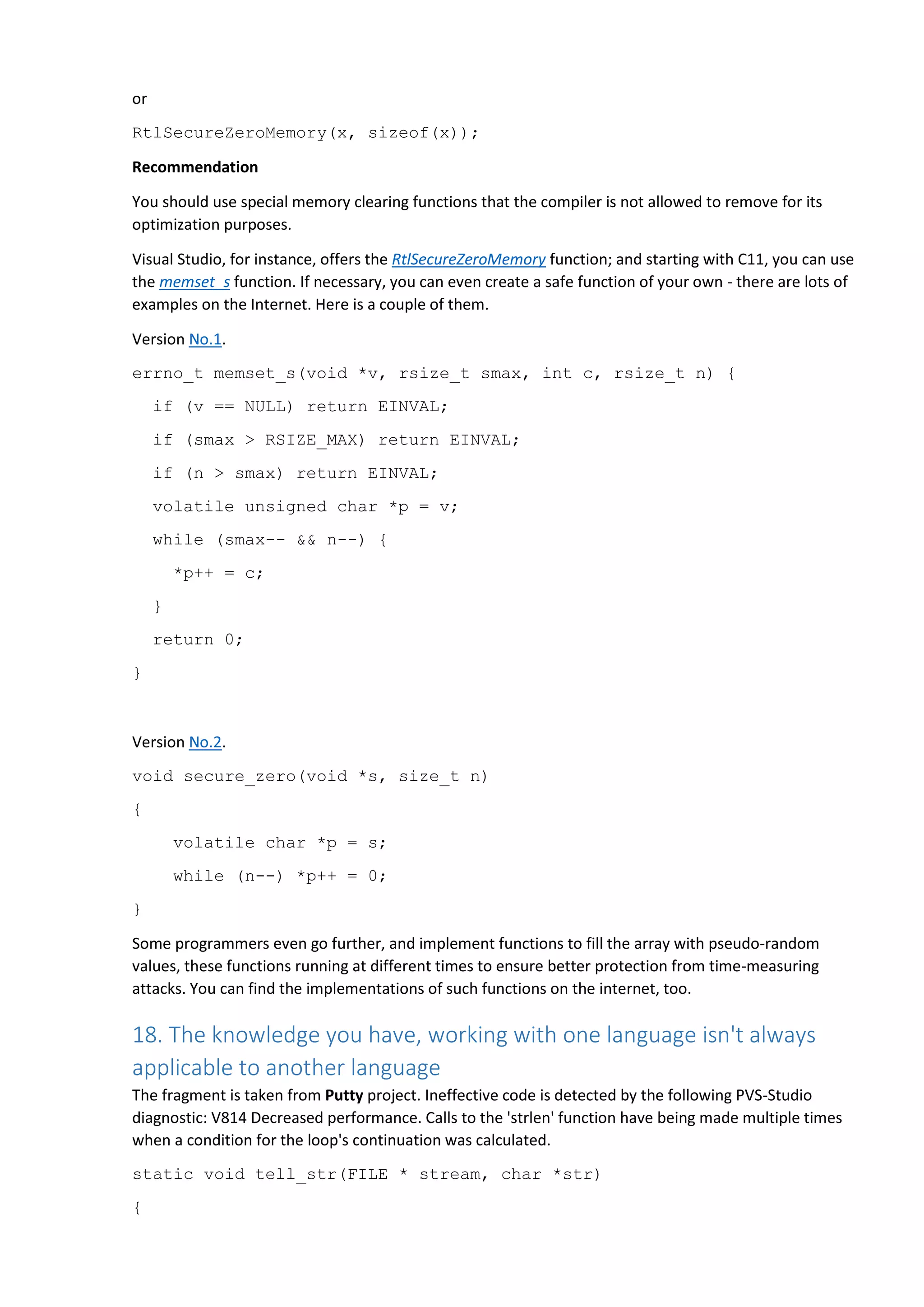 or
RtlSecureZeroMemory(x, sizeof(x));
Recommendation
You should use special memory clearing functions that the compiler is not allowed to remove for its
optimization purposes.
Visual Studio, for instance, offers the RtlSecureZeroMemory function; and starting with C11, you can use
the memset_s function. If necessary, you can even create a safe function of your own - there are lots of
examples on the Internet. Here is a couple of them.
Version No.1.
errno_t memset_s(void *v, rsize_t smax, int c, rsize_t n) {
if (v == NULL) return EINVAL;
if (smax > RSIZE_MAX) return EINVAL;
if (n > smax) return EINVAL;
volatile unsigned char *p = v;
while (smax-- && n--) {
*p++ = c;
}
return 0;
}
Version No.2.
void secure_zero(void *s, size_t n)
{
volatile char *p = s;
while (n--) *p++ = 0;
}
Some programmers even go further, and implement functions to fill the array with pseudo-random
values, these functions running at different times to ensure better protection from time-measuring
attacks. You can find the implementations of such functions on the internet, too.
18. The knowledge you have, working with one language isn't always
applicable to another language
The fragment is taken from Putty project. Ineffective code is detected by the following PVS-Studio
diagnostic: V814 Decreased performance. Calls to the 'strlen' function have being made multiple times
when a condition for the loop's continuation was calculated.
static void tell_str(FILE * stream, char *str)
{
 