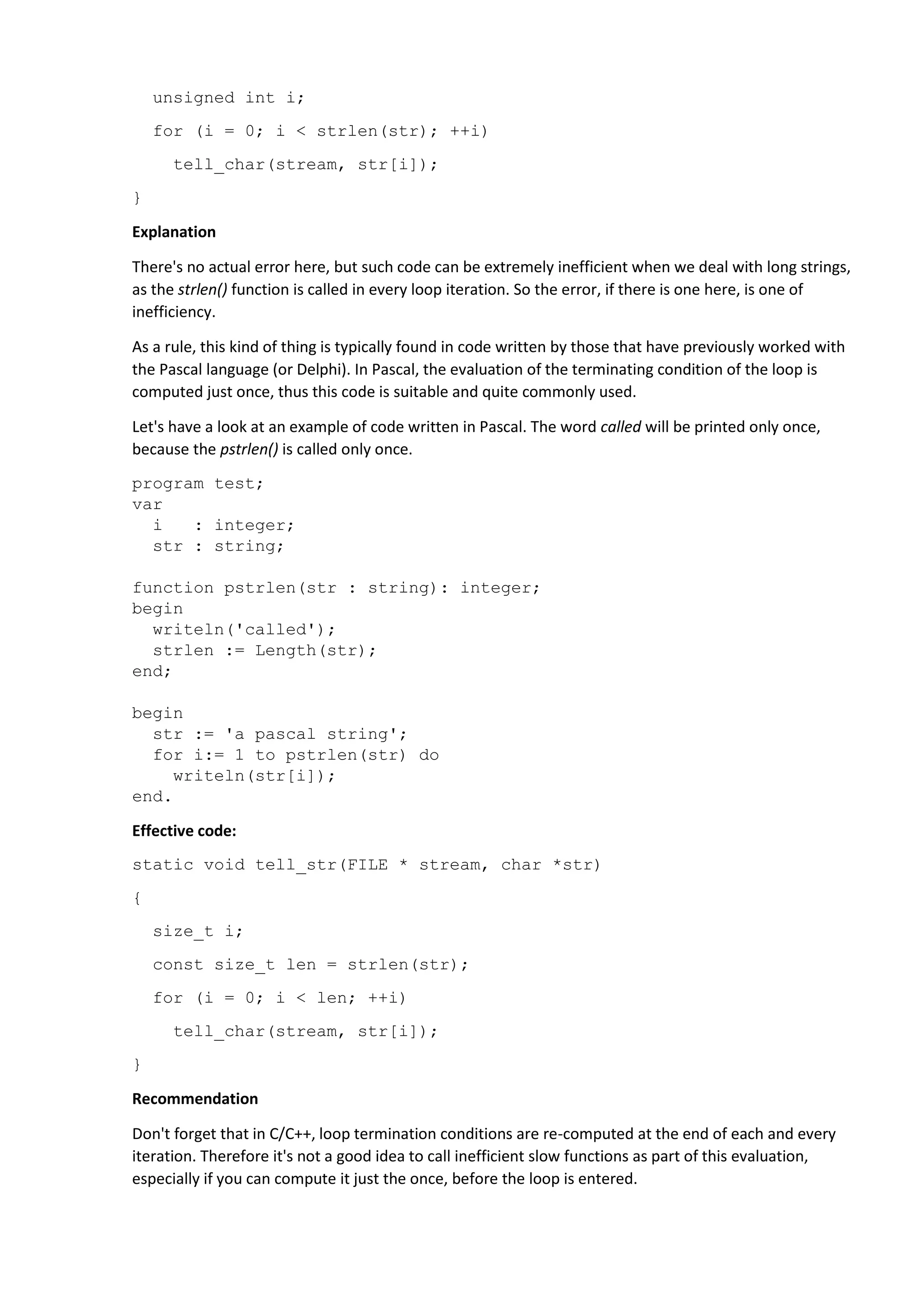 unsigned int i;
for (i = 0; i < strlen(str); ++i)
tell_char(stream, str[i]);
}
Explanation
There's no actual error here, but such code can be extremely inefficient when we deal with long strings,
as the strlen() function is called in every loop iteration. So the error, if there is one here, is one of
inefficiency.
As a rule, this kind of thing is typically found in code written by those that have previously worked with
the Pascal language (or Delphi). In Pascal, the evaluation of the terminating condition of the loop is
computed just once, thus this code is suitable and quite commonly used.
Let's have a look at an example of code written in Pascal. The word called will be printed only once,
because the pstrlen() is called only once.
program test;
var
i : integer;
str : string;
function pstrlen(str : string): integer;
begin
writeln('called');
strlen := Length(str);
end;
begin
str := 'a pascal string';
for i:= 1 to pstrlen(str) do
writeln(str[i]);
end.
Effective code:
static void tell_str(FILE * stream, char *str)
{
size_t i;
const size_t len = strlen(str);
for (i = 0; i < len; ++i)
tell_char(stream, str[i]);
}
Recommendation
Don't forget that in C/C++, loop termination conditions are re-computed at the end of each and every
iteration. Therefore it's not a good idea to call inefficient slow functions as part of this evaluation,
especially if you can compute it just the once, before the loop is entered.
 