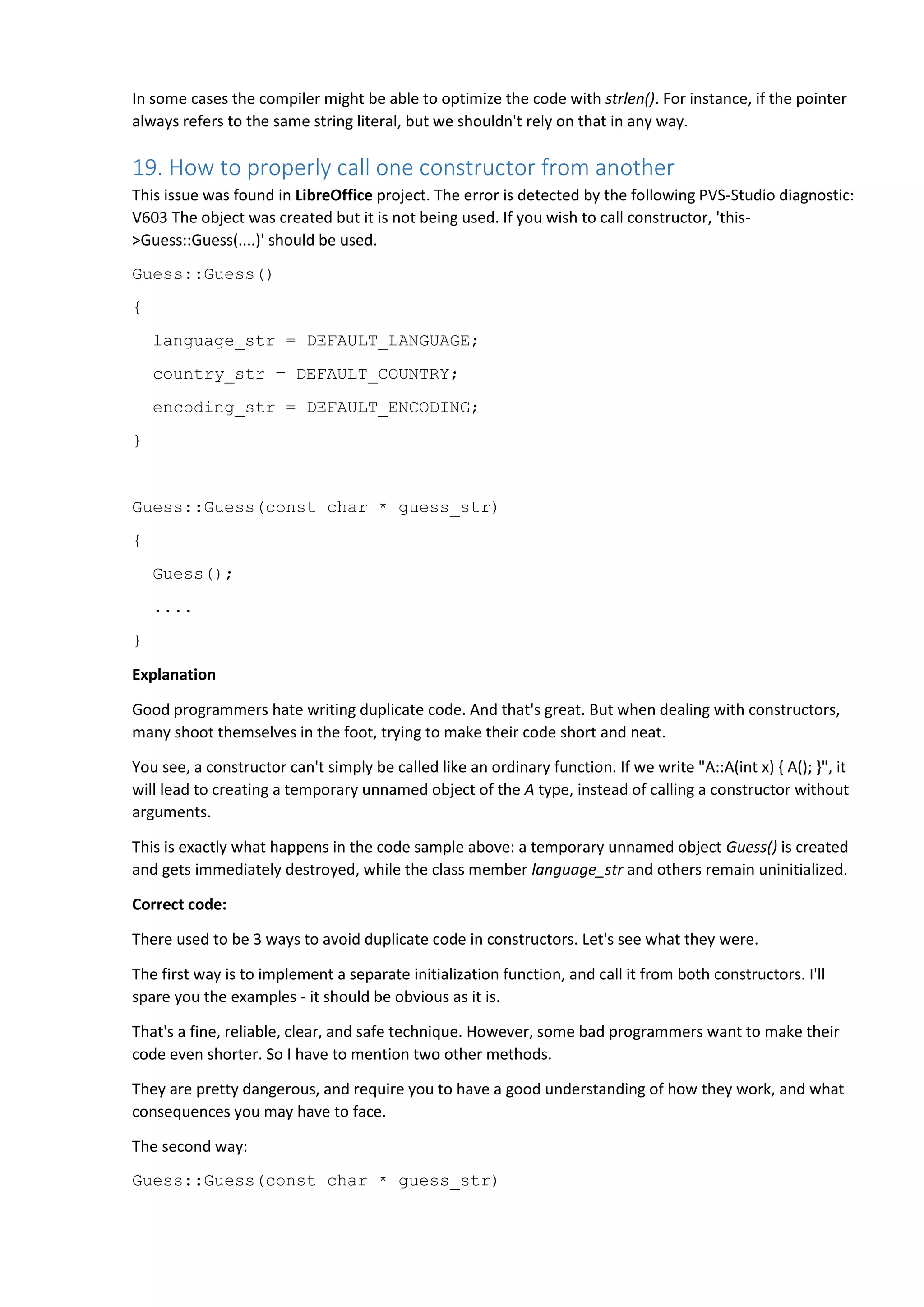 In some cases the compiler might be able to optimize the code with strlen(). For instance, if the pointer
always refers to the same string literal, but we shouldn't rely on that in any way.
19. How to properly call one constructor from another
This issue was found in LibreOffice project. The error is detected by the following PVS-Studio diagnostic:
V603 The object was created but it is not being used. If you wish to call constructor, 'this-
>Guess::Guess(....)' should be used.
Guess::Guess()
{
language_str = DEFAULT_LANGUAGE;
country_str = DEFAULT_COUNTRY;
encoding_str = DEFAULT_ENCODING;
}
Guess::Guess(const char * guess_str)
{
Guess();
....
}
Explanation
Good programmers hate writing duplicate code. And that's great. But when dealing with constructors,
many shoot themselves in the foot, trying to make their code short and neat.
You see, a constructor can't simply be called like an ordinary function. If we write "A::A(int x) { A(); }", it
will lead to creating a temporary unnamed object of the A type, instead of calling a constructor without
arguments.
This is exactly what happens in the code sample above: a temporary unnamed object Guess() is created
and gets immediately destroyed, while the class member language_str and others remain uninitialized.
Correct code:
There used to be 3 ways to avoid duplicate code in constructors. Let's see what they were.
The first way is to implement a separate initialization function, and call it from both constructors. I'll
spare you the examples - it should be obvious as it is.
That's a fine, reliable, clear, and safe technique. However, some bad programmers want to make their
code even shorter. So I have to mention two other methods.
They are pretty dangerous, and require you to have a good understanding of how they work, and what
consequences you may have to face.
The second way:
Guess::Guess(const char * guess_str)
 