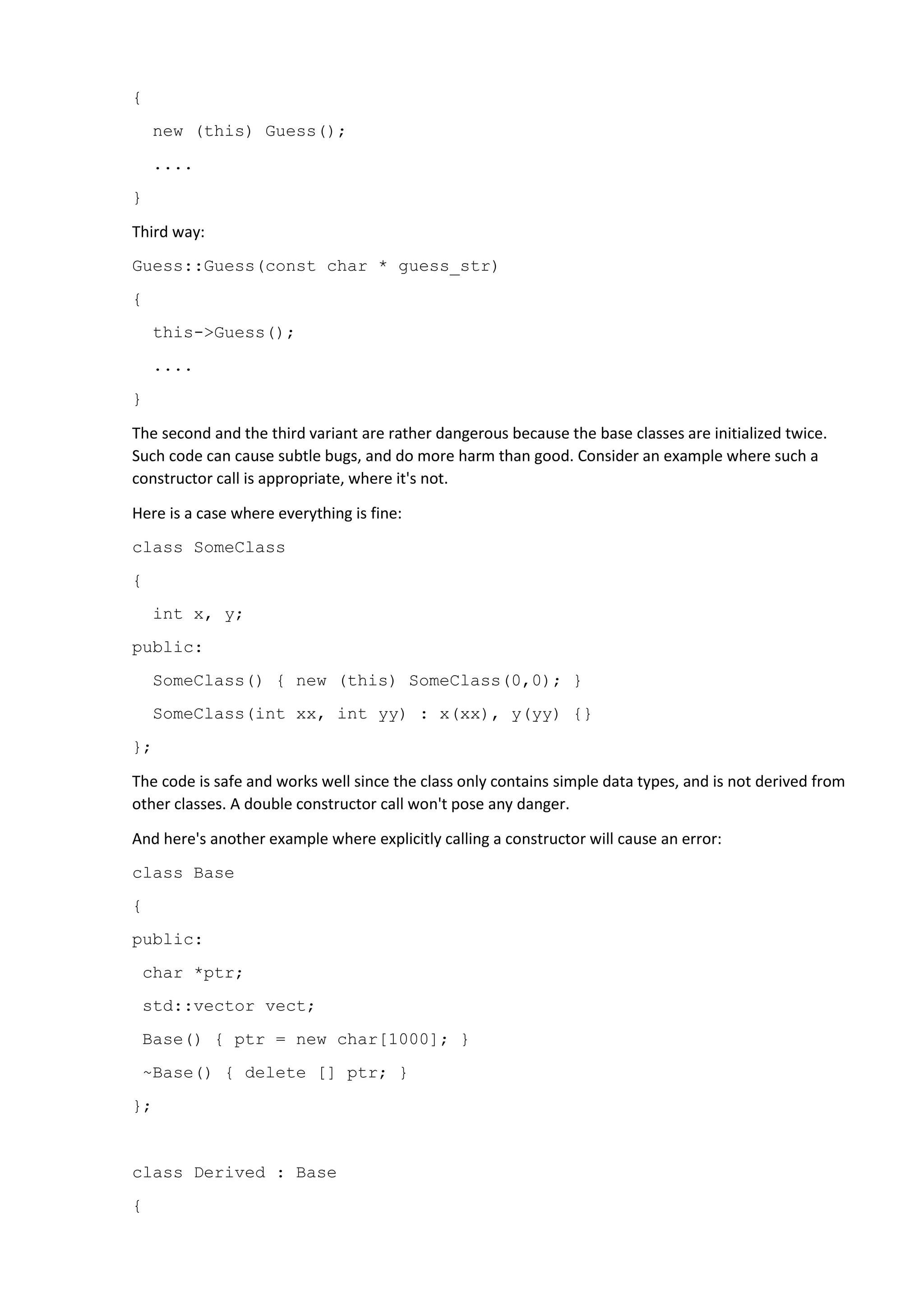 {
new (this) Guess();
....
}
Third way:
Guess::Guess(const char * guess_str)
{
this->Guess();
....
}
The second and the third variant are rather dangerous because the base classes are initialized twice.
Such code can cause subtle bugs, and do more harm than good. Consider an example where such a
constructor call is appropriate, where it's not.
Here is a case where everything is fine:
class SomeClass
{
int x, y;
public:
SomeClass() { new (this) SomeClass(0,0); }
SomeClass(int xx, int yy) : x(xx), y(yy) {}
};
The code is safe and works well since the class only contains simple data types, and is not derived from
other classes. A double constructor call won't pose any danger.
And here's another example where explicitly calling a constructor will cause an error:
class Base
{
public:
char *ptr;
std::vector vect;
Base() { ptr = new char[1000]; }
~Base() { delete [] ptr; }
};
class Derived : Base
{
 
