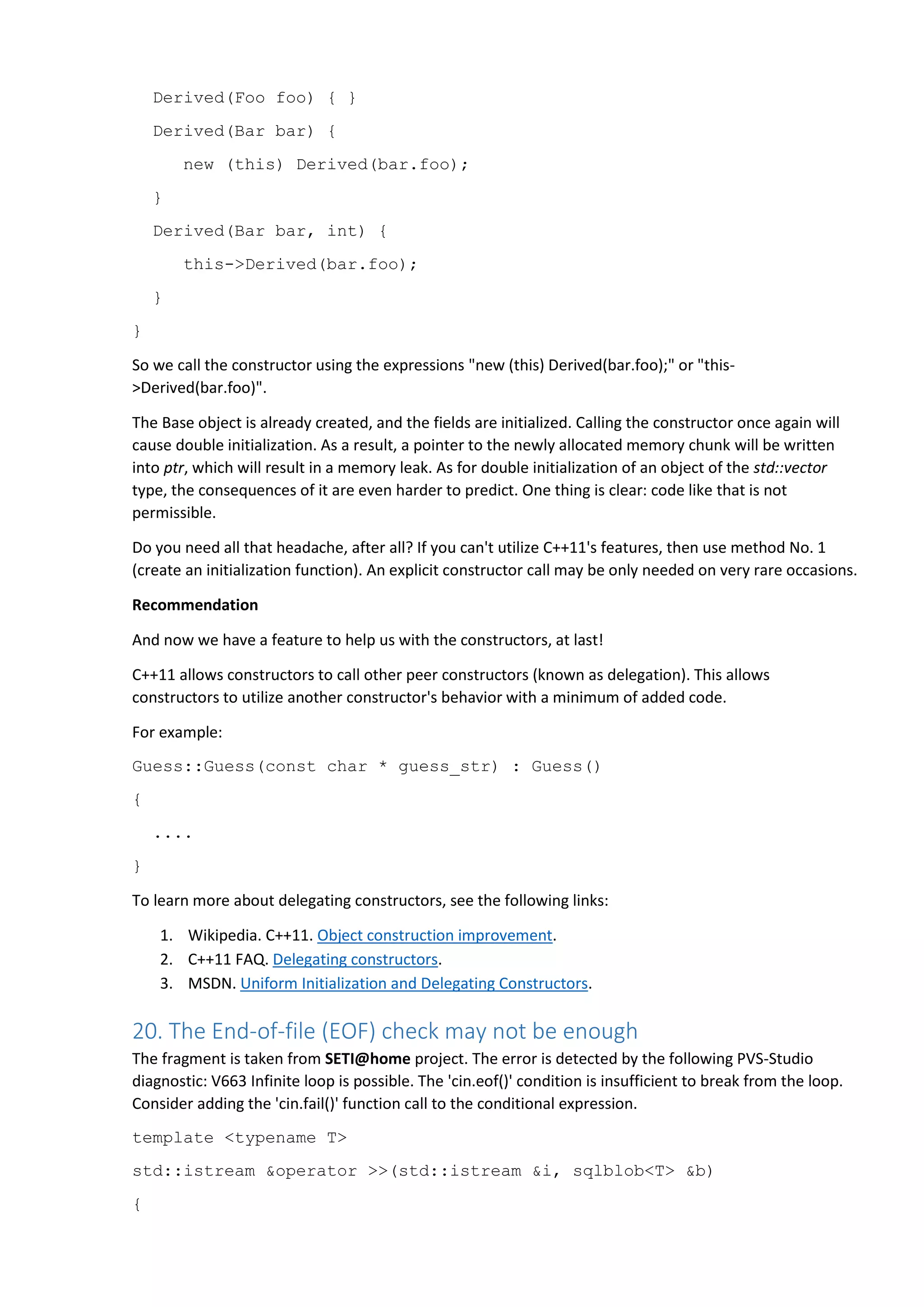 Derived(Foo foo) { }
Derived(Bar bar) {
new (this) Derived(bar.foo);
}
Derived(Bar bar, int) {
this->Derived(bar.foo);
}
}
So we call the constructor using the expressions "new (this) Derived(bar.foo);" or "this-
>Derived(bar.foo)".
The Base object is already created, and the fields are initialized. Calling the constructor once again will
cause double initialization. As a result, a pointer to the newly allocated memory chunk will be written
into ptr, which will result in a memory leak. As for double initialization of an object of the std::vector
type, the consequences of it are even harder to predict. One thing is clear: code like that is not
permissible.
Do you need all that headache, after all? If you can't utilize C++11's features, then use method No. 1
(create an initialization function). An explicit constructor call may be only needed on very rare occasions.
Recommendation
And now we have a feature to help us with the constructors, at last!
C++11 allows constructors to call other peer constructors (known as delegation). This allows
constructors to utilize another constructor's behavior with a minimum of added code.
For example:
Guess::Guess(const char * guess_str) : Guess()
{
....
}
To learn more about delegating constructors, see the following links:
1. Wikipedia. C++11. Object construction improvement.
2. C++11 FAQ. Delegating constructors.
3. MSDN. Uniform Initialization and Delegating Constructors.
20. The End-of-file (EOF) check may not be enough
The fragment is taken from SETI@home project. The error is detected by the following PVS-Studio
diagnostic: V663 Infinite loop is possible. The 'cin.eof()' condition is insufficient to break from the loop.
Consider adding the 'cin.fail()' function call to the conditional expression.
template <typename T>
std::istream &operator >>(std::istream &i, sqlblob<T> &b)
{
 