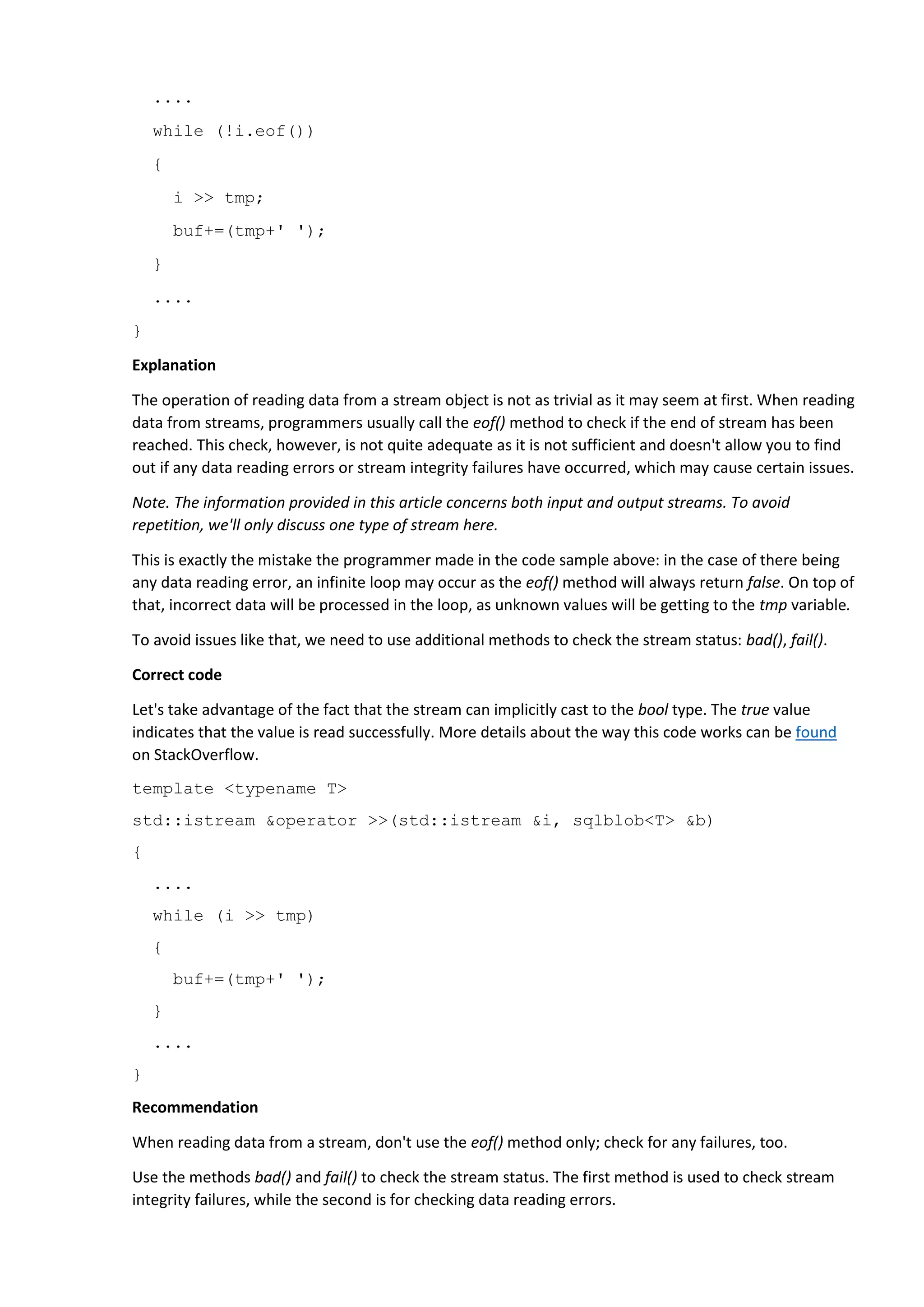 ....
while (!i.eof())
{
i >> tmp;
buf+=(tmp+' ');
}
....
}
Explanation
The operation of reading data from a stream object is not as trivial as it may seem at first. When reading
data from streams, programmers usually call the eof() method to check if the end of stream has been
reached. This check, however, is not quite adequate as it is not sufficient and doesn't allow you to find
out if any data reading errors or stream integrity failures have occurred, which may cause certain issues.
Note. The information provided in this article concerns both input and output streams. To avoid
repetition, we'll only discuss one type of stream here.
This is exactly the mistake the programmer made in the code sample above: in the case of there being
any data reading error, an infinite loop may occur as the eof() method will always return false. On top of
that, incorrect data will be processed in the loop, as unknown values will be getting to the tmp variable.
To avoid issues like that, we need to use additional methods to check the stream status: bad(), fail().
Correct code
Let's take advantage of the fact that the stream can implicitly cast to the bool type. The true value
indicates that the value is read successfully. More details about the way this code works can be found
on StackOverflow.
template <typename T>
std::istream &operator >>(std::istream &i, sqlblob<T> &b)
{
....
while (i >> tmp)
{
buf+=(tmp+' ');
}
....
}
Recommendation
When reading data from a stream, don't use the eof() method only; check for any failures, too.
Use the methods bad() and fail() to check the stream status. The first method is used to check stream
integrity failures, while the second is for checking data reading errors.
 