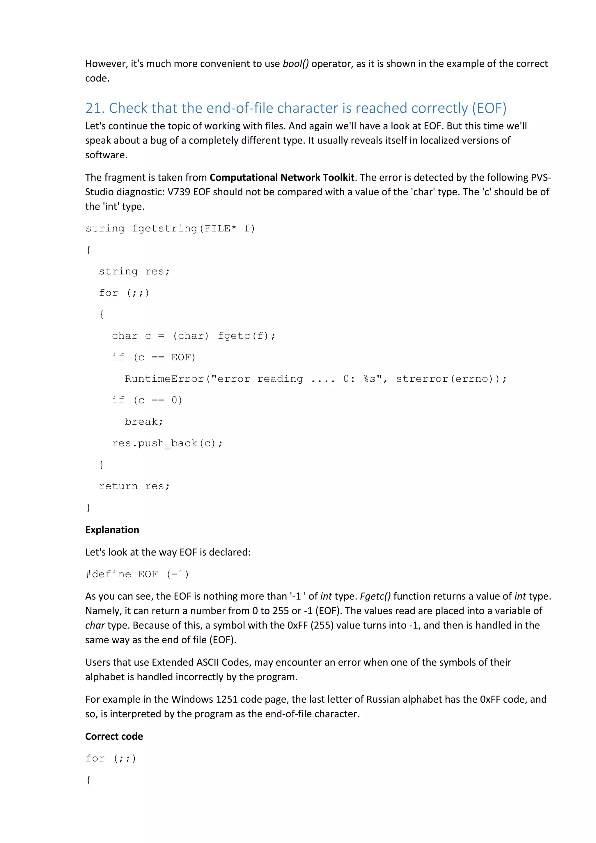 However, it's much more convenient to use bool() operator, as it is shown in the example of the correct
code.
21. Check that the end-of-file character is reached correctly (EOF)
Let's continue the topic of working with files. And again we'll have a look at EOF. But this time we'll
speak about a bug of a completely different type. It usually reveals itself in localized versions of
software.
The fragment is taken from Computational Network Toolkit. The error is detected by the following PVS-
Studio diagnostic: V739 EOF should not be compared with a value of the 'char' type. The 'c' should be of
the 'int' type.
string fgetstring(FILE* f)
{
string res;
for (;;)
{
char c = (char) fgetc(f);
if (c == EOF)
RuntimeError("error reading .... 0: %s", strerror(errno));
if (c == 0)
break;
res.push_back(c);
}
return res;
}
Explanation
Let's look at the way EOF is declared:
#define EOF (-1)
As you can see, the EOF is nothing more than '-1 ' of int type. Fgetc() function returns a value of int type.
Namely, it can return a number from 0 to 255 or -1 (EOF). The values read are placed into a variable of
char type. Because of this, a symbol with the 0xFF (255) value turns into -1, and then is handled in the
same way as the end of file (EOF).
Users that use Extended ASCII Codes, may encounter an error when one of the symbols of their
alphabet is handled incorrectly by the program.
For example in the Windows 1251 code page, the last letter of Russian alphabet has the 0xFF code, and
so, is interpreted by the program as the end-of-file character.
Correct code
for (;;)
{
 