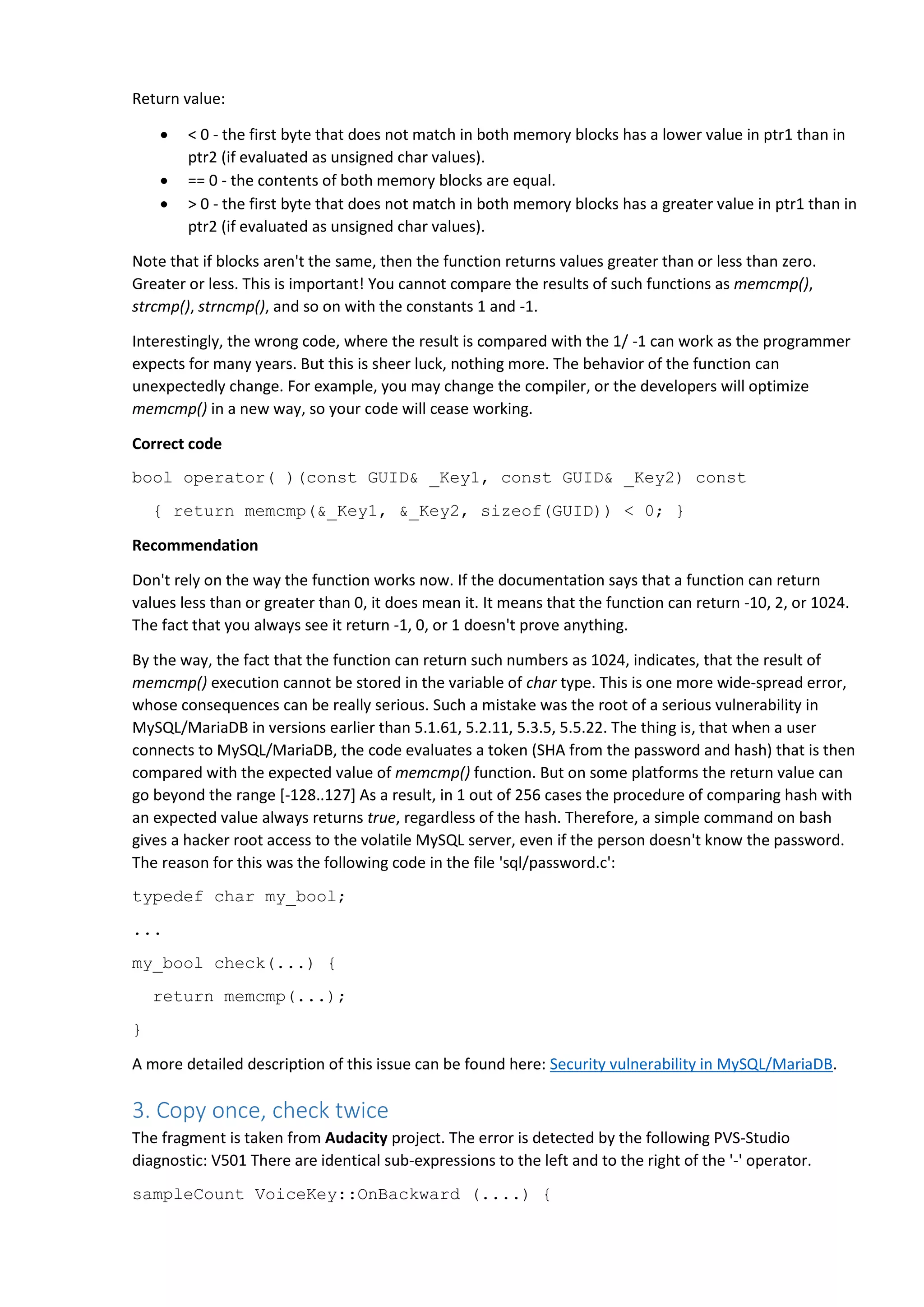 Return value:
 < 0 - the first byte that does not match in both memory blocks has a lower value in ptr1 than in
ptr2 (if evaluated as unsigned char values).
 == 0 - the contents of both memory blocks are equal.
 > 0 - the first byte that does not match in both memory blocks has a greater value in ptr1 than in
ptr2 (if evaluated as unsigned char values).
Note that if blocks aren't the same, then the function returns values greater than or less than zero.
Greater or less. This is important! You cannot compare the results of such functions as memcmp(),
strcmp(), strncmp(), and so on with the constants 1 and -1.
Interestingly, the wrong code, where the result is compared with the 1/ -1 can work as the programmer
expects for many years. But this is sheer luck, nothing more. The behavior of the function can
unexpectedly change. For example, you may change the compiler, or the developers will optimize
memcmp() in a new way, so your code will cease working.
Correct code
bool operator( )(const GUID& _Key1, const GUID& _Key2) const
{ return memcmp(&_Key1, &_Key2, sizeof(GUID)) < 0; }
Recommendation
Don't rely on the way the function works now. If the documentation says that a function can return
values less than or greater than 0, it does mean it. It means that the function can return -10, 2, or 1024.
The fact that you always see it return -1, 0, or 1 doesn't prove anything.
By the way, the fact that the function can return such numbers as 1024, indicates, that the result of
memcmp() execution cannot be stored in the variable of char type. This is one more wide-spread error,
whose consequences can be really serious. Such a mistake was the root of a serious vulnerability in
MySQL/MariaDB in versions earlier than 5.1.61, 5.2.11, 5.3.5, 5.5.22. The thing is, that when a user
connects to MySQL/MariaDB, the code evaluates a token (SHA from the password and hash) that is then
compared with the expected value of memcmp() function. But on some platforms the return value can
go beyond the range [-128..127] As a result, in 1 out of 256 cases the procedure of comparing hash with
an expected value always returns true, regardless of the hash. Therefore, a simple command on bash
gives a hacker root access to the volatile MySQL server, even if the person doesn't know the password.
The reason for this was the following code in the file 'sql/password.c':
typedef char my_bool;
...
my_bool check(...) {
return memcmp(...);
}
A more detailed description of this issue can be found here: Security vulnerability in MySQL/MariaDB.
3. Copy once, check twice
The fragment is taken from Audacity project. The error is detected by the following PVS-Studio
diagnostic: V501 There are identical sub-expressions to the left and to the right of the '-' operator.
sampleCount VoiceKey::OnBackward (....) {
 