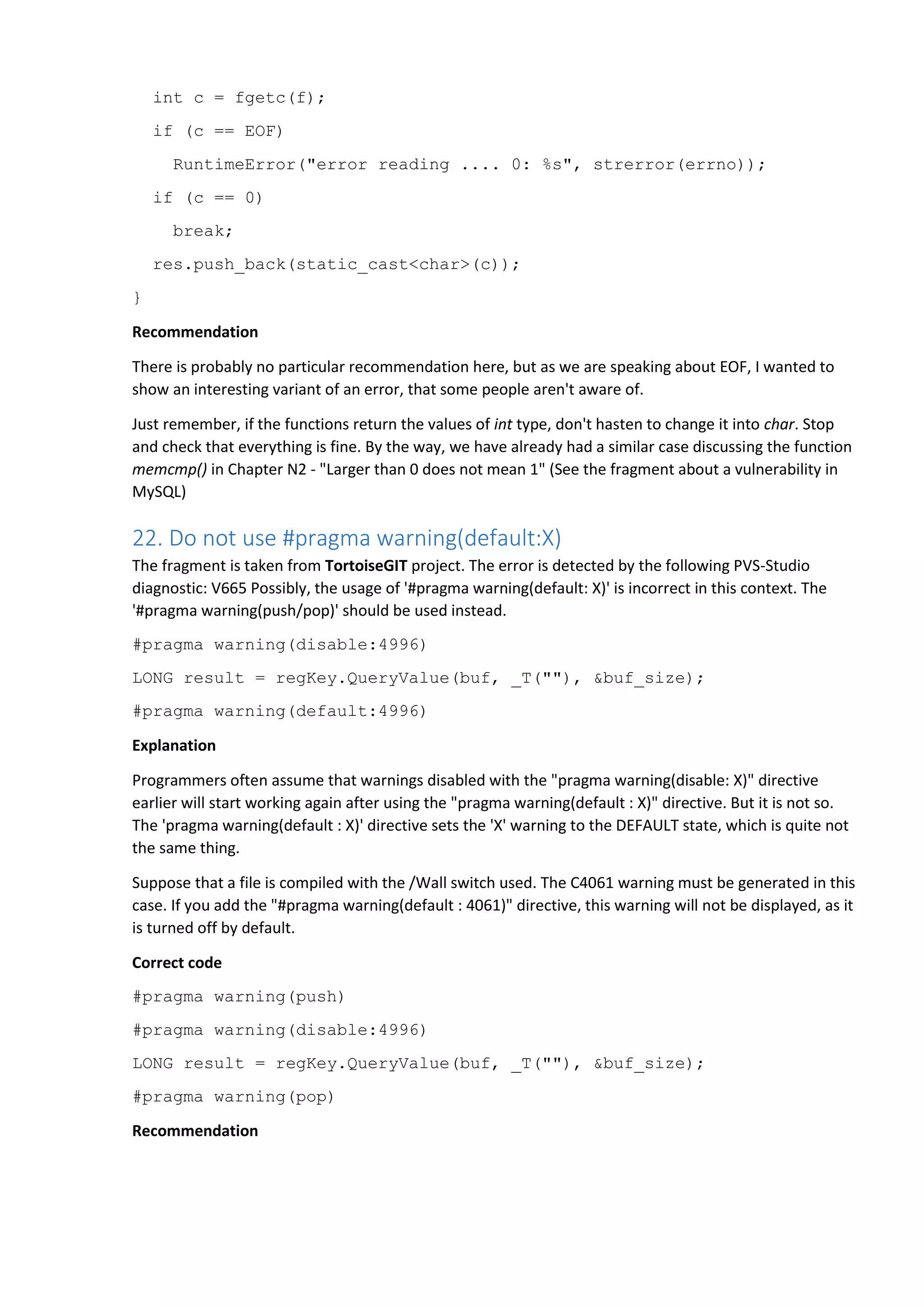 int c = fgetc(f);
if (c == EOF)
RuntimeError("error reading .... 0: %s", strerror(errno));
if (c == 0)
break;
res.push_back(static_cast<char>(c));
}
Recommendation
There is probably no particular recommendation here, but as we are speaking about EOF, I wanted to
show an interesting variant of an error, that some people aren't aware of.
Just remember, if the functions return the values of int type, don't hasten to change it into char. Stop
and check that everything is fine. By the way, we have already had a similar case discussing the function
memcmp() in Chapter N2 - "Larger than 0 does not mean 1" (See the fragment about a vulnerability in
MySQL)
22. Do not use #pragma warning(default:X)
The fragment is taken from TortoiseGIT project. The error is detected by the following PVS-Studio
diagnostic: V665 Possibly, the usage of '#pragma warning(default: X)' is incorrect in this context. The
'#pragma warning(push/pop)' should be used instead.
#pragma warning(disable:4996)
LONG result = regKey.QueryValue(buf, _T(""), &buf_size);
#pragma warning(default:4996)
Explanation
Programmers often assume that warnings disabled with the "pragma warning(disable: X)" directive
earlier will start working again after using the "pragma warning(default : X)" directive. But it is not so.
The 'pragma warning(default : X)' directive sets the 'X' warning to the DEFAULT state, which is quite not
the same thing.
Suppose that a file is compiled with the /Wall switch used. The C4061 warning must be generated in this
case. If you add the "#pragma warning(default : 4061)" directive, this warning will not be displayed, as it
is turned off by default.
Correct code
#pragma warning(push)
#pragma warning(disable:4996)
LONG result = regKey.QueryValue(buf, _T(""), &buf_size);
#pragma warning(pop)
Recommendation
 