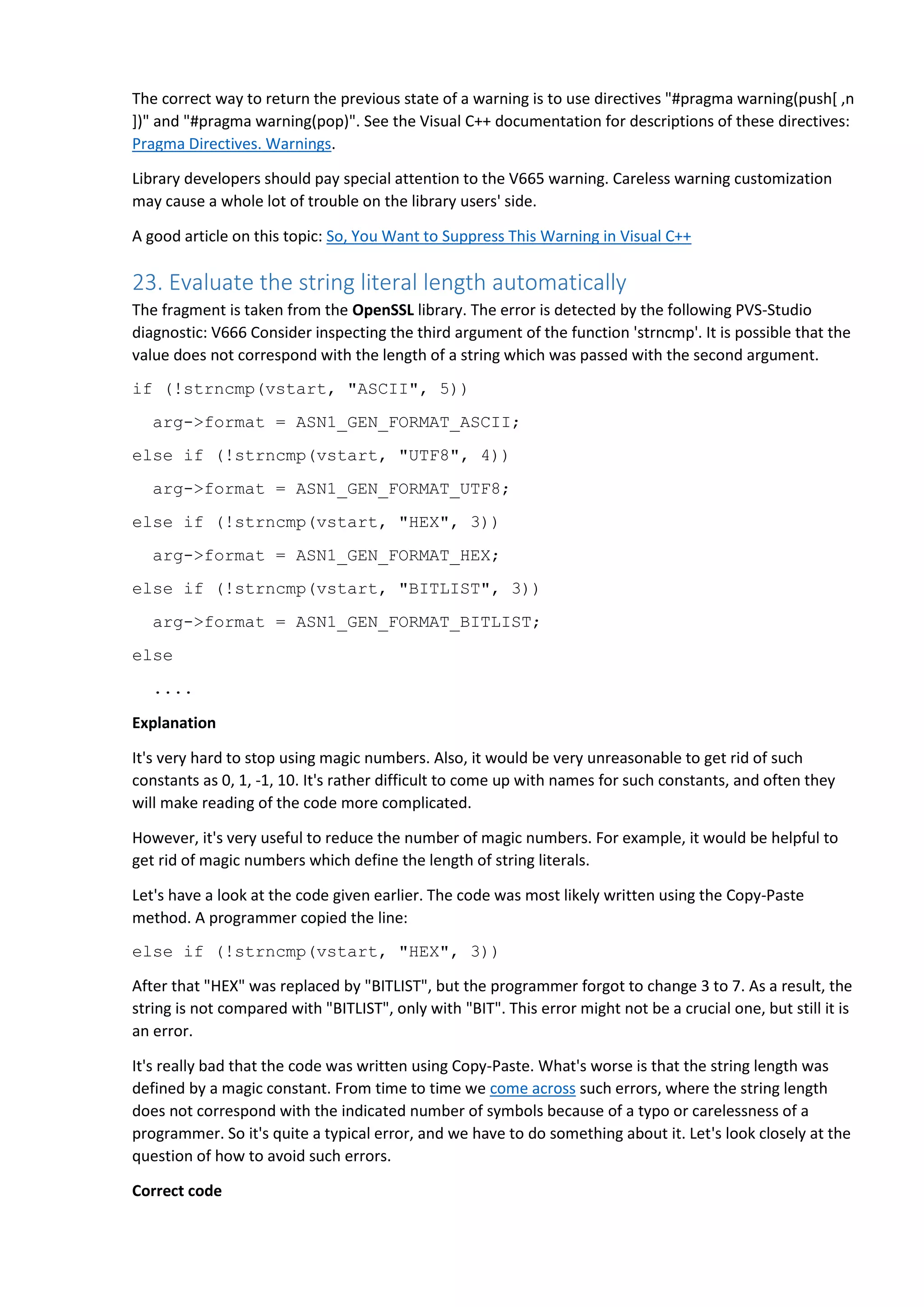 The correct way to return the previous state of a warning is to use directives "#pragma warning(push[ ,n
])" and "#pragma warning(pop)". See the Visual C++ documentation for descriptions of these directives:
Pragma Directives. Warnings.
Library developers should pay special attention to the V665 warning. Careless warning customization
may cause a whole lot of trouble on the library users' side.
A good article on this topic: So, You Want to Suppress This Warning in Visual C++
23. Evaluate the string literal length automatically
The fragment is taken from the OpenSSL library. The error is detected by the following PVS-Studio
diagnostic: V666 Consider inspecting the third argument of the function 'strncmp'. It is possible that the
value does not correspond with the length of a string which was passed with the second argument.
if (!strncmp(vstart, "ASCII", 5))
arg->format = ASN1_GEN_FORMAT_ASCII;
else if (!strncmp(vstart, "UTF8", 4))
arg->format = ASN1_GEN_FORMAT_UTF8;
else if (!strncmp(vstart, "HEX", 3))
arg->format = ASN1_GEN_FORMAT_HEX;
else if (!strncmp(vstart, "BITLIST", 3))
arg->format = ASN1_GEN_FORMAT_BITLIST;
else
....
Explanation
It's very hard to stop using magic numbers. Also, it would be very unreasonable to get rid of such
constants as 0, 1, -1, 10. It's rather difficult to come up with names for such constants, and often they
will make reading of the code more complicated.
However, it's very useful to reduce the number of magic numbers. For example, it would be helpful to
get rid of magic numbers which define the length of string literals.
Let's have a look at the code given earlier. The code was most likely written using the Copy-Paste
method. A programmer copied the line:
else if (!strncmp(vstart, "HEX", 3))
After that "HEX" was replaced by "BITLIST", but the programmer forgot to change 3 to 7. As a result, the
string is not compared with "BITLIST", only with "BIT". This error might not be a crucial one, but still it is
an error.
It's really bad that the code was written using Copy-Paste. What's worse is that the string length was
defined by a magic constant. From time to time we come across such errors, where the string length
does not correspond with the indicated number of symbols because of a typo or carelessness of a
programmer. So it's quite a typical error, and we have to do something about it. Let's look closely at the
question of how to avoid such errors.
Correct code
 