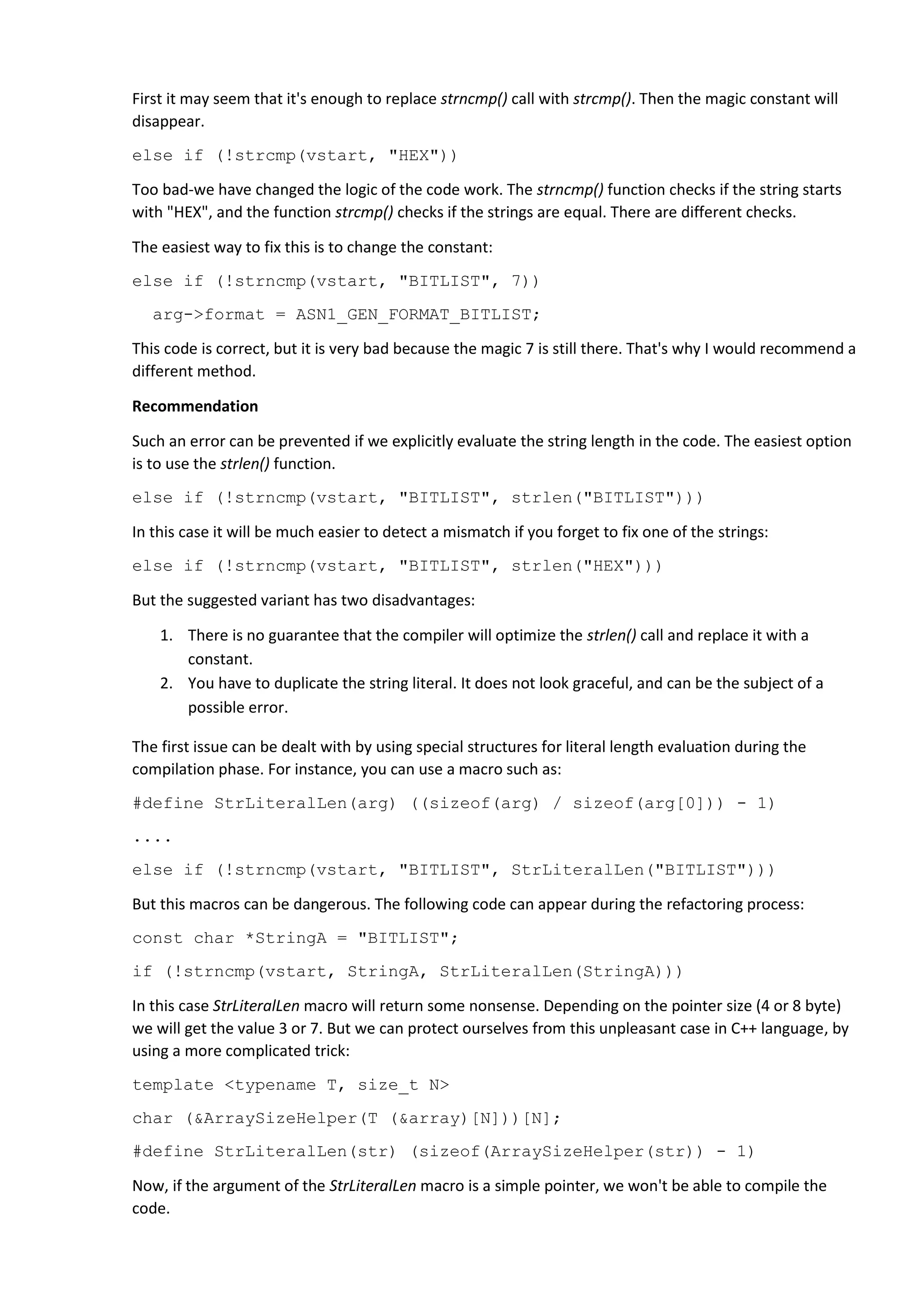 First it may seem that it's enough to replace strncmp() call with strcmp(). Then the magic constant will
disappear.
else if (!strcmp(vstart, "HEX"))
Too bad-we have changed the logic of the code work. The strncmp() function checks if the string starts
with "HEX", and the function strcmp() checks if the strings are equal. There are different checks.
The easiest way to fix this is to change the constant:
else if (!strncmp(vstart, "BITLIST", 7))
arg->format = ASN1_GEN_FORMAT_BITLIST;
This code is correct, but it is very bad because the magic 7 is still there. That's why I would recommend a
different method.
Recommendation
Such an error can be prevented if we explicitly evaluate the string length in the code. The easiest option
is to use the strlen() function.
else if (!strncmp(vstart, "BITLIST", strlen("BITLIST")))
In this case it will be much easier to detect a mismatch if you forget to fix one of the strings:
else if (!strncmp(vstart, "BITLIST", strlen("HEX")))
But the suggested variant has two disadvantages:
1. There is no guarantee that the compiler will optimize the strlen() call and replace it with a
constant.
2. You have to duplicate the string literal. It does not look graceful, and can be the subject of a
possible error.
The first issue can be dealt with by using special structures for literal length evaluation during the
compilation phase. For instance, you can use a macro such as:
#define StrLiteralLen(arg) ((sizeof(arg) / sizeof(arg[0])) - 1)
....
else if (!strncmp(vstart, "BITLIST", StrLiteralLen("BITLIST")))
But this macros can be dangerous. The following code can appear during the refactoring process:
const char *StringA = "BITLIST";
if (!strncmp(vstart, StringA, StrLiteralLen(StringA)))
In this case StrLiteralLen macro will return some nonsense. Depending on the pointer size (4 or 8 byte)
we will get the value 3 or 7. But we can protect ourselves from this unpleasant case in C++ language, by
using a more complicated trick:
template <typename T, size_t N>
char (&ArraySizeHelper(T (&array)[N]))[N];
#define StrLiteralLen(str) (sizeof(ArraySizeHelper(str)) - 1)
Now, if the argument of the StrLiteralLen macro is a simple pointer, we won't be able to compile the
code.
 