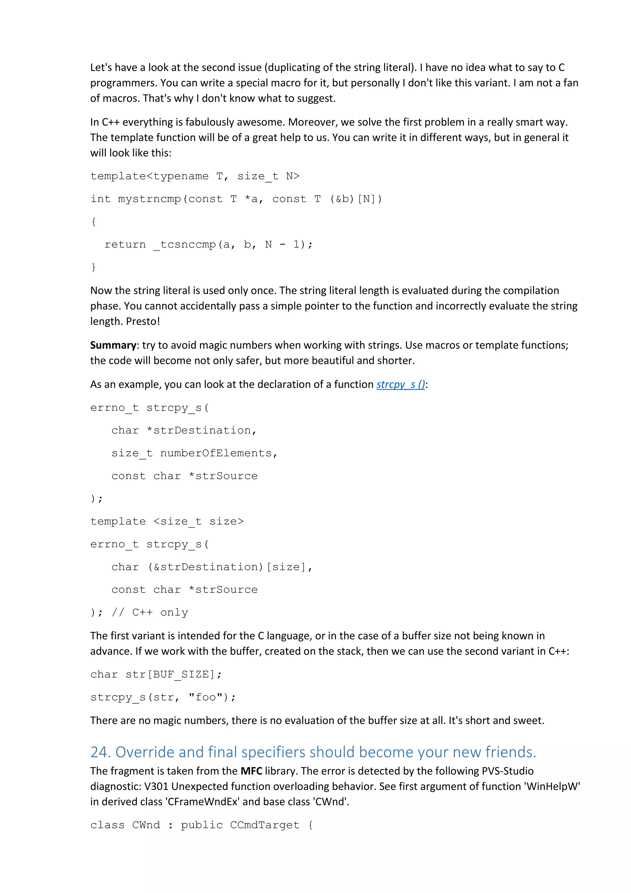 Let's have a look at the second issue (duplicating of the string literal). I have no idea what to say to C
programmers. You can write a special macro for it, but personally I don't like this variant. I am not a fan
of macros. That's why I don't know what to suggest.
In C++ everything is fabulously awesome. Moreover, we solve the first problem in a really smart way.
The template function will be of a great help to us. You can write it in different ways, but in general it
will look like this:
template<typename T, size_t N>
int mystrncmp(const T *a, const T (&b)[N])
{
return _tcsnccmp(a, b, N - 1);
}
Now the string literal is used only once. The string literal length is evaluated during the compilation
phase. You cannot accidentally pass a simple pointer to the function and incorrectly evaluate the string
length. Presto!
Summary: try to avoid magic numbers when working with strings. Use macros or template functions;
the code will become not only safer, but more beautiful and shorter.
As an example, you can look at the declaration of a function strcpy_s ():
errno_t strcpy_s(
char *strDestination,
size_t numberOfElements,
const char *strSource
);
template <size_t size>
errno_t strcpy_s(
char (&strDestination)[size],
const char *strSource
); // C++ only
The first variant is intended for the C language, or in the case of a buffer size not being known in
advance. If we work with the buffer, created on the stack, then we can use the second variant in C++:
char str[BUF_SIZE];
strcpy_s(str, "foo");
There are no magic numbers, there is no evaluation of the buffer size at all. It's short and sweet.
24. Override and final specifiers should become your new friends.
The fragment is taken from the MFC library. The error is detected by the following PVS-Studio
diagnostic: V301 Unexpected function overloading behavior. See first argument of function 'WinHelpW'
in derived class 'CFrameWndEx' and base class 'CWnd'.
class CWnd : public CCmdTarget {
 