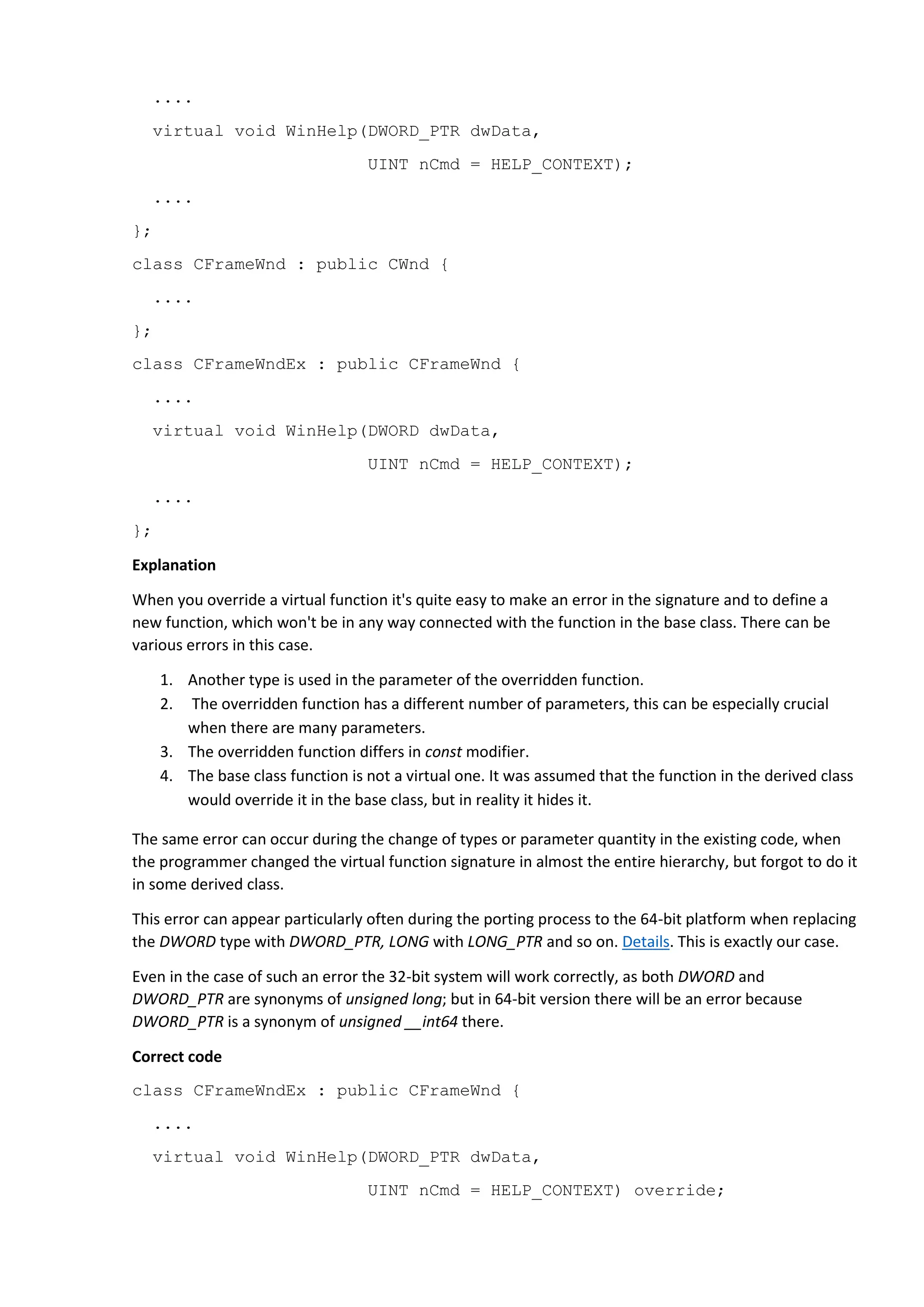 ....
virtual void WinHelp(DWORD_PTR dwData,
UINT nCmd = HELP_CONTEXT);
....
};
class CFrameWnd : public CWnd {
....
};
class CFrameWndEx : public CFrameWnd {
....
virtual void WinHelp(DWORD dwData,
UINT nCmd = HELP_CONTEXT);
....
};
Explanation
When you override a virtual function it's quite easy to make an error in the signature and to define a
new function, which won't be in any way connected with the function in the base class. There can be
various errors in this case.
1. Another type is used in the parameter of the overridden function.
2. The overridden function has a different number of parameters, this can be especially crucial
when there are many parameters.
3. The overridden function differs in const modifier.
4. The base class function is not a virtual one. It was assumed that the function in the derived class
would override it in the base class, but in reality it hides it.
The same error can occur during the change of types or parameter quantity in the existing code, when
the programmer changed the virtual function signature in almost the entire hierarchy, but forgot to do it
in some derived class.
This error can appear particularly often during the porting process to the 64-bit platform when replacing
the DWORD type with DWORD_PTR, LONG with LONG_PTR and so on. Details. This is exactly our case.
Even in the case of such an error the 32-bit system will work correctly, as both DWORD and
DWORD_PTR are synonyms of unsigned long; but in 64-bit version there will be an error because
DWORD_PTR is a synonym of unsigned __int64 there.
Correct code
class CFrameWndEx : public CFrameWnd {
....
virtual void WinHelp(DWORD_PTR dwData,
UINT nCmd = HELP_CONTEXT) override;
 