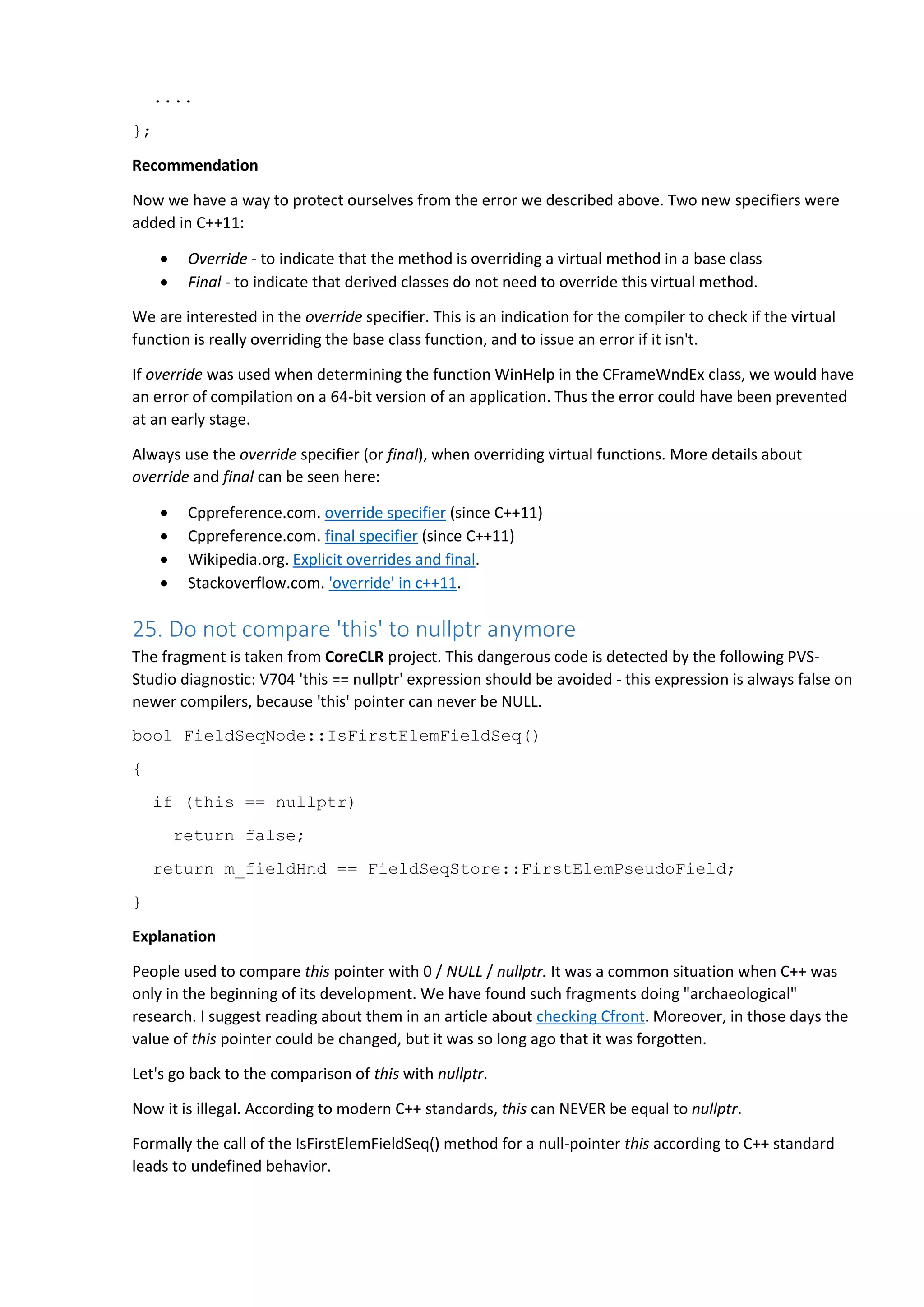 ....
};
Recommendation
Now we have a way to protect ourselves from the error we described above. Two new specifiers were
added in C++11:
 Override - to indicate that the method is overriding a virtual method in a base class
 Final - to indicate that derived classes do not need to override this virtual method.
We are interested in the override specifier. This is an indication for the compiler to check if the virtual
function is really overriding the base class function, and to issue an error if it isn't.
If override was used when determining the function WinHelp in the CFrameWndEx class, we would have
an error of compilation on a 64-bit version of an application. Thus the error could have been prevented
at an early stage.
Always use the override specifier (or final), when overriding virtual functions. More details about
override and final can be seen here:
 Cppreference.com. override specifier (since C++11)
 Cppreference.com. final specifier (since C++11)
 Wikipedia.org. Explicit overrides and final.
 Stackoverflow.com. 'override' in c++11.
25. Do not compare 'this' to nullptr anymore
The fragment is taken from CoreCLR project. This dangerous code is detected by the following PVS-
Studio diagnostic: V704 'this == nullptr' expression should be avoided - this expression is always false on
newer compilers, because 'this' pointer can never be NULL.
bool FieldSeqNode::IsFirstElemFieldSeq()
{
if (this == nullptr)
return false;
return m_fieldHnd == FieldSeqStore::FirstElemPseudoField;
}
Explanation
People used to compare this pointer with 0 / NULL / nullptr. It was a common situation when C++ was
only in the beginning of its development. We have found such fragments doing "archaeological"
research. I suggest reading about them in an article about checking Cfront. Moreover, in those days the
value of this pointer could be changed, but it was so long ago that it was forgotten.
Let's go back to the comparison of this with nullptr.
Now it is illegal. According to modern C++ standards, this can NEVER be equal to nullptr.
Formally the call of the IsFirstElemFieldSeq() method for a null-pointer this according to C++ standard
leads to undefined behavior.
 
